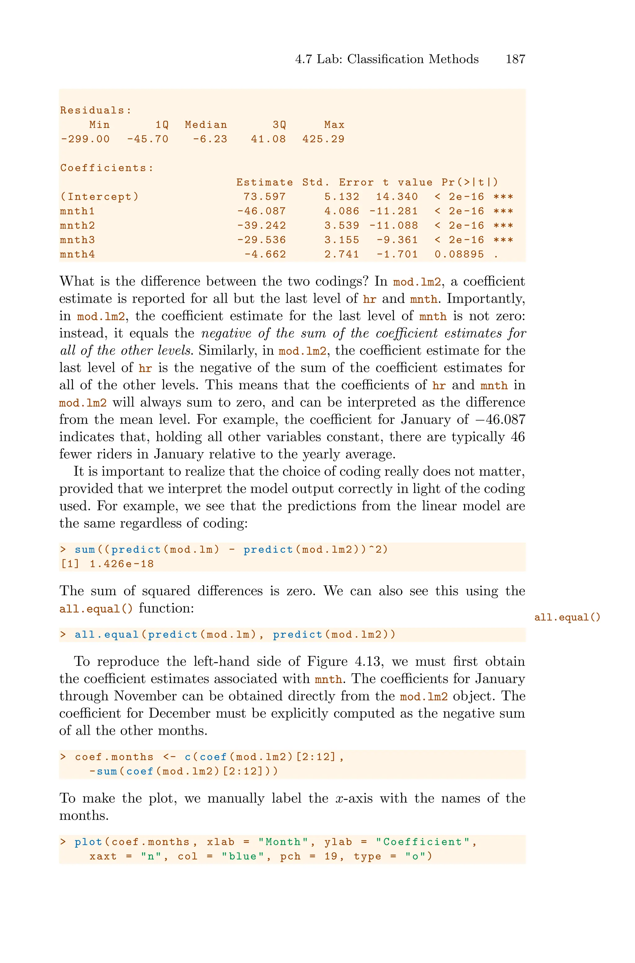 4.7 Lab: Classification Methods 187
Residuals:
Min 1Q Median 3Q Max
-299.00 -45.70 -6.23 41.08 425.29
Coefficients :
Estimate Std. Error t value Pr(>|t|)
(Intercept) 73.597 5.132 14.340 < 2e -16 ***
mnth1 -46.087 4.086 -11.281 < 2e-16 ***
mnth2 -39.242 3.539 -11.088 < 2e-16 ***
mnth3 -29.536 3.155 -9.361 < 2e -16 ***
mnth4 -4.662 2.741 -1.701 0.08895 .
What is the diﬀerence between the two codings? In mod.lm2, a coeﬃcient
estimate is reported for all but the last level of hr and mnth. Importantly,
in mod.lm2, the coeﬃcient estimate for the last level of mnth is not zero:
instead, it equals the negative of the sum of the coeﬃcient estimates for
all of the other levels. Similarly, in mod.lm2, the coeﬃcient estimate for the
last level of hr is the negative of the sum of the coeﬃcient estimates for
all of the other levels. This means that the coeﬃcients of hr and mnth in
mod.lm2 will always sum to zero, and can be interpreted as the diﬀerence
from the mean level. For example, the coeﬃcient for January of −46.087
indicates that, holding all other variables constant, there are typically 46
fewer riders in January relative to the yearly average.
It is important to realize that the choice of coding really does not matter,
provided that we interpret the model output correctly in light of the coding
used. For example, we see that the predictions from the linear model are
the same regardless of coding:
> sum (( predict(mod.lm) - predict(mod.lm2))^2)
[1] 1.426e-18
The sum of squared diﬀerences is zero. We can also see this using the
all.equal() function:
all.equal()
> all.equal(predict(mod.lm), predict(mod.lm2))
To reproduce the left-hand side of Figure 4.13, we must first obtain
the coeﬃcient estimates associated with mnth. The coeﬃcients for January
through November can be obtained directly from the mod.lm2 object. The
coeﬃcient for December must be explicitly computed as the negative sum
of all the other months.
> coef.months <- c(coef(mod.lm2)[2:12] ,
-sum(coef(mod.lm2)[2:12]))
To make the plot, we manually label the x-axis with the names of the
months.
> plot(coef.months , xlab = "Month", ylab = " Coefficient ",
xaxt = "n", col = "blue", pch = 19, type = "o")
 