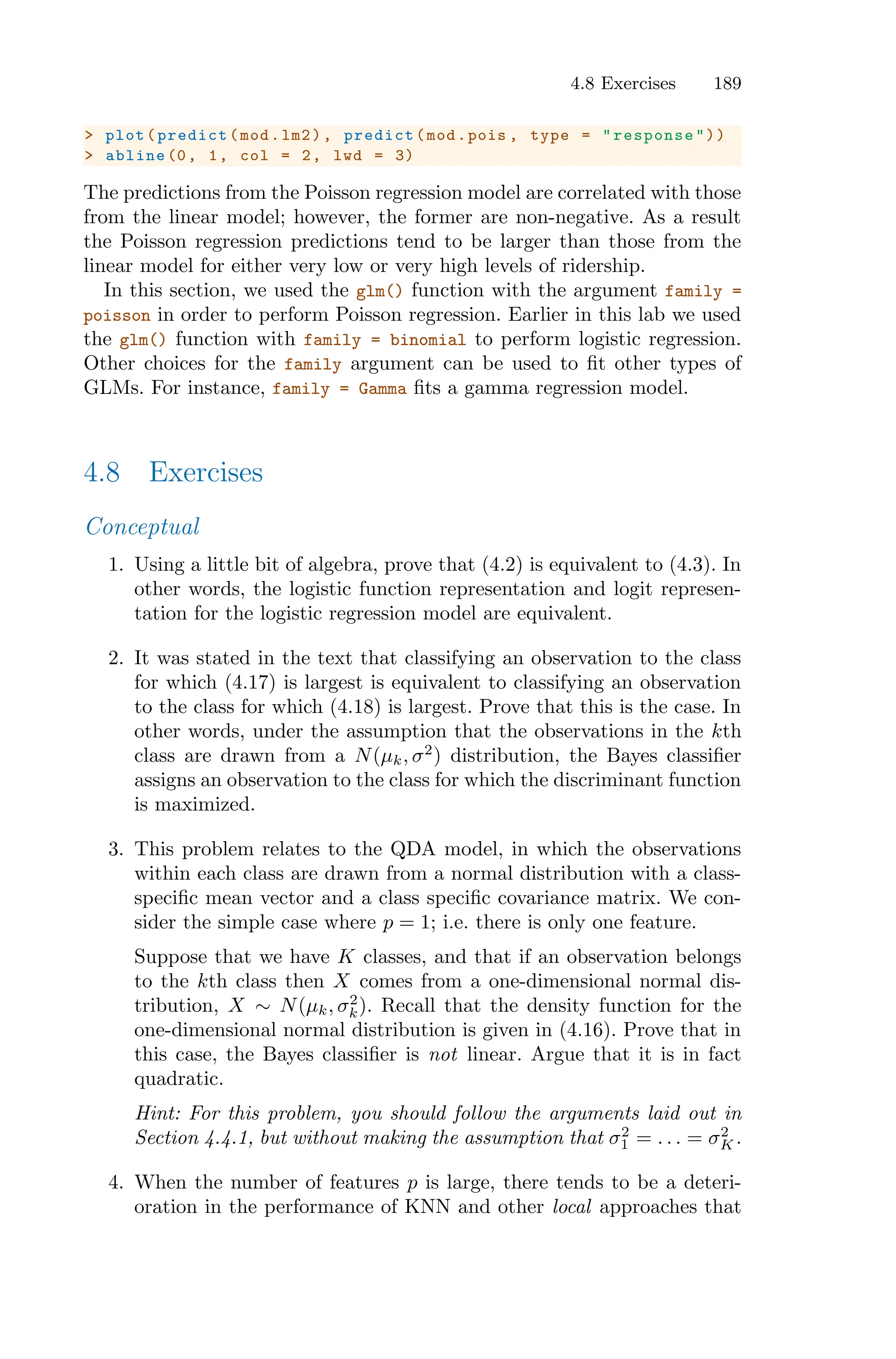 4.8 Exercises 189
> plot(predict(mod.lm2), predict(mod.pois , type = "response"))
> abline (0, 1, col = 2, lwd = 3)
The predictions from the Poisson regression model are correlated with those
from the linear model; however, the former are non-negative. As a result
the Poisson regression predictions tend to be larger than those from the
linear model for either very low or very high levels of ridership.
In this section, we used the glm() function with the argument family =
poisson in order to perform Poisson regression. Earlier in this lab we used
the glm() function with family = binomial to perform logistic regression.
Other choices for the family argument can be used to fit other types of
GLMs. For instance, family = Gamma fits a gamma regression model.
4.8 Exercises
Conceptual
1. Using a little bit of algebra, prove that (4.2) is equivalent to (4.3). In
other words, the logistic function representation and logit represen-
tation for the logistic regression model are equivalent.
2. It was stated in the text that classifying an observation to the class
for which (4.17) is largest is equivalent to classifying an observation
to the class for which (4.18) is largest. Prove that this is the case. In
other words, under the assumption that the observations in the kth
class are drawn from a N(µk, σ2
) distribution, the Bayes classifier
assigns an observation to the class for which the discriminant function
is maximized.
3. This problem relates to the QDA model, in which the observations
within each class are drawn from a normal distribution with a class-
specific mean vector and a class specific covariance matrix. We con-
sider the simple case where p = 1; i.e. there is only one feature.
Suppose that we have K classes, and that if an observation belongs
to the kth class then X comes from a one-dimensional normal dis-
tribution, X ∼ N(µk, σ2
k). Recall that the density function for the
one-dimensional normal distribution is given in (4.16). Prove that in
this case, the Bayes classifier is not linear. Argue that it is in fact
quadratic.
Hint: For this problem, you should follow the arguments laid out in
Section 4.4.1, but without making the assumption that σ2
1 = . . . = σ2
K.
4. When the number of features p is large, there tends to be a deteri-
oration in the performance of KNN and other local approaches that
 