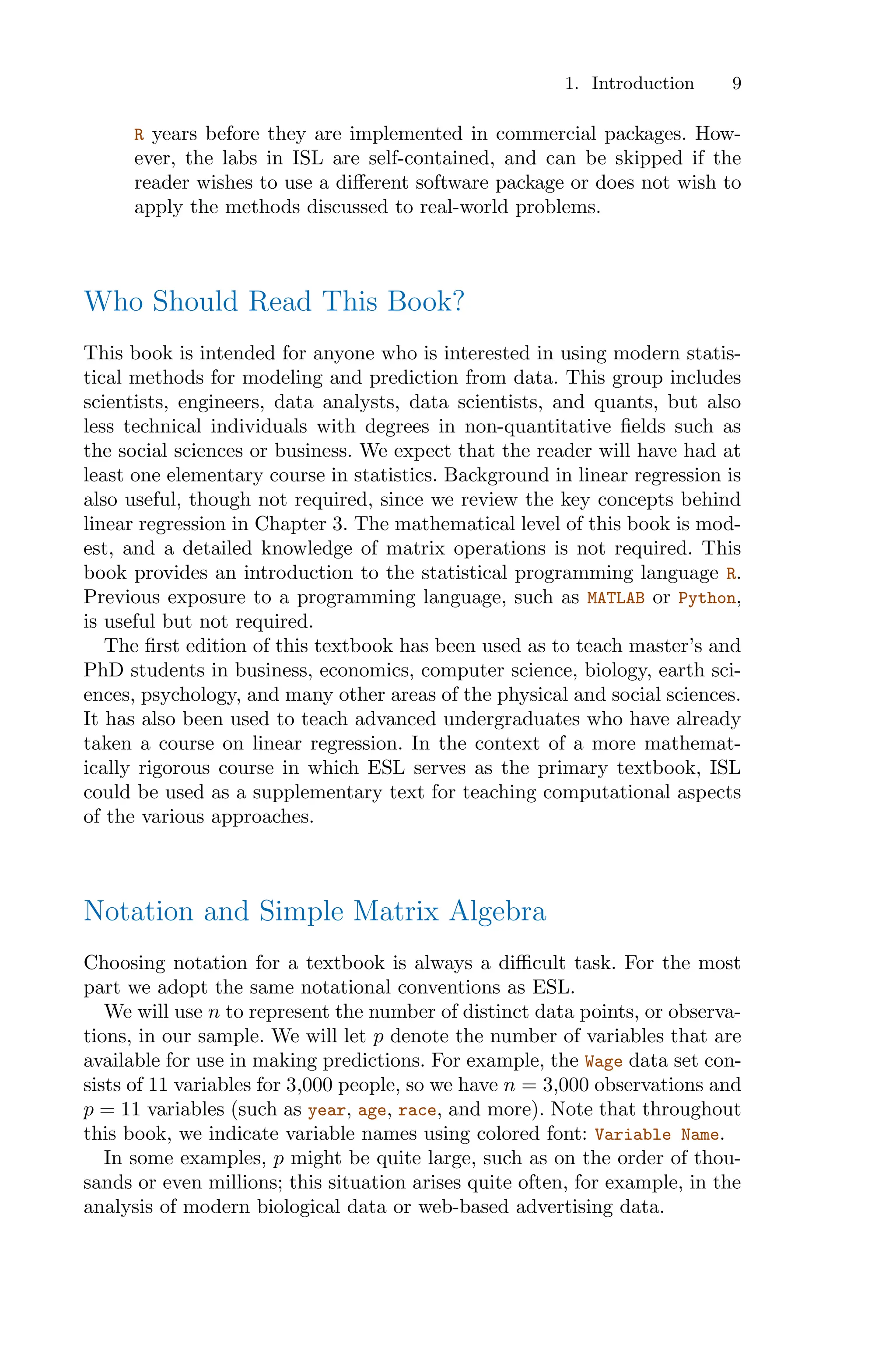 1. Introduction 9
R years before they are implemented in commercial packages. How-
ever, the labs in ISL are self-contained, and can be skipped if the
reader wishes to use a diﬀerent software package or does not wish to
apply the methods discussed to real-world problems.
Who Should Read This Book?
This book is intended for anyone who is interested in using modern statis-
tical methods for modeling and prediction from data. This group includes
scientists, engineers, data analysts, data scientists, and quants, but also
less technical individuals with degrees in non-quantitative fields such as
the social sciences or business. We expect that the reader will have had at
least one elementary course in statistics. Background in linear regression is
also useful, though not required, since we review the key concepts behind
linear regression in Chapter 3. The mathematical level of this book is mod-
est, and a detailed knowledge of matrix operations is not required. This
book provides an introduction to the statistical programming language R.
Previous exposure to a programming language, such as MATLAB or Python,
is useful but not required.
The first edition of this textbook has been used as to teach master’s and
PhD students in business, economics, computer science, biology, earth sci-
ences, psychology, and many other areas of the physical and social sciences.
It has also been used to teach advanced undergraduates who have already
taken a course on linear regression. In the context of a more mathemat-
ically rigorous course in which ESL serves as the primary textbook, ISL
could be used as a supplementary text for teaching computational aspects
of the various approaches.
Notation and Simple Matrix Algebra
Choosing notation for a textbook is always a diﬃcult task. For the most
part we adopt the same notational conventions as ESL.
We will use n to represent the number of distinct data points, or observa-
tions, in our sample. We will let p denote the number of variables that are
available for use in making predictions. For example, the Wage data set con-
sists of 11 variables for 3,000 people, so we have n = 3,000 observations and
p = 11 variables (such as year, age, race, and more). Note that throughout
this book, we indicate variable names using colored font: Variable Name.
In some examples, p might be quite large, such as on the order of thou-
sands or even millions; this situation arises quite often, for example, in the
analysis of modern biological data or web-based advertising data.
 