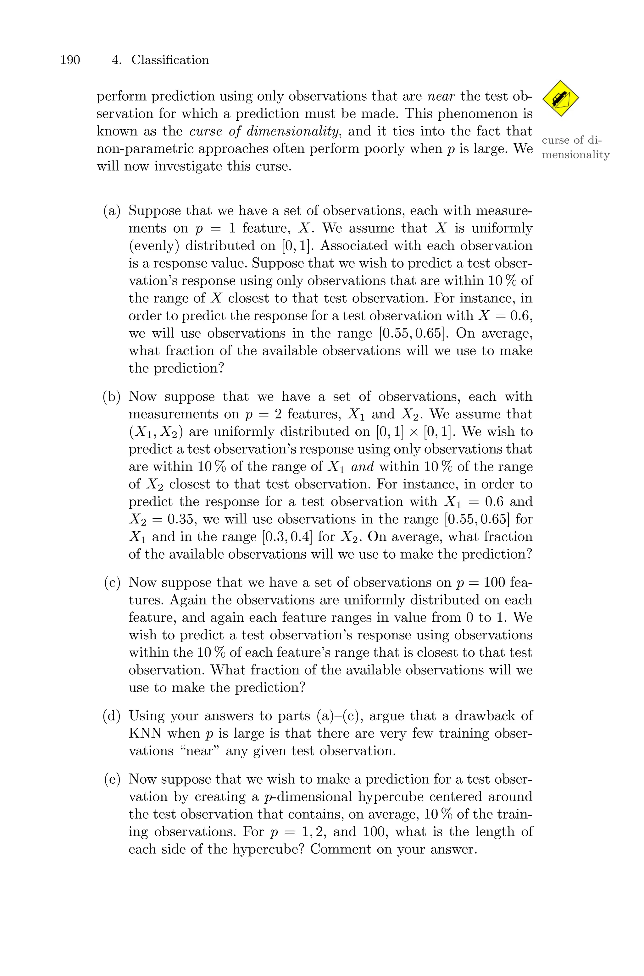 190 4. Classification
perform prediction using only observations that are near the test ob-
servation for which a prediction must be made. This phenomenon is
known as the curse of dimensionality, and it ties into the fact that
curse of di-
mensionality
non-parametric approaches often perform poorly when p is large. We
will now investigate this curse.
(a) Suppose that we have a set of observations, each with measure-
ments on p = 1 feature, X. We assume that X is uniformly
(evenly) distributed on [0, 1]. Associated with each observation
is a response value. Suppose that we wish to predict a test obser-
vation’s response using only observations that are within 10 % of
the range of X closest to that test observation. For instance, in
order to predict the response for a test observation with X = 0.6,
we will use observations in the range [0.55, 0.65]. On average,
what fraction of the available observations will we use to make
the prediction?
(b) Now suppose that we have a set of observations, each with
measurements on p = 2 features, X1 and X2. We assume that
(X1, X2) are uniformly distributed on [0, 1] × [0, 1]. We wish to
predict a test observation’s response using only observations that
are within 10 % of the range of X1 and within 10 % of the range
of X2 closest to that test observation. For instance, in order to
predict the response for a test observation with X1 = 0.6 and
X2 = 0.35, we will use observations in the range [0.55, 0.65] for
X1 and in the range [0.3, 0.4] for X2. On average, what fraction
of the available observations will we use to make the prediction?
(c) Now suppose that we have a set of observations on p = 100 fea-
tures. Again the observations are uniformly distributed on each
feature, and again each feature ranges in value from 0 to 1. We
wish to predict a test observation’s response using observations
within the 10 % of each feature’s range that is closest to that test
observation. What fraction of the available observations will we
use to make the prediction?
(d) Using your answers to parts (a)–(c), argue that a drawback of
KNN when p is large is that there are very few training obser-
vations “near” any given test observation.
(e) Now suppose that we wish to make a prediction for a test obser-
vation by creating a p-dimensional hypercube centered around
the test observation that contains, on average, 10 % of the train-
ing observations. For p = 1, 2, and 100, what is the length of
each side of the hypercube? Comment on your answer.
 