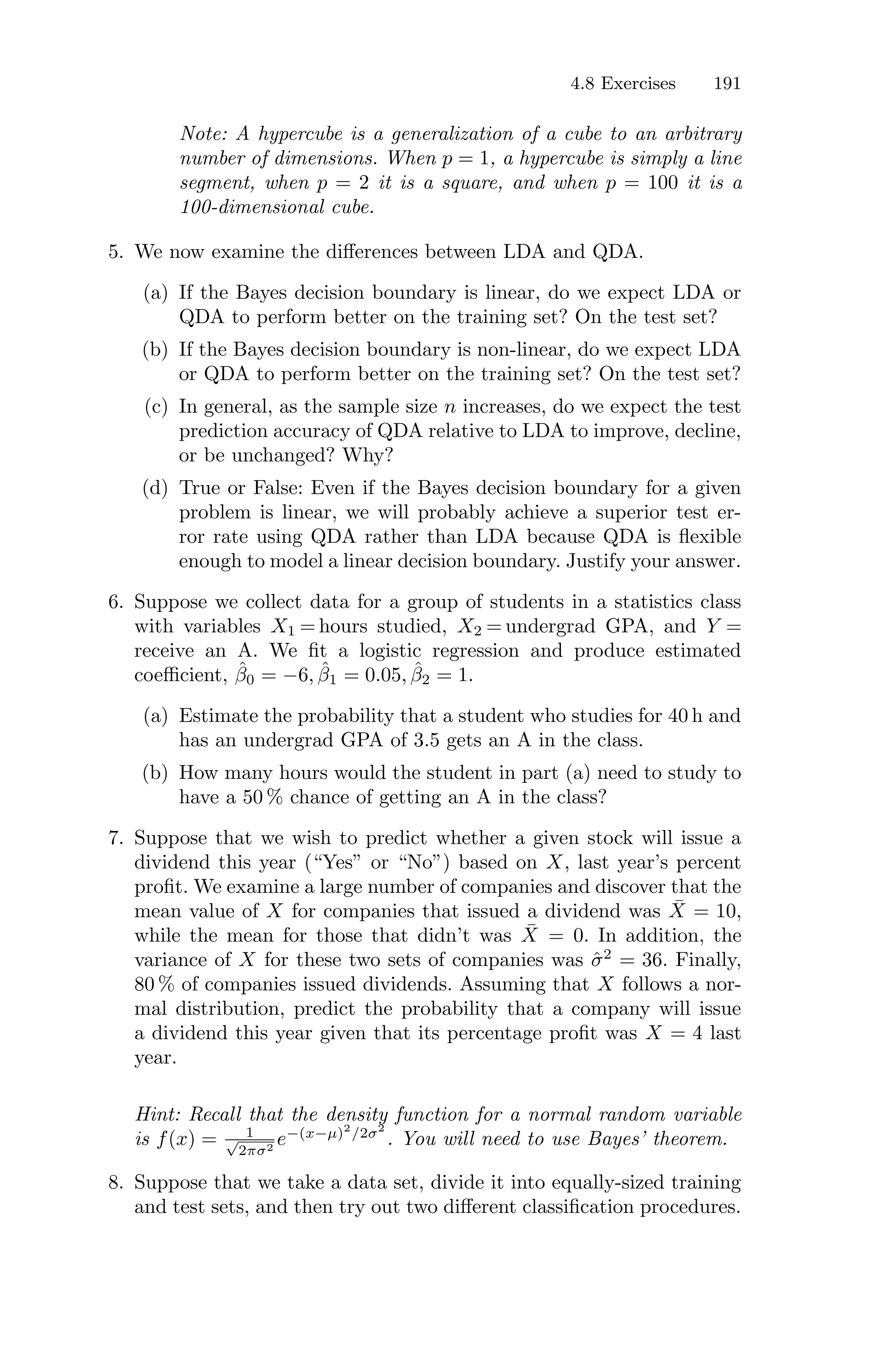 4.8 Exercises 191
Note: A hypercube is a generalization of a cube to an arbitrary
number of dimensions. When p = 1, a hypercube is simply a line
segment, when p = 2 it is a square, and when p = 100 it is a
100-dimensional cube.
5. We now examine the diﬀerences between LDA and QDA.
(a) If the Bayes decision boundary is linear, do we expect LDA or
QDA to perform better on the training set? On the test set?
(b) If the Bayes decision boundary is non-linear, do we expect LDA
or QDA to perform better on the training set? On the test set?
(c) In general, as the sample size n increases, do we expect the test
prediction accuracy of QDA relative to LDA to improve, decline,
or be unchanged? Why?
(d) True or False: Even if the Bayes decision boundary for a given
problem is linear, we will probably achieve a superior test er-
ror rate using QDA rather than LDA because QDA is flexible
enough to model a linear decision boundary. Justify your answer.
6. Suppose we collect data for a group of students in a statistics class
with variables X1 = hours studied, X2 = undergrad GPA, and Y =
receive an A. We fit a logistic regression and produce estimated
coeﬃcient, β̂0 = −6, β̂1 = 0.05, β̂2 = 1.
(a) Estimate the probability that a student who studies for 40 h and
has an undergrad GPA of 3.5 gets an A in the class.
(b) How many hours would the student in part (a) need to study to
have a 50 % chance of getting an A in the class?
7. Suppose that we wish to predict whether a given stock will issue a
dividend this year (“Yes” or “No”) based on X, last year’s percent
profit. We examine a large number of companies and discover that the
mean value of X for companies that issued a dividend was X̄ = 10,
while the mean for those that didn’t was X̄ = 0. In addition, the
variance of X for these two sets of companies was σ̂2
= 36. Finally,
80 % of companies issued dividends. Assuming that X follows a nor-
mal distribution, predict the probability that a company will issue
a dividend this year given that its percentage profit was X = 4 last
year.
Hint: Recall that the density function for a normal random variable
is f(x) = 1
√
2πσ2
e−(x−µ)2
/2σ2
. You will need to use Bayes’ theorem.
8. Suppose that we take a data set, divide it into equally-sized training
and test sets, and then try out two diﬀerent classification procedures.
 