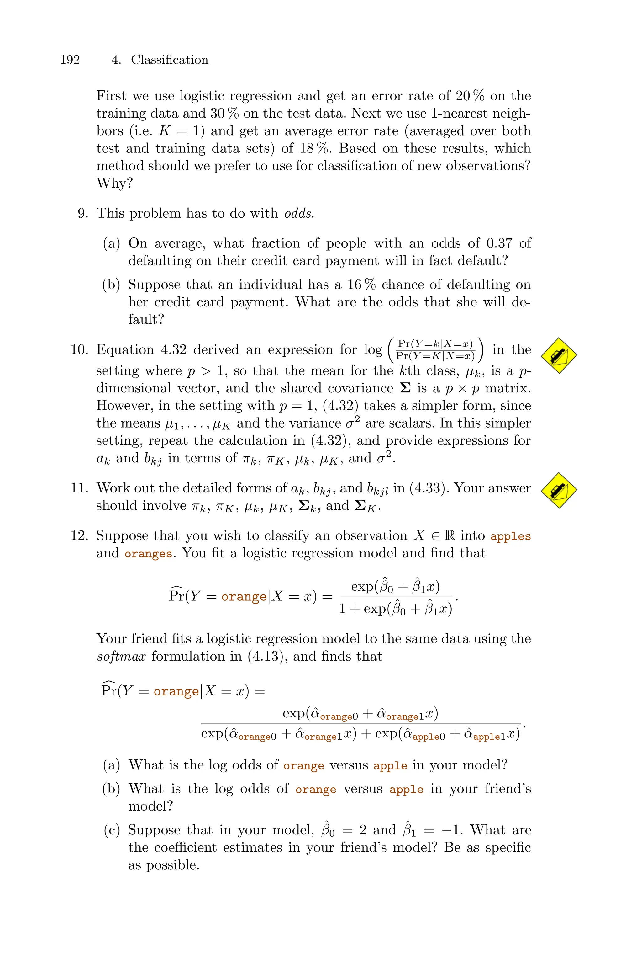 192 4. Classification
First we use logistic regression and get an error rate of 20 % on the
training data and 30 % on the test data. Next we use 1-nearest neigh-
bors (i.e. K = 1) and get an average error rate (averaged over both
test and training data sets) of 18 %. Based on these results, which
method should we prefer to use for classification of new observations?
Why?
9. This problem has to do with odds.
(a) On average, what fraction of people with an odds of 0.37 of
defaulting on their credit card payment will in fact default?
(b) Suppose that an individual has a 16 % chance of defaulting on
her credit card payment. What are the odds that she will de-
fault?
10. Equation 4.32 derived an expression for log
1
Pr(Y =k|X=x)
Pr(Y =K|X=x)
2
in the
setting where p > 1, so that the mean for the kth class, µk, is a p-
dimensional vector, and the shared covariance Σ is a p × p matrix.
However, in the setting with p = 1, (4.32) takes a simpler form, since
the means µ1, . . . , µK and the variance σ2
are scalars. In this simpler
setting, repeat the calculation in (4.32), and provide expressions for
ak and bkj in terms of πk, πK, µk, µK, and σ2
.
11. Work out the detailed forms of ak, bkj, and bkjl in (4.33). Your answer
should involve πk, πK, µk, µK, Σk, and ΣK.
12. Suppose that you wish to classify an observation X ∈ R into apples
and oranges. You fit a logistic regression model and find that
6
Pr(Y = orange|X = x) =
exp(β̂0 + β̂1x)
1 + exp(β̂0 + β̂1x)
.
Your friend fits a logistic regression model to the same data using the
softmax formulation in (4.13), and finds that
6
Pr(Y = orange|X = x) =
exp(α̂orange0 + α̂orange1x)
exp(α̂orange0 + α̂orange1x) + exp(α̂apple0 + α̂apple1x)
.
(a) What is the log odds of orange versus apple in your model?
(b) What is the log odds of orange versus apple in your friend’s
model?
(c) Suppose that in your model, β̂0 = 2 and β̂1 = −1. What are
the coeﬃcient estimates in your friend’s model? Be as specific
as possible.
 