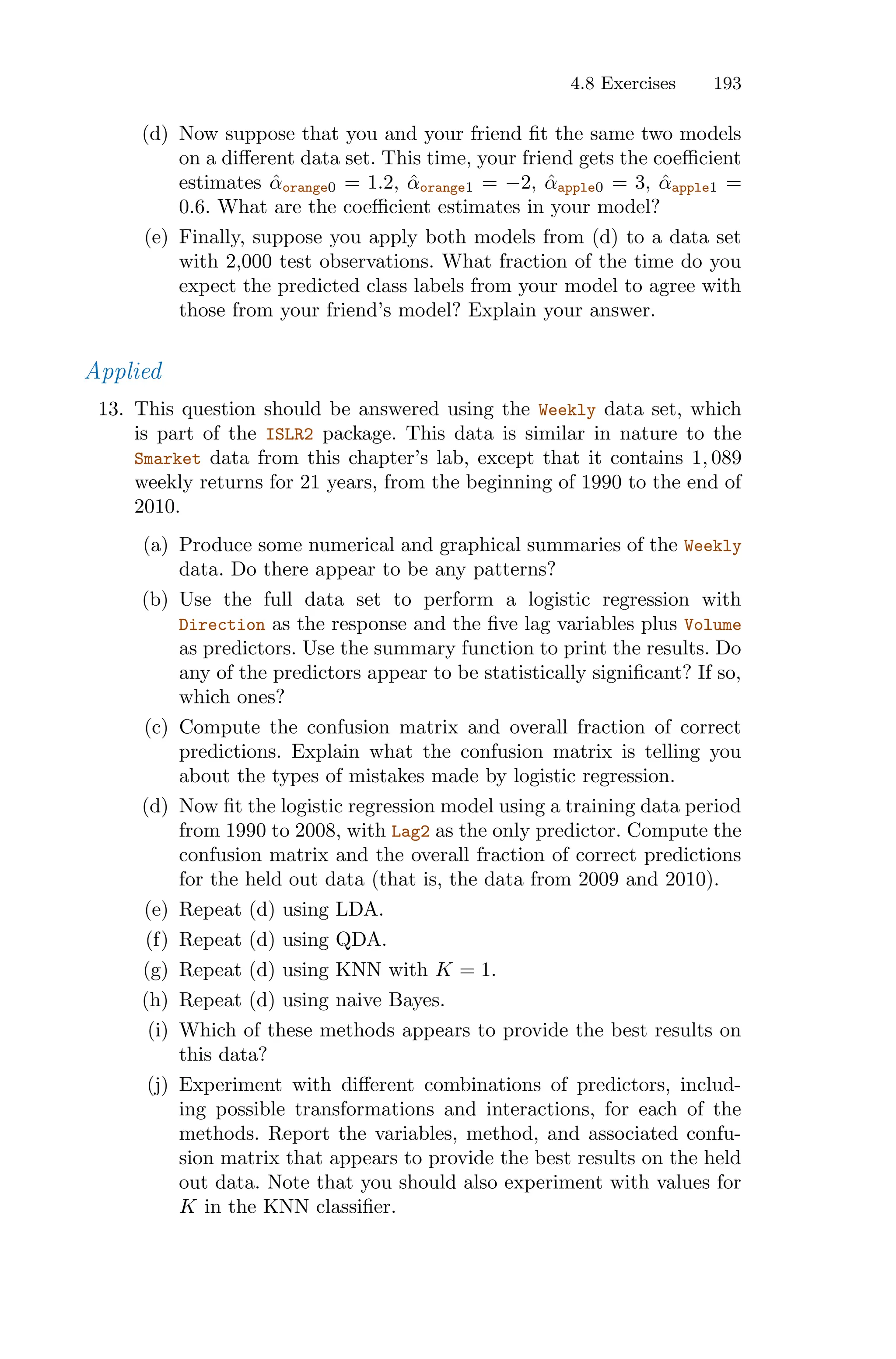4.8 Exercises 193
(d) Now suppose that you and your friend fit the same two models
on a diﬀerent data set. This time, your friend gets the coeﬃcient
estimates α̂orange0 = 1.2, α̂orange1 = −2, α̂apple0 = 3, α̂apple1 =
0.6. What are the coeﬃcient estimates in your model?
(e) Finally, suppose you apply both models from (d) to a data set
with 2,000 test observations. What fraction of the time do you
expect the predicted class labels from your model to agree with
those from your friend’s model? Explain your answer.
Applied
13. This question should be answered using the Weekly data set, which
is part of the ISLR2 package. This data is similar in nature to the
Smarket data from this chapter’s lab, except that it contains 1, 089
weekly returns for 21 years, from the beginning of 1990 to the end of
2010.
(a) Produce some numerical and graphical summaries of the Weekly
data. Do there appear to be any patterns?
(b) Use the full data set to perform a logistic regression with
Direction as the response and the five lag variables plus Volume
as predictors. Use the summary function to print the results. Do
any of the predictors appear to be statistically significant? If so,
which ones?
(c) Compute the confusion matrix and overall fraction of correct
predictions. Explain what the confusion matrix is telling you
about the types of mistakes made by logistic regression.
(d) Now fit the logistic regression model using a training data period
from 1990 to 2008, with Lag2 as the only predictor. Compute the
confusion matrix and the overall fraction of correct predictions
for the held out data (that is, the data from 2009 and 2010).
(e) Repeat (d) using LDA.
(f) Repeat (d) using QDA.
(g) Repeat (d) using KNN with K = 1.
(h) Repeat (d) using naive Bayes.
(i) Which of these methods appears to provide the best results on
this data?
(j) Experiment with diﬀerent combinations of predictors, includ-
ing possible transformations and interactions, for each of the
methods. Report the variables, method, and associated confu-
sion matrix that appears to provide the best results on the held
out data. Note that you should also experiment with values for
K in the KNN classifier.
 