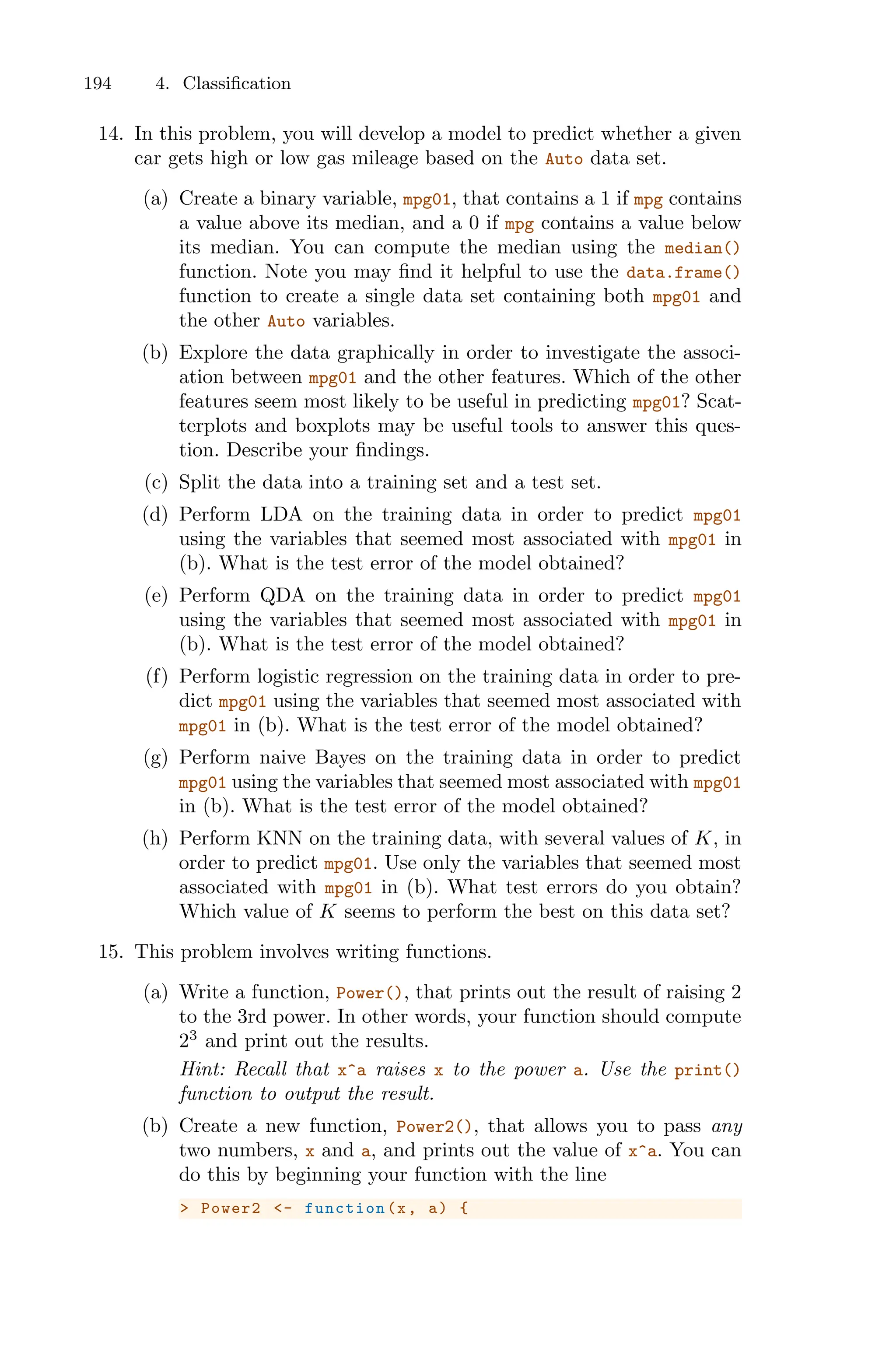 194 4. Classification
14. In this problem, you will develop a model to predict whether a given
car gets high or low gas mileage based on the Auto data set.
(a) Create a binary variable, mpg01, that contains a 1 if mpg contains
a value above its median, and a 0 if mpg contains a value below
its median. You can compute the median using the median()
function. Note you may find it helpful to use the data.frame()
function to create a single data set containing both mpg01 and
the other Auto variables.
(b) Explore the data graphically in order to investigate the associ-
ation between mpg01 and the other features. Which of the other
features seem most likely to be useful in predicting mpg01? Scat-
terplots and boxplots may be useful tools to answer this ques-
tion. Describe your findings.
(c) Split the data into a training set and a test set.
(d) Perform LDA on the training data in order to predict mpg01
using the variables that seemed most associated with mpg01 in
(b). What is the test error of the model obtained?
(e) Perform QDA on the training data in order to predict mpg01
using the variables that seemed most associated with mpg01 in
(b). What is the test error of the model obtained?
(f) Perform logistic regression on the training data in order to pre-
dict mpg01 using the variables that seemed most associated with
mpg01 in (b). What is the test error of the model obtained?
(g) Perform naive Bayes on the training data in order to predict
mpg01 using the variables that seemed most associated with mpg01
in (b). What is the test error of the model obtained?
(h) Perform KNN on the training data, with several values of K, in
order to predict mpg01. Use only the variables that seemed most
associated with mpg01 in (b). What test errors do you obtain?
Which value of K seems to perform the best on this data set?
15. This problem involves writing functions.
(a) Write a function, Power(), that prints out the result of raising 2
to the 3rd power. In other words, your function should compute
23
and print out the results.
Hint: Recall that x^a raises x to the power a. Use the print()
function to output the result.
(b) Create a new function, Power2(), that allows you to pass any
two numbers, x and a, and prints out the value of x^a. You can
do this by beginning your function with the line
> Power2 <- function (x, a) {
 