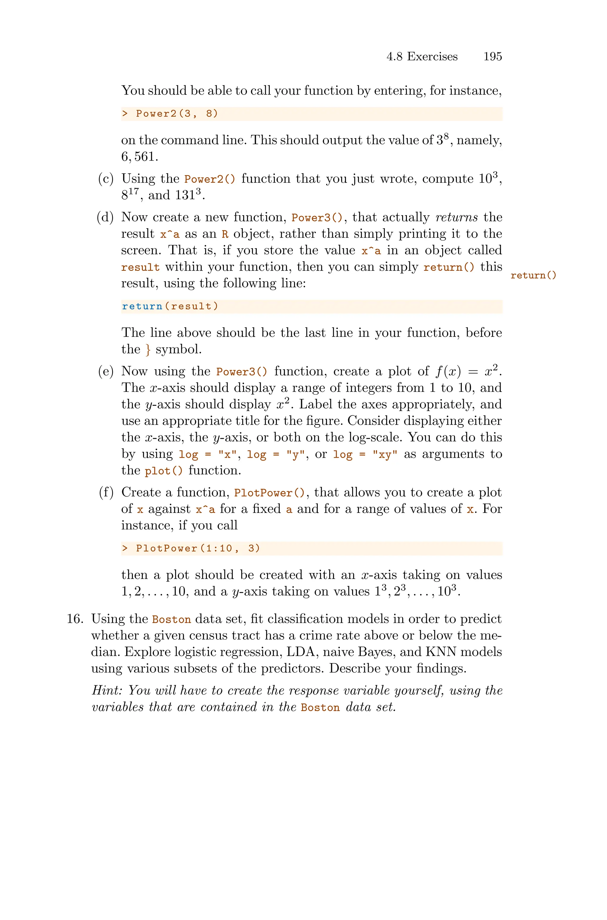 4.8 Exercises 195
You should be able to call your function by entering, for instance,
> Power2 (3, 8)
on the command line. This should output the value of 38
, namely,
6, 561.
(c) Using the Power2() function that you just wrote, compute 103
,
817
, and 1313
.
(d) Now create a new function, Power3(), that actually returns the
result x^a as an R object, rather than simply printing it to the
screen. That is, if you store the value x^a in an object called
result within your function, then you can simply return() this
return()
result, using the following line:
return(result)
The line above should be the last line in your function, before
the } symbol.
(e) Now using the Power3() function, create a plot of f(x) = x2
.
The x-axis should display a range of integers from 1 to 10, and
the y-axis should display x2
. Label the axes appropriately, and
use an appropriate title for the figure. Consider displaying either
the x-axis, the y-axis, or both on the log-scale. You can do this
by using log = "x", log = "y", or log = "xy" as arguments to
the plot() function.
(f) Create a function, PlotPower(), that allows you to create a plot
of x against x^a for a fixed a and for a range of values of x. For
instance, if you call
> PlotPower (1:10 , 3)
then a plot should be created with an x-axis taking on values
1, 2, . . . , 10, and a y-axis taking on values 13
, 23
, . . . , 103
.
16. Using the Boston data set, fit classification models in order to predict
whether a given census tract has a crime rate above or below the me-
dian. Explore logistic regression, LDA, naive Bayes, and KNN models
using various subsets of the predictors. Describe your findings.
Hint: You will have to create the response variable yourself, using the
variables that are contained in the Boston data set.
 