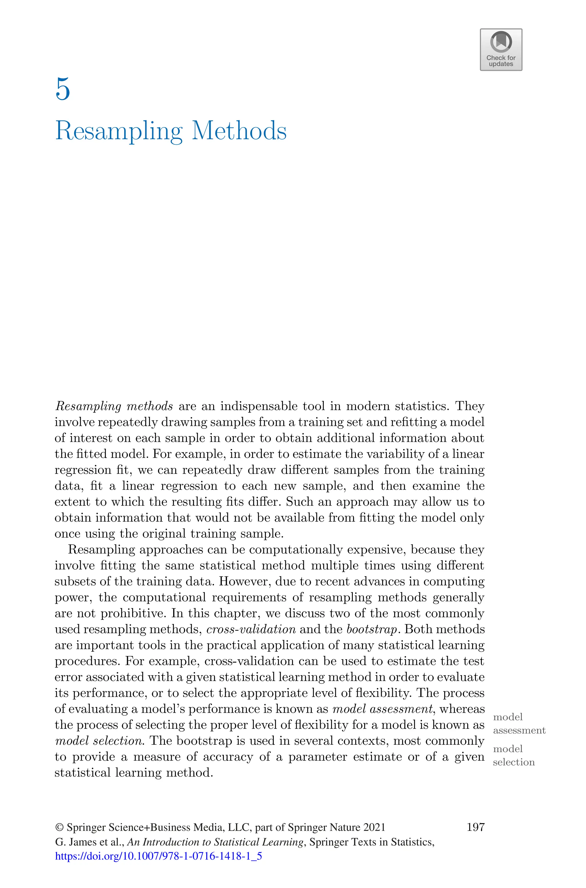 5
Resampling Methods
Resampling methods are an indispensable tool in modern statistics. They
involve repeatedly drawing samples from a training set and refitting a model
of interest on each sample in order to obtain additional information about
the fitted model. For example, in order to estimate the variability of a linear
regression fit, we can repeatedly draw diﬀerent samples from the training
data, fit a linear regression to each new sample, and then examine the
extent to which the resulting fits diﬀer. Such an approach may allow us to
obtain information that would not be available from fitting the model only
once using the original training sample.
Resampling approaches can be computationally expensive, because they
involve fitting the same statistical method multiple times using diﬀerent
subsets of the training data. However, due to recent advances in computing
power, the computational requirements of resampling methods generally
are not prohibitive. In this chapter, we discuss two of the most commonly
used resampling methods, cross-validation and the bootstrap. Both methods
are important tools in the practical application of many statistical learning
procedures. For example, cross-validation can be used to estimate the test
error associated with a given statistical learning method in order to evaluate
its performance, or to select the appropriate level of flexibility. The process
of evaluating a model’s performance is known as model assessment, whereas
model
assessment
the process of selecting the proper level of flexibility for a model is known as
model selection. The bootstrap is used in several contexts, most commonly
model
selection
to provide a measure of accuracy of a parameter estimate or of a given
statistical learning method.
© Springer Science+Business Media, LLC, part of Springer Nature 2021
G. James et al., An Introduction to Statistical Learning, Springer Texts in Statistics,
197
https://doi.org/10.1007/978-1-0716-1418-1_5
 