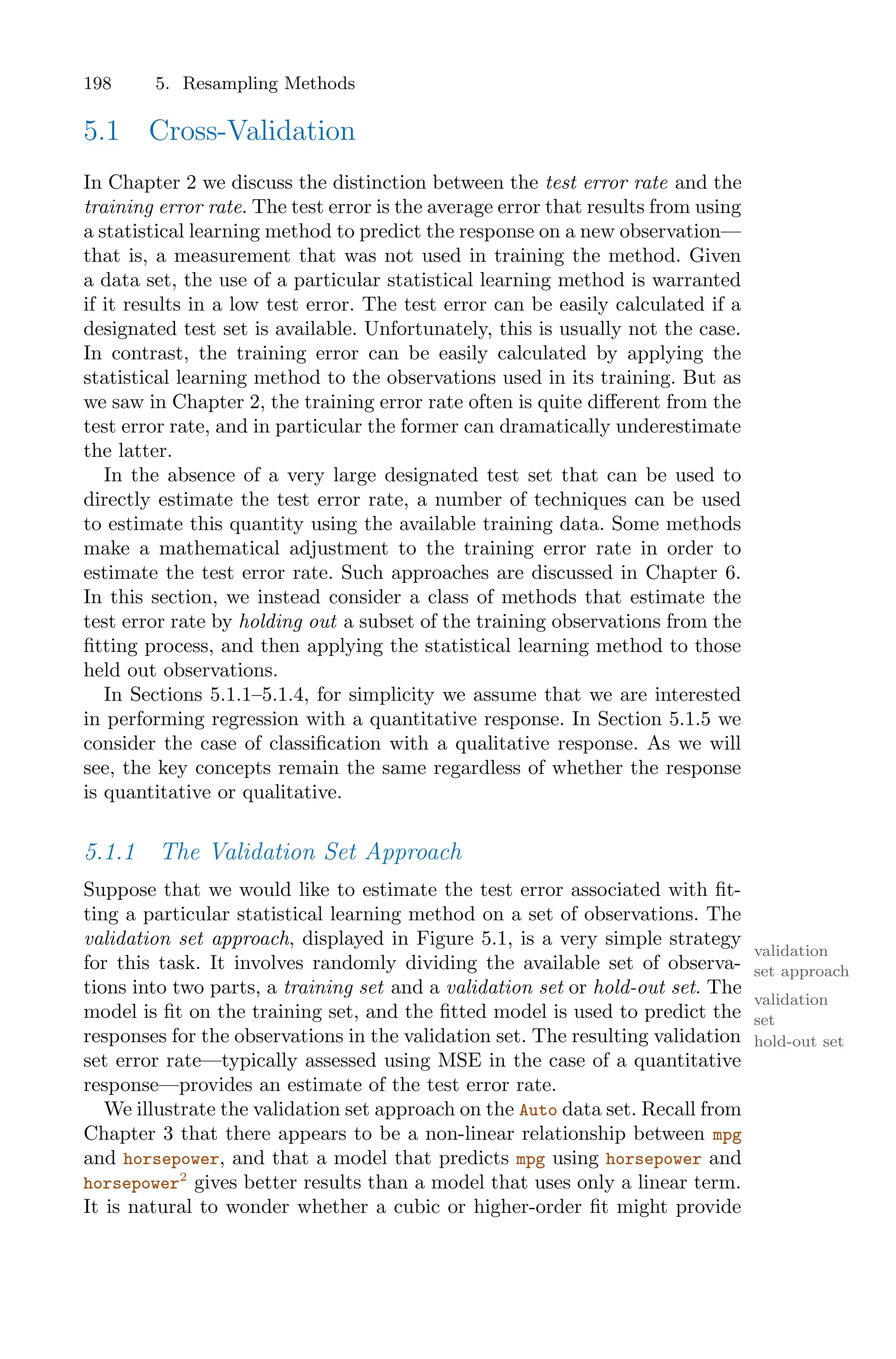 198 5. Resampling Methods
5.1 Cross-Validation
In Chapter 2 we discuss the distinction between the test error rate and the
training error rate. The test error is the average error that results from using
a statistical learning method to predict the response on a new observation—
that is, a measurement that was not used in training the method. Given
a data set, the use of a particular statistical learning method is warranted
if it results in a low test error. The test error can be easily calculated if a
designated test set is available. Unfortunately, this is usually not the case.
In contrast, the training error can be easily calculated by applying the
statistical learning method to the observations used in its training. But as
we saw in Chapter 2, the training error rate often is quite diﬀerent from the
test error rate, and in particular the former can dramatically underestimate
the latter.
In the absence of a very large designated test set that can be used to
directly estimate the test error rate, a number of techniques can be used
to estimate this quantity using the available training data. Some methods
make a mathematical adjustment to the training error rate in order to
estimate the test error rate. Such approaches are discussed in Chapter 6.
In this section, we instead consider a class of methods that estimate the
test error rate by holding out a subset of the training observations from the
fitting process, and then applying the statistical learning method to those
held out observations.
In Sections 5.1.1–5.1.4, for simplicity we assume that we are interested
in performing regression with a quantitative response. In Section 5.1.5 we
consider the case of classification with a qualitative response. As we will
see, the key concepts remain the same regardless of whether the response
is quantitative or qualitative.
5.1.1 The Validation Set Approach
Suppose that we would like to estimate the test error associated with fit-
ting a particular statistical learning method on a set of observations. The
validation set approach, displayed in Figure 5.1, is a very simple strategy
validation
set approach
for this task. It involves randomly dividing the available set of observa-
tions into two parts, a training set and a validation set or hold-out set. The
validation
set
hold-out set
model is fit on the training set, and the fitted model is used to predict the
responses for the observations in the validation set. The resulting validation
set error rate—typically assessed using MSE in the case of a quantitative
response—provides an estimate of the test error rate.
We illustrate the validation set approach on the Auto data set. Recall from
Chapter 3 that there appears to be a non-linear relationship between mpg
and horsepower, and that a model that predicts mpg using horsepower and
horsepower2
gives better results than a model that uses only a linear term.
It is natural to wonder whether a cubic or higher-order fit might provide
 