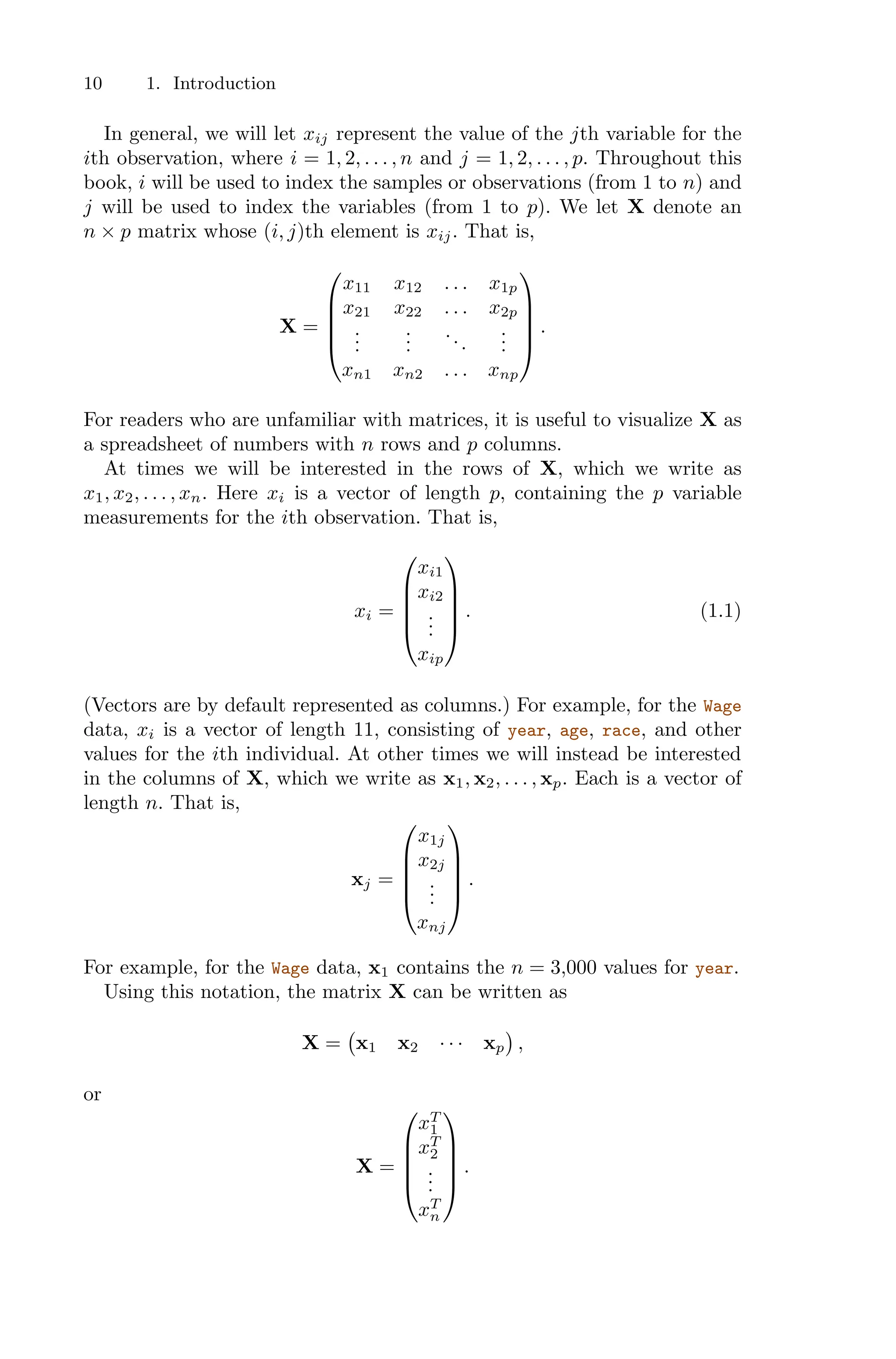 10 1. Introduction
In general, we will let xij represent the value of the jth variable for the
ith observation, where i = 1, 2, . . . , n and j = 1, 2, . . . , p. Throughout this
book, i will be used to index the samples or observations (from 1 to n) and
j will be used to index the variables (from 1 to p). We let X denote an
n × p matrix whose (i, j)th element is xij. That is,
X =
⎛
⎜
⎜
⎜
⎝
x11 x12 . . . x1p
x21 x22 . . . x2p
.
.
.
.
.
.
...
.
.
.
xn1 xn2 . . . xnp
⎞
⎟
⎟
⎟
⎠
.
For readers who are unfamiliar with matrices, it is useful to visualize X as
a spreadsheet of numbers with n rows and p columns.
At times we will be interested in the rows of X, which we write as
x1, x2, . . . , xn. Here xi is a vector of length p, containing the p variable
measurements for the ith observation. That is,
xi =
⎛
⎜
⎜
⎜
⎝
xi1
xi2
.
.
.
xip
⎞
⎟
⎟
⎟
⎠
. (1.1)
(Vectors are by default represented as columns.) For example, for the Wage
data, xi is a vector of length 11, consisting of year, age, race, and other
values for the ith individual. At other times we will instead be interested
in the columns of X, which we write as x1, x2, . . . , xp. Each is a vector of
length n. That is,
xj =
⎛
⎜
⎜
⎜
⎝
x1j
x2j
.
.
.
xnj
⎞
⎟
⎟
⎟
⎠
.
For example, for the Wage data, x1 contains the n = 3,000 values for year.
Using this notation, the matrix X can be written as
X =
'
x1 x2 · · · xp
(
,
or
X =
⎛
⎜
⎜
⎜
⎝
xT
1
xT
2
.
.
.
xT
n
⎞
⎟
⎟
⎟
⎠
.
 