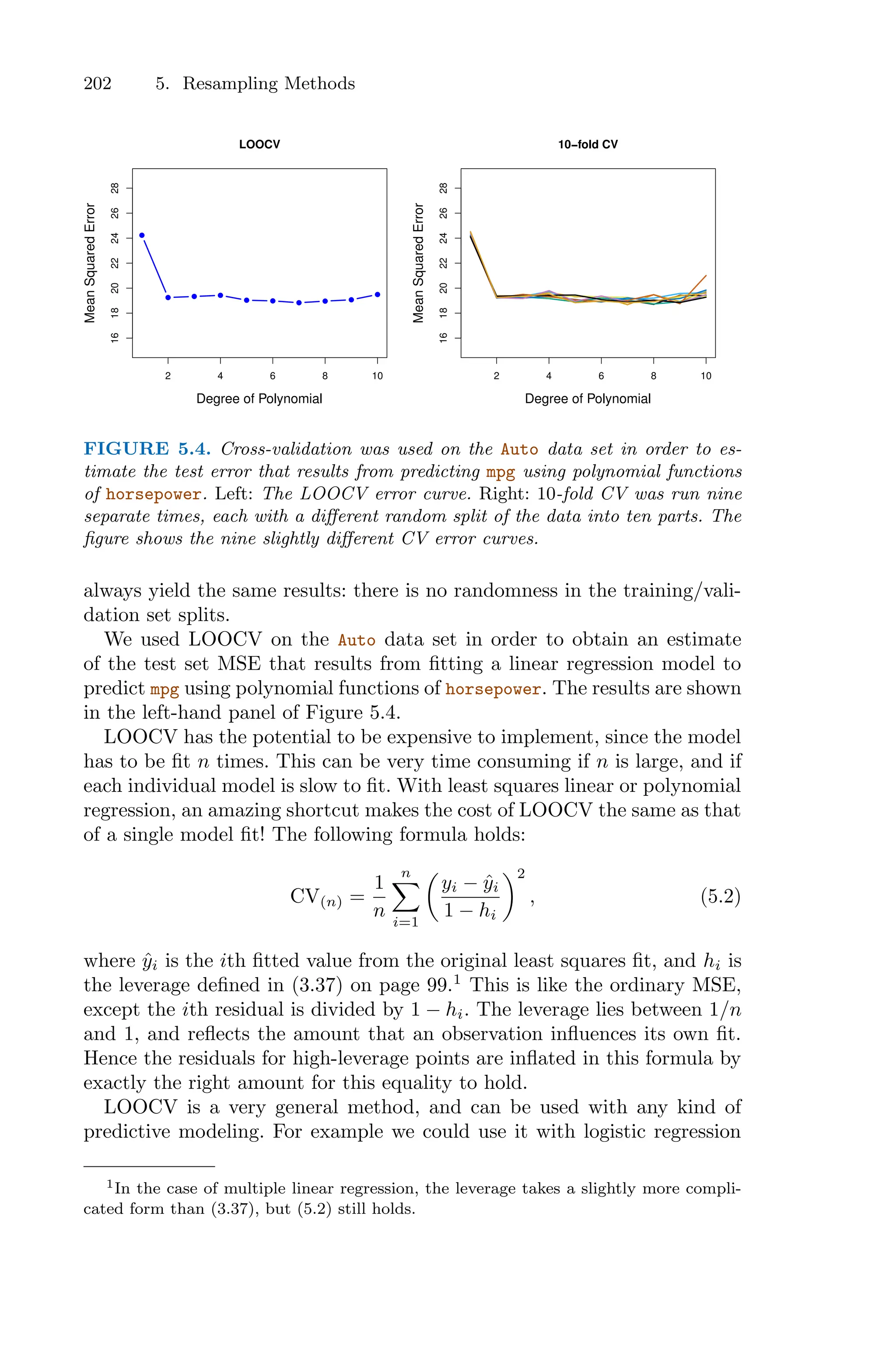 202 5. Resampling Methods
2 4 6 8 10
16
18
20
22
24
26
28
LOOCV
Degree of Polynomial
Mean
Squared
Error
2 4 6 8 10
16
18
20
22
24
26
28
10−fold CV
Degree of Polynomial
Mean
Squared
Error
FIGURE 5.4. Cross-validation was used on the Auto data set in order to es-
timate the test error that results from predicting mpg using polynomial functions
of horsepower. Left: The LOOCV error curve. Right: 10-fold CV was run nine
separate times, each with a diﬀerent random split of the data into ten parts. The
figure shows the nine slightly diﬀerent CV error curves.
always yield the same results: there is no randomness in the training/vali-
dation set splits.
We used LOOCV on the Auto data set in order to obtain an estimate
of the test set MSE that results from fitting a linear regression model to
predict mpg using polynomial functions of horsepower. The results are shown
in the left-hand panel of Figure 5.4.
LOOCV has the potential to be expensive to implement, since the model
has to be fit n times. This can be very time consuming if n is large, and if
each individual model is slow to fit. With least squares linear or polynomial
regression, an amazing shortcut makes the cost of LOOCV the same as that
of a single model fit! The following formula holds:
CV(n) =
1
n
n
0
i=1
*
yi − ŷi
1 − hi
+2
, (5.2)
where ŷi is the ith fitted value from the original least squares fit, and hi is
the leverage defined in (3.37) on page 99.1
This is like the ordinary MSE,
except the ith residual is divided by 1 − hi. The leverage lies between 1/n
and 1, and reflects the amount that an observation influences its own fit.
Hence the residuals for high-leverage points are inflated in this formula by
exactly the right amount for this equality to hold.
LOOCV is a very general method, and can be used with any kind of
predictive modeling. For example we could use it with logistic regression
1In the case of multiple linear regression, the leverage takes a slightly more compli-
cated form than (3.37), but (5.2) still holds.
 