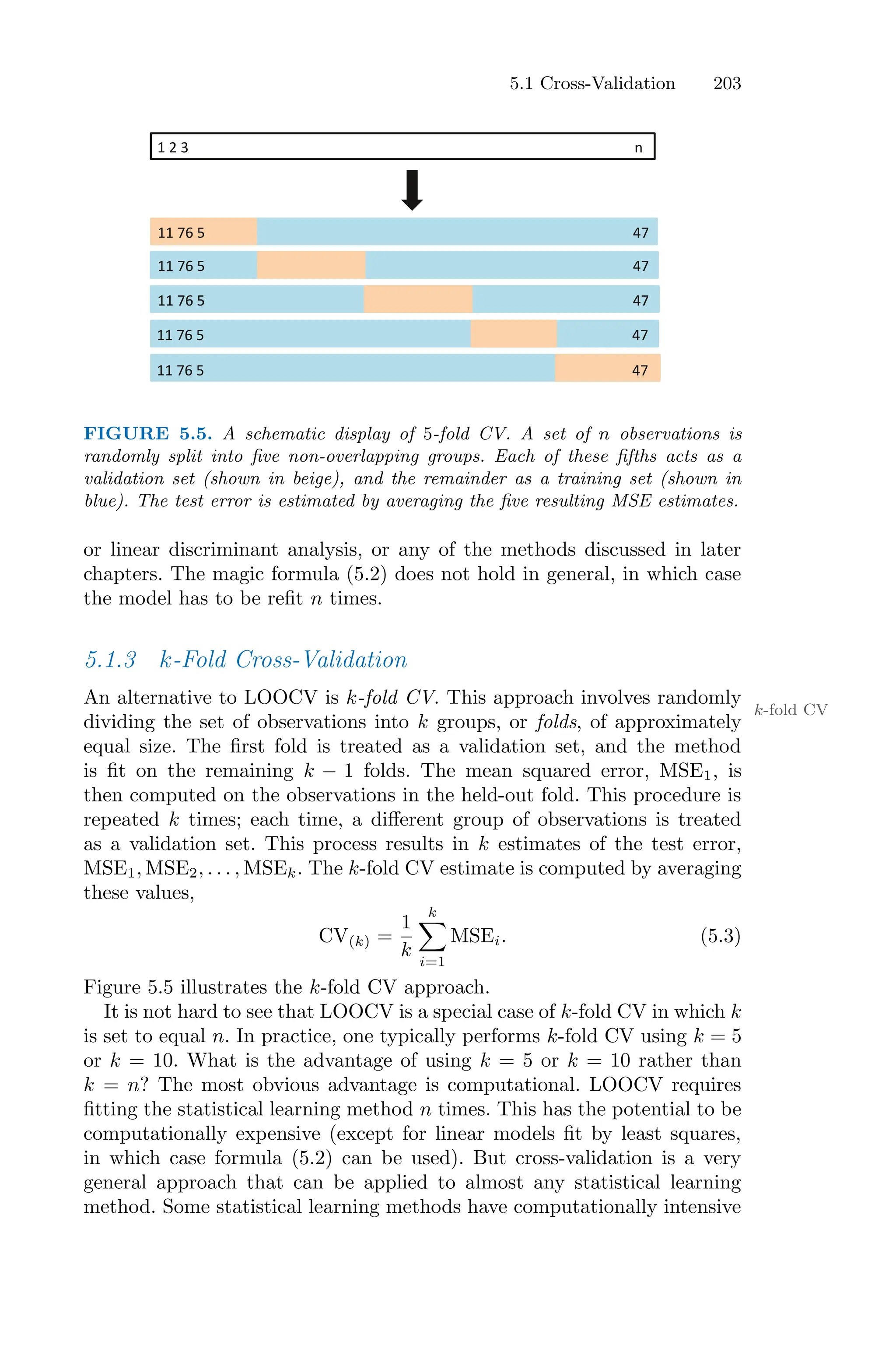 5.1 Cross-Validation 203
!"#"$""""""""""""""""""""""""""""""""""""""""""""""""""""""""""""""""""""""""""""""""""""""""""""""""""""""""""""""""""""""""""""%"
!!"&'"(""""""""""""""""""""""""""""""""""""""""""""""""""""""""""""""""""""""""""""""""""""""""""""""""""""""""""""""""""""""")&"
!!"&'"(""""""""""""""""""""""""""""""""""""""""""""""""""""""""""""""""""""""""""""""""""""""""""""""""""""""""""""""""""""""")&"
!!"&'"(""""""""""""""""""""""""""""""""""""""""""""""""""""""""""""""""""""""""""""""""""""""""""""""""""""""""""""""""""""""")&"
!!"&'"(""""""""""""""""""""""""""""""""""""""""""""""""""""""""""""""""""""""""""""""""""""""""""""""""""""""""""""""""""""""")&"
!!"&'"(""""""""""""""""""""""""""""""""""""""""""""""""""""""""""""""""""""""""""""""""""""""""""""""""""""""""""""""""""""""")&"
!!"&'"(""""""""""""""""""""""""""""""""""""""""""""""""""""""""""""""""""""""""""""""""""""""""""""""""""""""""""""""""""""""")&"
FIGURE 5.5. A schematic display of 5-fold CV. A set of n observations is
randomly split into five non-overlapping groups. Each of these fifths acts as a
validation set (shown in beige), and the remainder as a training set (shown in
blue). The test error is estimated by averaging the five resulting MSE estimates.
or linear discriminant analysis, or any of the methods discussed in later
chapters. The magic formula (5.2) does not hold in general, in which case
the model has to be refit n times.
5.1.3 k-Fold Cross-Validation
An alternative to LOOCV is k-fold CV. This approach involves randomly
k-fold CV
dividing the set of observations into k groups, or folds, of approximately
equal size. The first fold is treated as a validation set, and the method
is fit on the remaining k − 1 folds. The mean squared error, MSE1, is
then computed on the observations in the held-out fold. This procedure is
repeated k times; each time, a diﬀerent group of observations is treated
as a validation set. This process results in k estimates of the test error,
MSE1, MSE2, . . . , MSEk. The k-fold CV estimate is computed by averaging
these values,
CV(k) =
1
k
k
0
i=1
MSEi. (5.3)
Figure 5.5 illustrates the k-fold CV approach.
It is not hard to see that LOOCV is a special case of k-fold CV in which k
is set to equal n. In practice, one typically performs k-fold CV using k = 5
or k = 10. What is the advantage of using k = 5 or k = 10 rather than
k = n? The most obvious advantage is computational. LOOCV requires
fitting the statistical learning method n times. This has the potential to be
computationally expensive (except for linear models fit by least squares,
in which case formula (5.2) can be used). But cross-validation is a very
general approach that can be applied to almost any statistical learning
method. Some statistical learning methods have computationally intensive
 