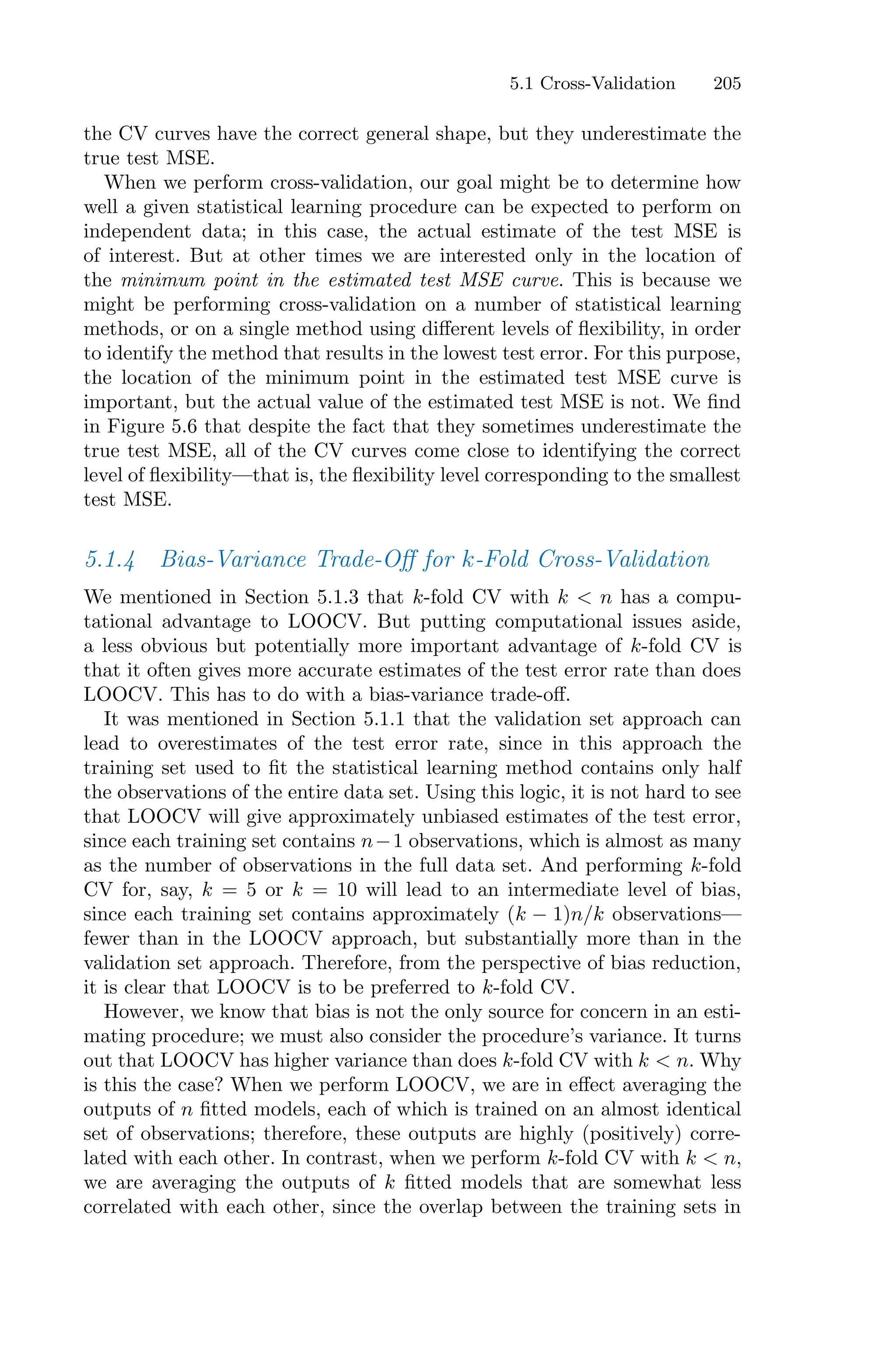 5.1 Cross-Validation 205
the CV curves have the correct general shape, but they underestimate the
true test MSE.
When we perform cross-validation, our goal might be to determine how
well a given statistical learning procedure can be expected to perform on
independent data; in this case, the actual estimate of the test MSE is
of interest. But at other times we are interested only in the location of
the minimum point in the estimated test MSE curve. This is because we
might be performing cross-validation on a number of statistical learning
methods, or on a single method using diﬀerent levels of flexibility, in order
to identify the method that results in the lowest test error. For this purpose,
the location of the minimum point in the estimated test MSE curve is
important, but the actual value of the estimated test MSE is not. We find
in Figure 5.6 that despite the fact that they sometimes underestimate the
true test MSE, all of the CV curves come close to identifying the correct
level of flexibility—that is, the flexibility level corresponding to the smallest
test MSE.
5.1.4 Bias-Variance Trade-Oﬀ for k-Fold Cross-Validation
We mentioned in Section 5.1.3 that k-fold CV with k < n has a compu-
tational advantage to LOOCV. But putting computational issues aside,
a less obvious but potentially more important advantage of k-fold CV is
that it often gives more accurate estimates of the test error rate than does
LOOCV. This has to do with a bias-variance trade-oﬀ.
It was mentioned in Section 5.1.1 that the validation set approach can
lead to overestimates of the test error rate, since in this approach the
training set used to fit the statistical learning method contains only half
the observations of the entire data set. Using this logic, it is not hard to see
that LOOCV will give approximately unbiased estimates of the test error,
since each training set contains n−1 observations, which is almost as many
as the number of observations in the full data set. And performing k-fold
CV for, say, k = 5 or k = 10 will lead to an intermediate level of bias,
since each training set contains approximately (k − 1)n/k observations—
fewer than in the LOOCV approach, but substantially more than in the
validation set approach. Therefore, from the perspective of bias reduction,
it is clear that LOOCV is to be preferred to k-fold CV.
However, we know that bias is not the only source for concern in an esti-
mating procedure; we must also consider the procedure’s variance. It turns
out that LOOCV has higher variance than does k-fold CV with k < n. Why
is this the case? When we perform LOOCV, we are in eﬀect averaging the
outputs of n fitted models, each of which is trained on an almost identical
set of observations; therefore, these outputs are highly (positively) corre-
lated with each other. In contrast, when we perform k-fold CV with k < n,
we are averaging the outputs of k fitted models that are somewhat less
correlated with each other, since the overlap between the training sets in
 