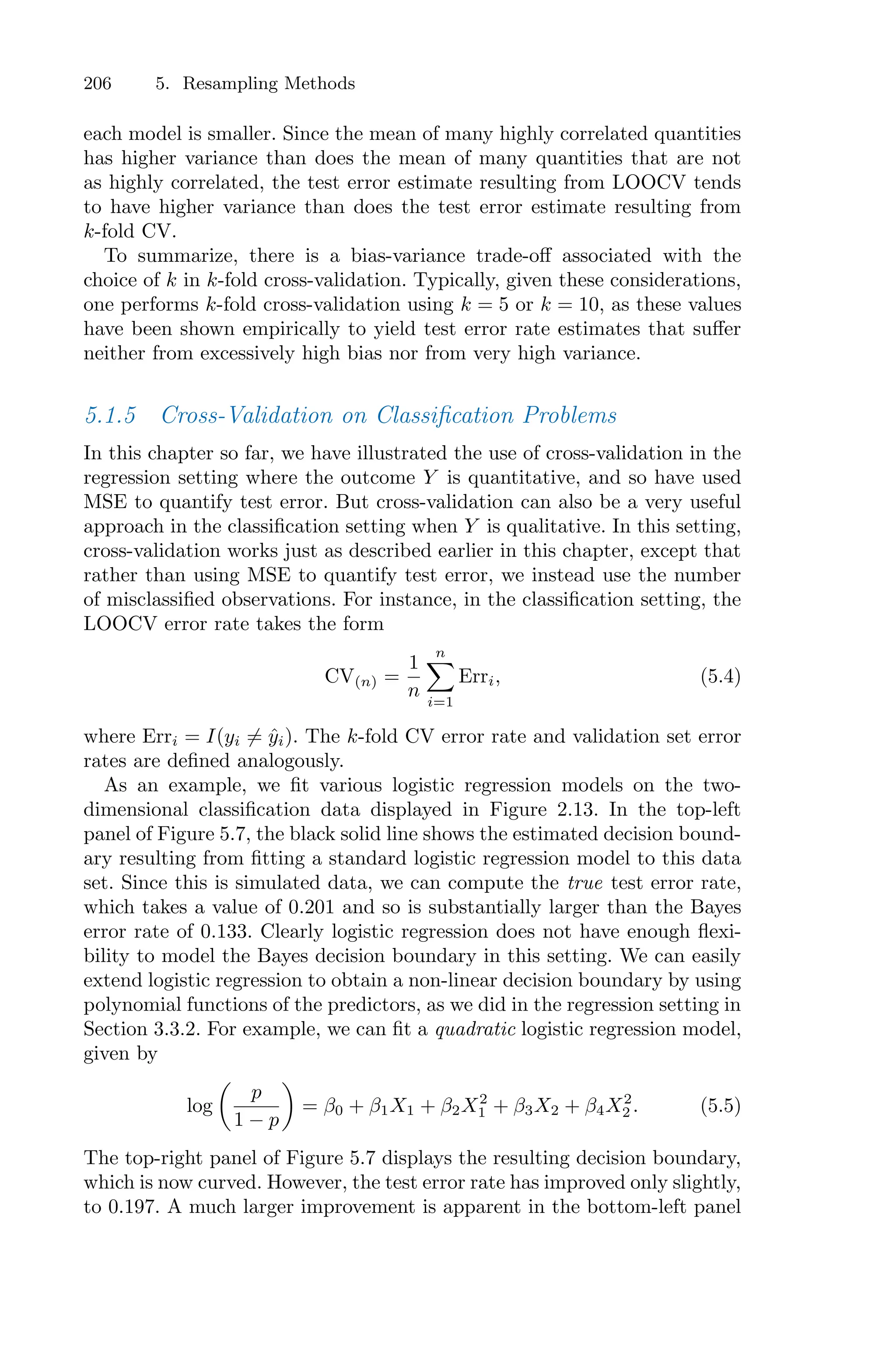206 5. Resampling Methods
each model is smaller. Since the mean of many highly correlated quantities
has higher variance than does the mean of many quantities that are not
as highly correlated, the test error estimate resulting from LOOCV tends
to have higher variance than does the test error estimate resulting from
k-fold CV.
To summarize, there is a bias-variance trade-oﬀ associated with the
choice of k in k-fold cross-validation. Typically, given these considerations,
one performs k-fold cross-validation using k = 5 or k = 10, as these values
have been shown empirically to yield test error rate estimates that suﬀer
neither from excessively high bias nor from very high variance.
5.1.5 Cross-Validation on Classification Problems
In this chapter so far, we have illustrated the use of cross-validation in the
regression setting where the outcome Y is quantitative, and so have used
MSE to quantify test error. But cross-validation can also be a very useful
approach in the classification setting when Y is qualitative. In this setting,
cross-validation works just as described earlier in this chapter, except that
rather than using MSE to quantify test error, we instead use the number
of misclassified observations. For instance, in the classification setting, the
LOOCV error rate takes the form
CV(n) =
1
n
n
0
i=1
Erri, (5.4)
where Erri = I(yi ̸= ŷi). The k-fold CV error rate and validation set error
rates are defined analogously.
As an example, we fit various logistic regression models on the two-
dimensional classification data displayed in Figure 2.13. In the top-left
panel of Figure 5.7, the black solid line shows the estimated decision bound-
ary resulting from fitting a standard logistic regression model to this data
set. Since this is simulated data, we can compute the true test error rate,
which takes a value of 0.201 and so is substantially larger than the Bayes
error rate of 0.133. Clearly logistic regression does not have enough flexi-
bility to model the Bayes decision boundary in this setting. We can easily
extend logistic regression to obtain a non-linear decision boundary by using
polynomial functions of the predictors, as we did in the regression setting in
Section 3.3.2. For example, we can fit a quadratic logistic regression model,
given by
log
*
p
1 − p
+
= β0 + β1X1 + β2X2
1 + β3X2 + β4X2
2 . (5.5)
The top-right panel of Figure 5.7 displays the resulting decision boundary,
which is now curved. However, the test error rate has improved only slightly,
to 0.197. A much larger improvement is apparent in the bottom-left panel
 