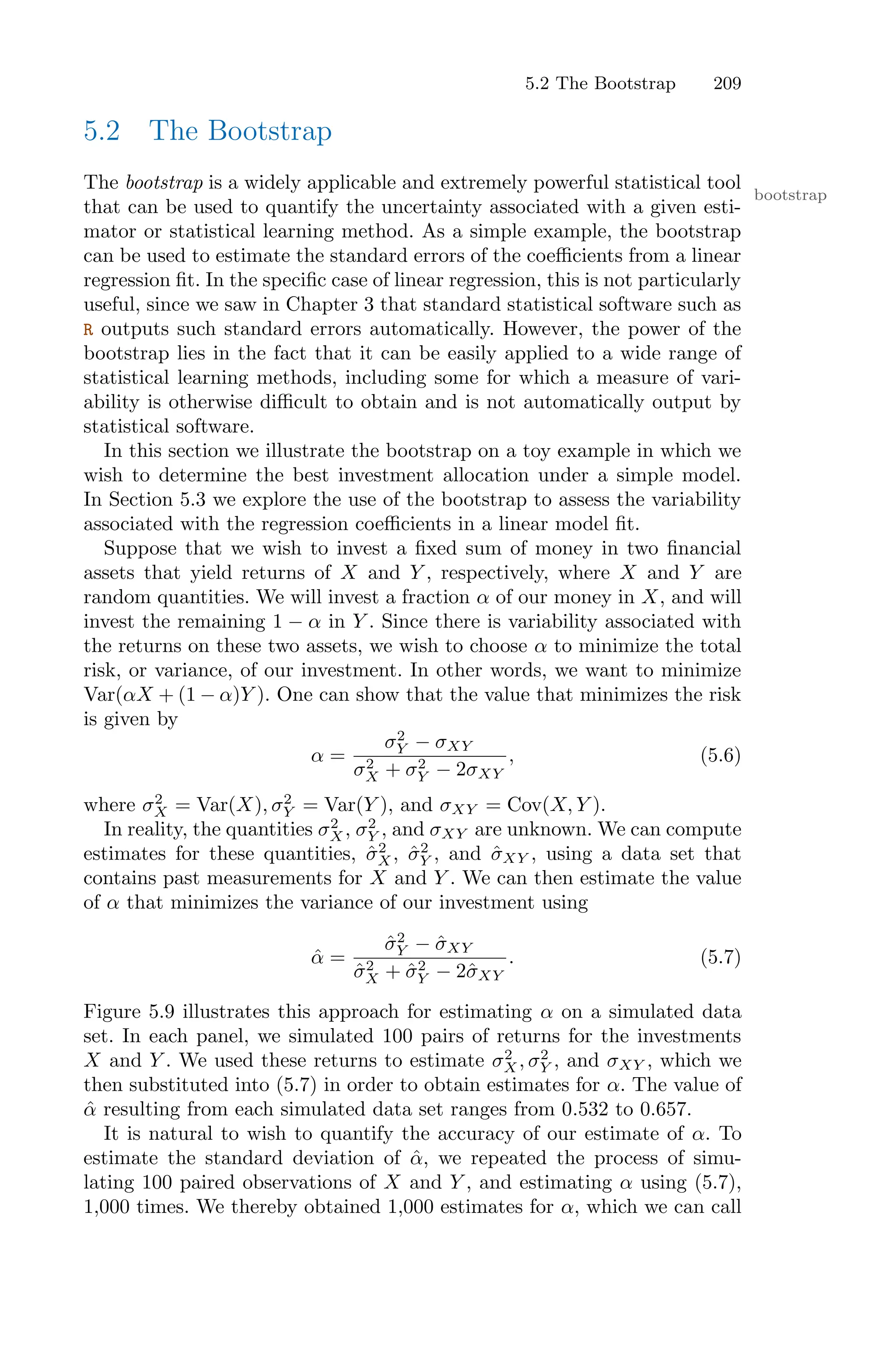 5.2 The Bootstrap 209
5.2 The Bootstrap
The bootstrap is a widely applicable and extremely powerful statistical tool
bootstrap
that can be used to quantify the uncertainty associated with a given esti-
mator or statistical learning method. As a simple example, the bootstrap
can be used to estimate the standard errors of the coeﬃcients from a linear
regression fit. In the specific case of linear regression, this is not particularly
useful, since we saw in Chapter 3 that standard statistical software such as
R outputs such standard errors automatically. However, the power of the
bootstrap lies in the fact that it can be easily applied to a wide range of
statistical learning methods, including some for which a measure of vari-
ability is otherwise diﬃcult to obtain and is not automatically output by
statistical software.
In this section we illustrate the bootstrap on a toy example in which we
wish to determine the best investment allocation under a simple model.
In Section 5.3 we explore the use of the bootstrap to assess the variability
associated with the regression coeﬃcients in a linear model fit.
Suppose that we wish to invest a fixed sum of money in two financial
assets that yield returns of X and Y , respectively, where X and Y are
random quantities. We will invest a fraction α of our money in X, and will
invest the remaining 1 − α in Y . Since there is variability associated with
the returns on these two assets, we wish to choose α to minimize the total
risk, or variance, of our investment. In other words, we want to minimize
Var(αX + (1 − α)Y ). One can show that the value that minimizes the risk
is given by
α =
σ2
Y − σXY
σ2
X + σ2
Y − 2σXY
, (5.6)
where σ2
X = Var(X), σ2
Y = Var(Y ), and σXY = Cov(X, Y ).
In reality, the quantities σ2
X , σ2
Y , and σXY are unknown. We can compute
estimates for these quantities, σ̂2
X, σ̂2
Y , and σ̂XY , using a data set that
contains past measurements for X and Y . We can then estimate the value
of α that minimizes the variance of our investment using
α̂ =
σ̂2
Y − σ̂XY
σ̂2
X + σ̂2
Y − 2σ̂XY
. (5.7)
Figure 5.9 illustrates this approach for estimating α on a simulated data
set. In each panel, we simulated 100 pairs of returns for the investments
X and Y . We used these returns to estimate σ2
X, σ2
Y , and σXY , which we
then substituted into (5.7) in order to obtain estimates for α. The value of
α̂ resulting from each simulated data set ranges from 0.532 to 0.657.
It is natural to wish to quantify the accuracy of our estimate of α. To
estimate the standard deviation of α̂, we repeated the process of simu-
lating 100 paired observations of X and Y , and estimating α using (5.7),
1,000 times. We thereby obtained 1,000 estimates for α, which we can call
 