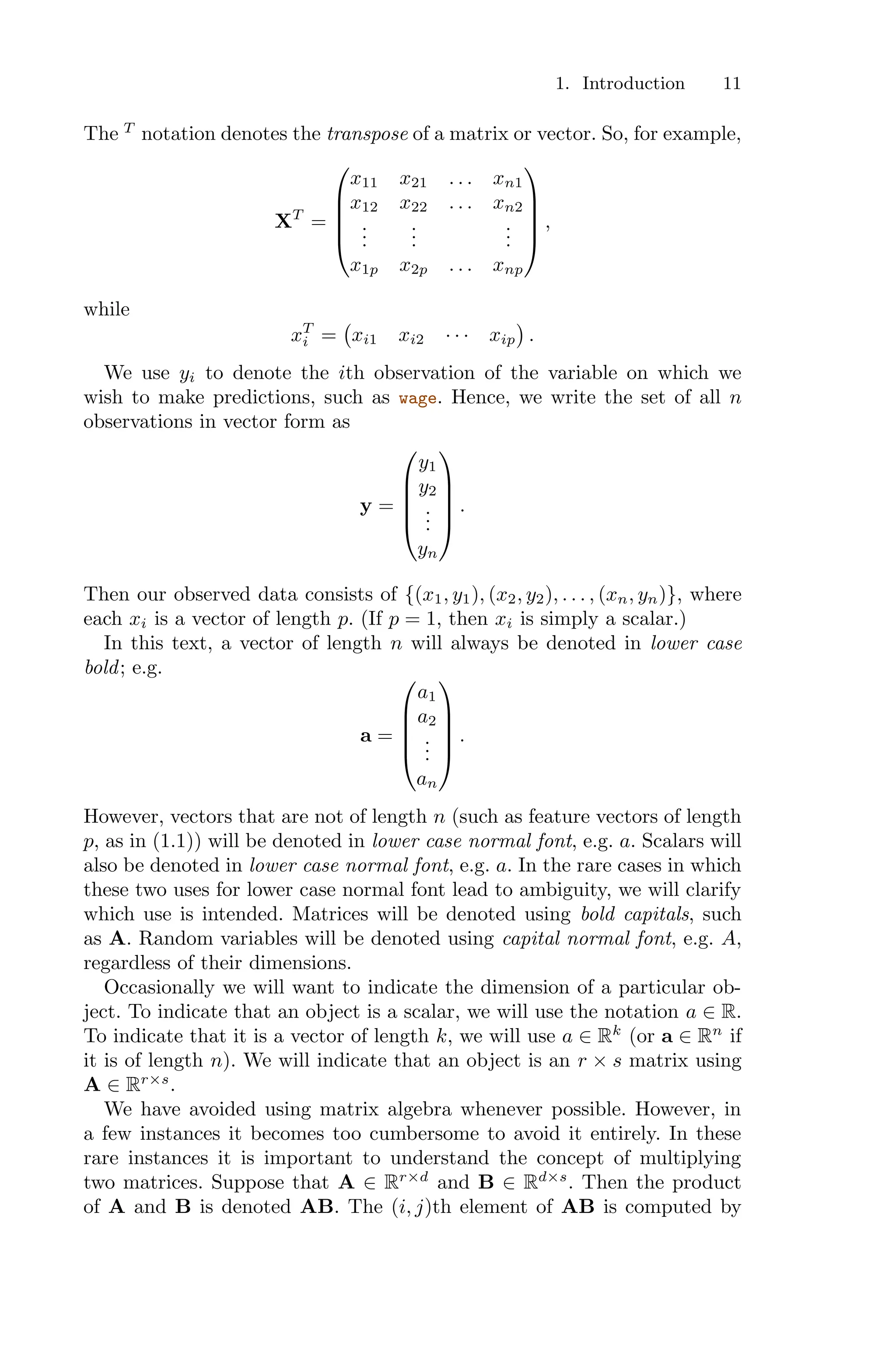 1. Introduction 11
The T
notation denotes the transpose of a matrix or vector. So, for example,
XT
=
⎛
⎜
⎜
⎜
⎝
x11 x21 . . . xn1
x12 x22 . . . xn2
.
.
.
.
.
.
.
.
.
x1p x2p . . . xnp
⎞
⎟
⎟
⎟
⎠
,
while
xT
i =
'
xi1 xi2 · · · xip
(
.
We use yi to denote the ith observation of the variable on which we
wish to make predictions, such as wage. Hence, we write the set of all n
observations in vector form as
y =
⎛
⎜
⎜
⎜
⎝
y1
y2
.
.
.
yn
⎞
⎟
⎟
⎟
⎠
.
Then our observed data consists of {(x1, y1), (x2, y2), . . . , (xn, yn)}, where
each xi is a vector of length p. (If p = 1, then xi is simply a scalar.)
In this text, a vector of length n will always be denoted in lower case
bold; e.g.
a =
⎛
⎜
⎜
⎜
⎝
a1
a2
.
.
.
an
⎞
⎟
⎟
⎟
⎠
.
However, vectors that are not of length n (such as feature vectors of length
p, as in (1.1)) will be denoted in lower case normal font, e.g. a. Scalars will
also be denoted in lower case normal font, e.g. a. In the rare cases in which
these two uses for lower case normal font lead to ambiguity, we will clarify
which use is intended. Matrices will be denoted using bold capitals, such
as A. Random variables will be denoted using capital normal font, e.g. A,
regardless of their dimensions.
Occasionally we will want to indicate the dimension of a particular ob-
ject. To indicate that an object is a scalar, we will use the notation a ∈ R.
To indicate that it is a vector of length k, we will use a ∈ Rk
(or a ∈ Rn
if
it is of length n). We will indicate that an object is an r × s matrix using
A ∈ Rr×s
.
We have avoided using matrix algebra whenever possible. However, in
a few instances it becomes too cumbersome to avoid it entirely. In these
rare instances it is important to understand the concept of multiplying
two matrices. Suppose that A ∈ Rr×d
and B ∈ Rd×s
. Then the product
of A and B is denoted AB. The (i, j)th element of AB is computed by
 