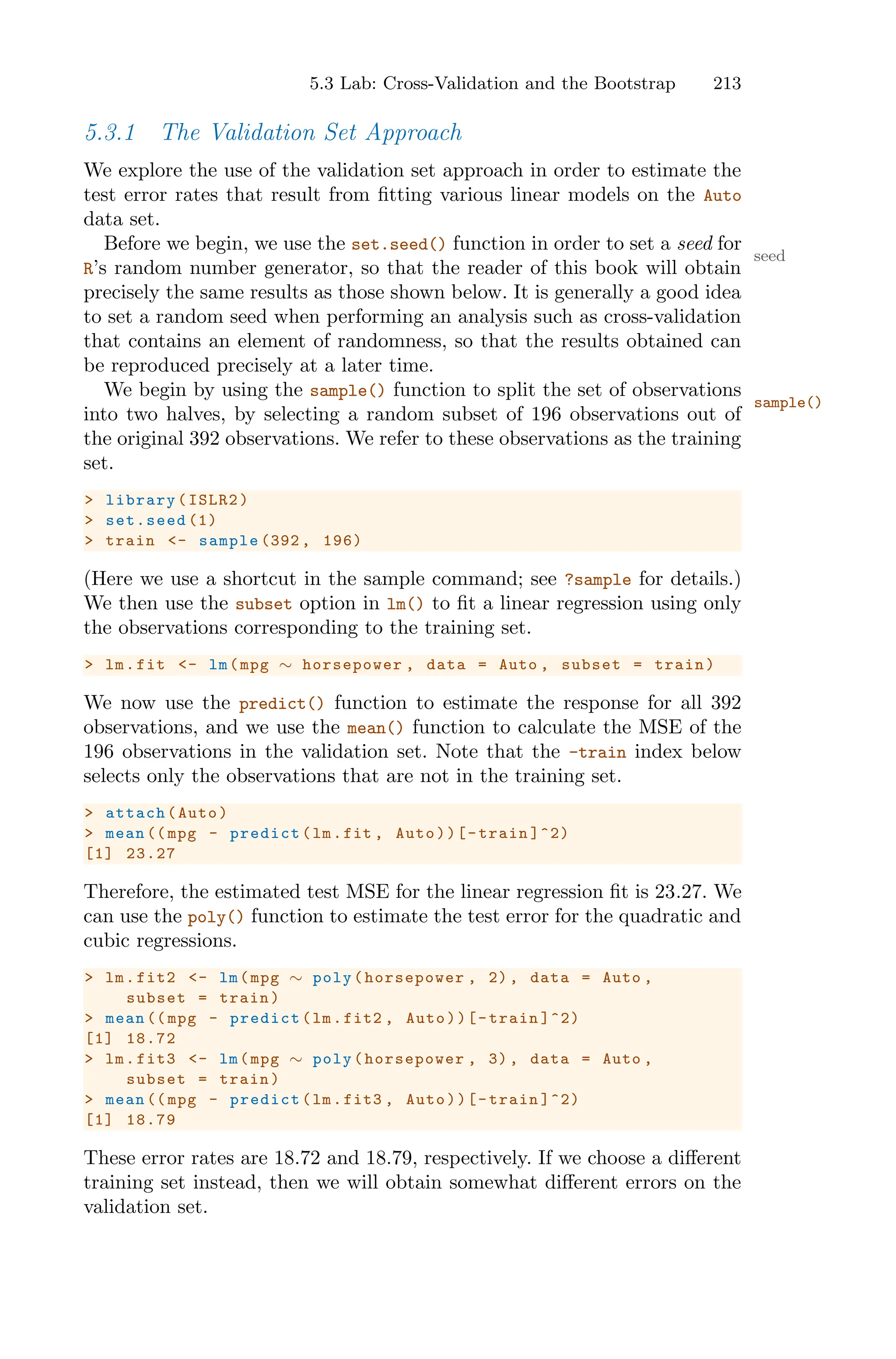 5.3 Lab: Cross-Validation and the Bootstrap 213
5.3.1 The Validation Set Approach
We explore the use of the validation set approach in order to estimate the
test error rates that result from fitting various linear models on the Auto
data set.
Before we begin, we use the set.seed() function in order to set a seed for
seed
R’s random number generator, so that the reader of this book will obtain
precisely the same results as those shown below. It is generally a good idea
to set a random seed when performing an analysis such as cross-validation
that contains an element of randomness, so that the results obtained can
be reproduced precisely at a later time.
We begin by using the sample() function to split the set of observations
sample()
into two halves, by selecting a random subset of 196 observations out of
the original 392 observations. We refer to these observations as the training
set.
> library(ISLR2)
> set.seed (1)
> train <- sample (392 , 196)
(Here we use a shortcut in the sample command; see ?sample for details.)
We then use the subset option in lm() to fit a linear regression using only
the observations corresponding to the training set.
> lm.fit <- lm(mpg ∼ horsepower , data = Auto , subset = train)
We now use the predict() function to estimate the response for all 392
observations, and we use the mean() function to calculate the MSE of the
196 observations in the validation set. Note that the -train index below
selects only the observations that are not in the training set.
> attach(Auto)
> mean (( mpg - predict(lm.fit , Auto))[-train ]^2)
[1] 23.27
Therefore, the estimated test MSE for the linear regression fit is 23.27. We
can use the poly() function to estimate the test error for the quadratic and
cubic regressions.
> lm.fit2 <- lm(mpg ∼ poly(horsepower , 2), data = Auto ,
subset = train)
> mean (( mpg - predict(lm.fit2 , Auto))[-train ]^2)
[1] 18.72
> lm.fit3 <- lm(mpg ∼ poly(horsepower , 3), data = Auto ,
subset = train)
> mean (( mpg - predict(lm.fit3 , Auto))[-train ]^2)
[1] 18.79
These error rates are 18.72 and 18.79, respectively. If we choose a diﬀerent
training set instead, then we will obtain somewhat diﬀerent errors on the
validation set.
 