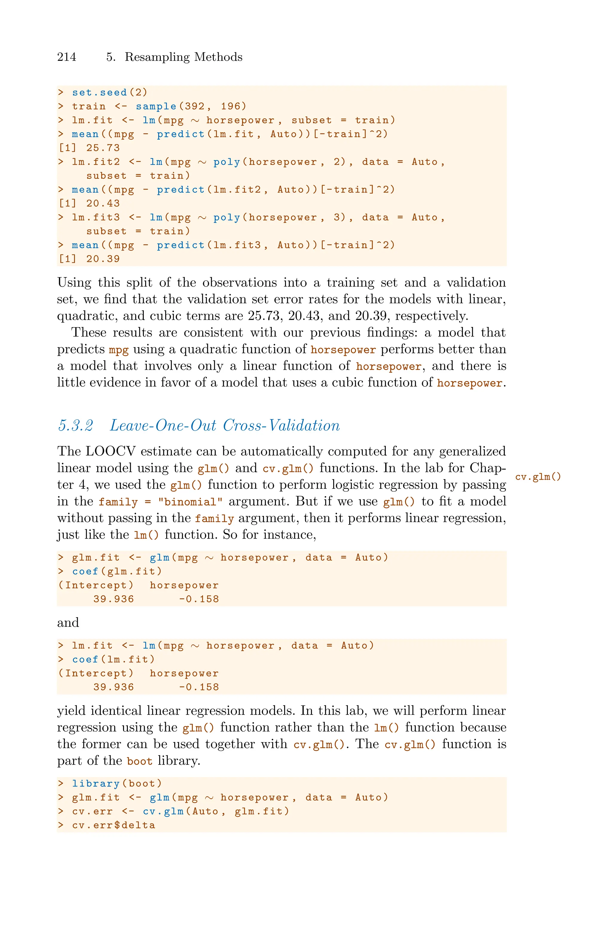 214 5. Resampling Methods
> set.seed (2)
> train <- sample (392 , 196)
> lm.fit <- lm(mpg ∼ horsepower , subset = train)
> mean (( mpg - predict(lm.fit , Auto))[-train ]^2)
[1] 25.73
> lm.fit2 <- lm(mpg ∼ poly(horsepower , 2), data = Auto ,
subset = train)
> mean (( mpg - predict(lm.fit2 , Auto))[-train ]^2)
[1] 20.43
> lm.fit3 <- lm(mpg ∼ poly(horsepower , 3), data = Auto ,
subset = train)
> mean (( mpg - predict(lm.fit3 , Auto))[-train ]^2)
[1] 20.39
Using this split of the observations into a training set and a validation
set, we find that the validation set error rates for the models with linear,
quadratic, and cubic terms are 25.73, 20.43, and 20.39, respectively.
These results are consistent with our previous findings: a model that
predicts mpg using a quadratic function of horsepower performs better than
a model that involves only a linear function of horsepower, and there is
little evidence in favor of a model that uses a cubic function of horsepower.
5.3.2 Leave-One-Out Cross-Validation
The LOOCV estimate can be automatically computed for any generalized
linear model using the glm() and cv.glm() functions. In the lab for Chap-
cv.glm()
ter 4, we used the glm() function to perform logistic regression by passing
in the family = "binomial" argument. But if we use glm() to fit a model
without passing in the family argument, then it performs linear regression,
just like the lm() function. So for instance,
> glm.fit <- glm(mpg ∼ horsepower , data = Auto)
> coef(glm.fit)
(Intercept) horsepower
39.936 -0.158
and
> lm.fit <- lm(mpg ∼ horsepower , data = Auto)
> coef(lm.fit)
(Intercept) horsepower
39.936 -0.158
yield identical linear regression models. In this lab, we will perform linear
regression using the glm() function rather than the lm() function because
the former can be used together with cv.glm(). The cv.glm() function is
part of the boot library.
> library(boot)
> glm.fit <- glm(mpg ∼ horsepower , data = Auto)
> cv.err <- cv.glm(Auto , glm.fit)
> cv.err$delta
 
