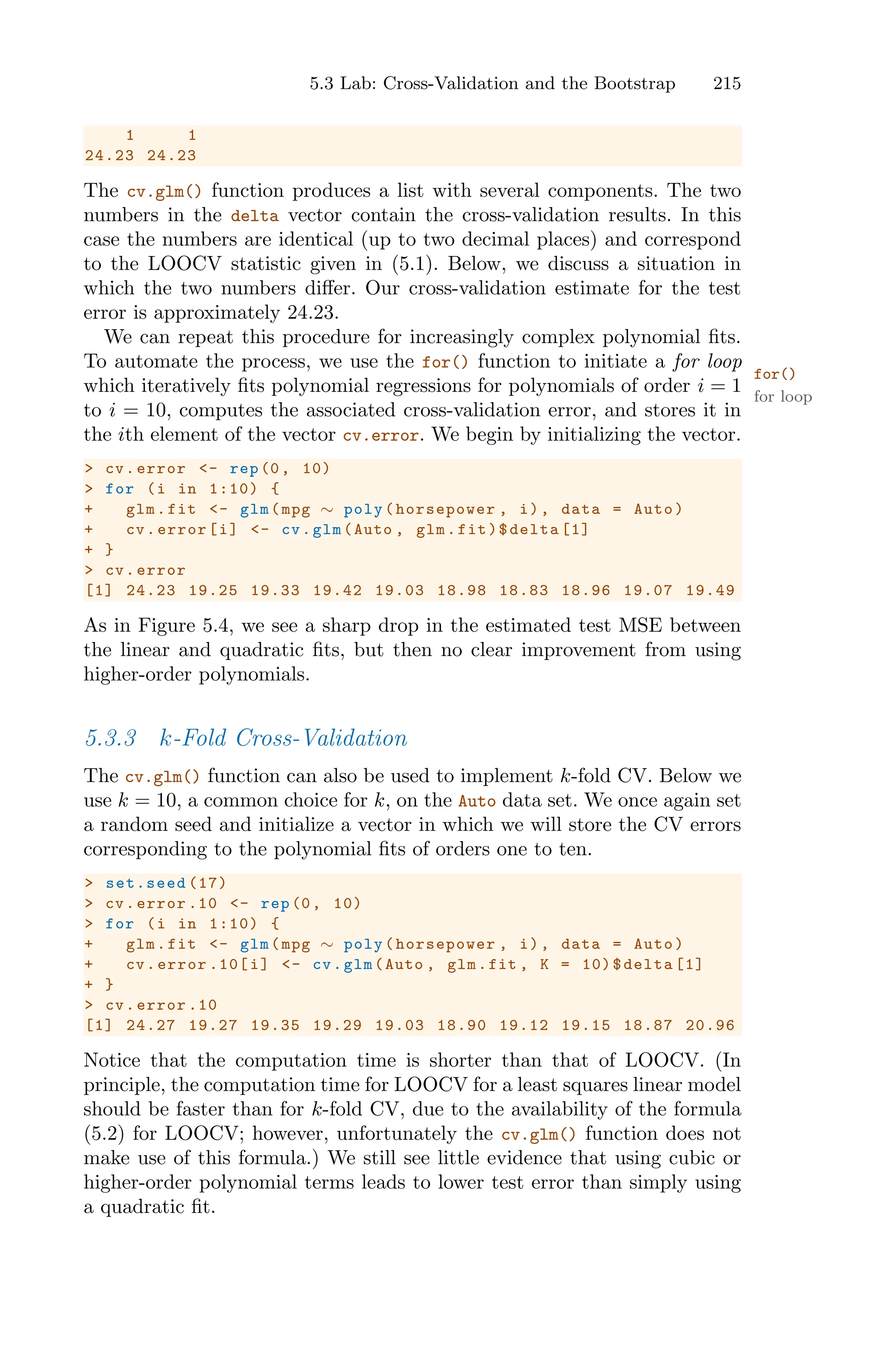 5.3 Lab: Cross-Validation and the Bootstrap 215
1 1
24.23 24.23
The cv.glm() function produces a list with several components. The two
numbers in the delta vector contain the cross-validation results. In this
case the numbers are identical (up to two decimal places) and correspond
to the LOOCV statistic given in (5.1). Below, we discuss a situation in
which the two numbers diﬀer. Our cross-validation estimate for the test
error is approximately 24.23.
We can repeat this procedure for increasingly complex polynomial fits.
To automate the process, we use the for() function to initiate a for loop
for()
for loop
which iteratively fits polynomial regressions for polynomials of order i = 1
to i = 10, computes the associated cross-validation error, and stores it in
the ith element of the vector cv.error. We begin by initializing the vector.
> cv.error <- rep(0, 10)
> for (i in 1:10) {
+ glm.fit <- glm(mpg ∼ poly(horsepower , i), data = Auto)
+ cv.error[i] <- cv.glm(Auto , glm.fit)$delta [1]
+ }
> cv.error
[1] 24.23 19.25 19.33 19.42 19.03 18.98 18.83 18.96 19.07 19.49
As in Figure 5.4, we see a sharp drop in the estimated test MSE between
the linear and quadratic fits, but then no clear improvement from using
higher-order polynomials.
5.3.3 k-Fold Cross-Validation
The cv.glm() function can also be used to implement k-fold CV. Below we
use k = 10, a common choice for k, on the Auto data set. We once again set
a random seed and initialize a vector in which we will store the CV errors
corresponding to the polynomial fits of orders one to ten.
> set.seed (17)
> cv.error .10 <- rep(0, 10)
> for (i in 1:10) {
+ glm.fit <- glm(mpg ∼ poly(horsepower , i), data = Auto)
+ cv.error .10[i] <- cv.glm(Auto , glm.fit , K = 10)$delta [1]
+ }
> cv.error .10
[1] 24.27 19.27 19.35 19.29 19.03 18.90 19.12 19.15 18.87 20.96
Notice that the computation time is shorter than that of LOOCV. (In
principle, the computation time for LOOCV for a least squares linear model
should be faster than for k-fold CV, due to the availability of the formula
(5.2) for LOOCV; however, unfortunately the cv.glm() function does not
make use of this formula.) We still see little evidence that using cubic or
higher-order polynomial terms leads to lower test error than simply using
a quadratic fit.
 