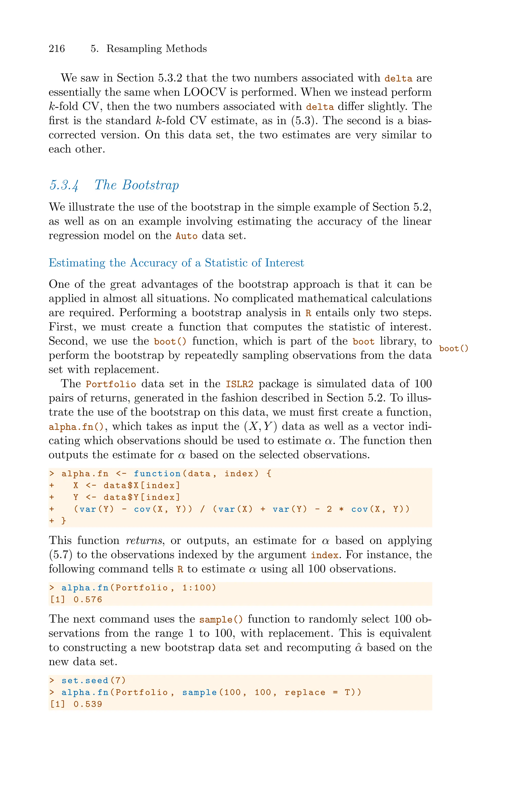 216 5. Resampling Methods
We saw in Section 5.3.2 that the two numbers associated with delta are
essentially the same when LOOCV is performed. When we instead perform
k-fold CV, then the two numbers associated with delta diﬀer slightly. The
first is the standard k-fold CV estimate, as in (5.3). The second is a bias-
corrected version. On this data set, the two estimates are very similar to
each other.
5.3.4 The Bootstrap
We illustrate the use of the bootstrap in the simple example of Section 5.2,
as well as on an example involving estimating the accuracy of the linear
regression model on the Auto data set.
Estimating the Accuracy of a Statistic of Interest
One of the great advantages of the bootstrap approach is that it can be
applied in almost all situations. No complicated mathematical calculations
are required. Performing a bootstrap analysis in R entails only two steps.
First, we must create a function that computes the statistic of interest.
Second, we use the boot() function, which is part of the boot library, to
boot()
perform the bootstrap by repeatedly sampling observations from the data
set with replacement.
The Portfolio data set in the ISLR2 package is simulated data of 100
pairs of returns, generated in the fashion described in Section 5.2. To illus-
trate the use of the bootstrap on this data, we must first create a function,
alpha.fn(), which takes as input the (X, Y ) data as well as a vector indi-
cating which observations should be used to estimate α. The function then
outputs the estimate for α based on the selected observations.
> alpha.fn <- function (data , index) {
+ X <- data$X[index]
+ Y <- data$Y[index]
+ (var(Y) - cov(X, Y)) / (var(X) + var(Y) - 2 * cov(X, Y))
+ }
This function returns, or outputs, an estimate for α based on applying
(5.7) to the observations indexed by the argument index. For instance, the
following command tells R to estimate α using all 100 observations.
> alpha.fn(Portfolio , 1:100)
[1] 0.576
The next command uses the sample() function to randomly select 100 ob-
servations from the range 1 to 100, with replacement. This is equivalent
to constructing a new bootstrap data set and recomputing α̂ based on the
new data set.
> set.seed (7)
> alpha.fn(Portfolio , sample (100 , 100, replace = T))
[1] 0.539
 