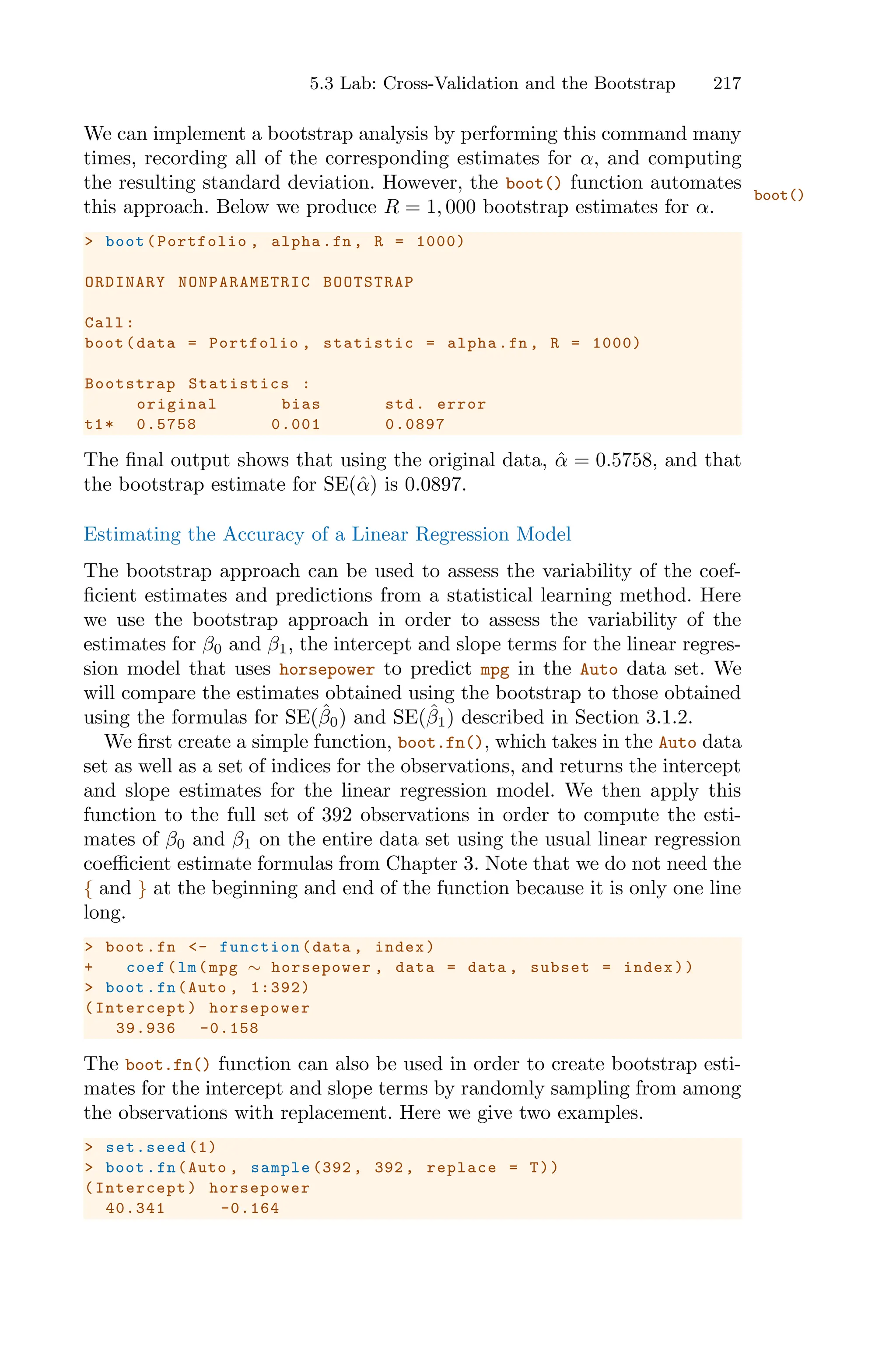 5.3 Lab: Cross-Validation and the Bootstrap 217
We can implement a bootstrap analysis by performing this command many
times, recording all of the corresponding estimates for α, and computing
the resulting standard deviation. However, the boot() function automates
boot()
this approach. Below we produce R = 1, 000 bootstrap estimates for α.
> boot(Portfolio , alpha.fn , R = 1000)
ORDINARY NONPARAMETRIC BOOTSTRAP
Call:
boot(data = Portfolio , statistic = alpha.fn , R = 1000)
Bootstrap Statistics :
original bias std. error
t1* 0.5758 0.001 0.0897
The final output shows that using the original data, α̂ = 0.5758, and that
the bootstrap estimate for SE(α̂) is 0.0897.
Estimating the Accuracy of a Linear Regression Model
The bootstrap approach can be used to assess the variability of the coef-
ficient estimates and predictions from a statistical learning method. Here
we use the bootstrap approach in order to assess the variability of the
estimates for β0 and β1, the intercept and slope terms for the linear regres-
sion model that uses horsepower to predict mpg in the Auto data set. We
will compare the estimates obtained using the bootstrap to those obtained
using the formulas for SE(β̂0) and SE(β̂1) described in Section 3.1.2.
We first create a simple function, boot.fn(), which takes in the Auto data
set as well as a set of indices for the observations, and returns the intercept
and slope estimates for the linear regression model. We then apply this
function to the full set of 392 observations in order to compute the esti-
mates of β0 and β1 on the entire data set using the usual linear regression
coeﬃcient estimate formulas from Chapter 3. Note that we do not need the
{ and } at the beginning and end of the function because it is only one line
long.
> boot.fn <- function (data , index)
+ coef(lm(mpg ∼ horsepower , data = data , subset = index))
> boot.fn(Auto , 1:392)
(Intercept) horsepower
39.936 -0.158
The boot.fn() function can also be used in order to create bootstrap esti-
mates for the intercept and slope terms by randomly sampling from among
the observations with replacement. Here we give two examples.
> set.seed (1)
> boot.fn(Auto , sample (392 , 392, replace = T))
(Intercept) horsepower
40.341 -0.164
 