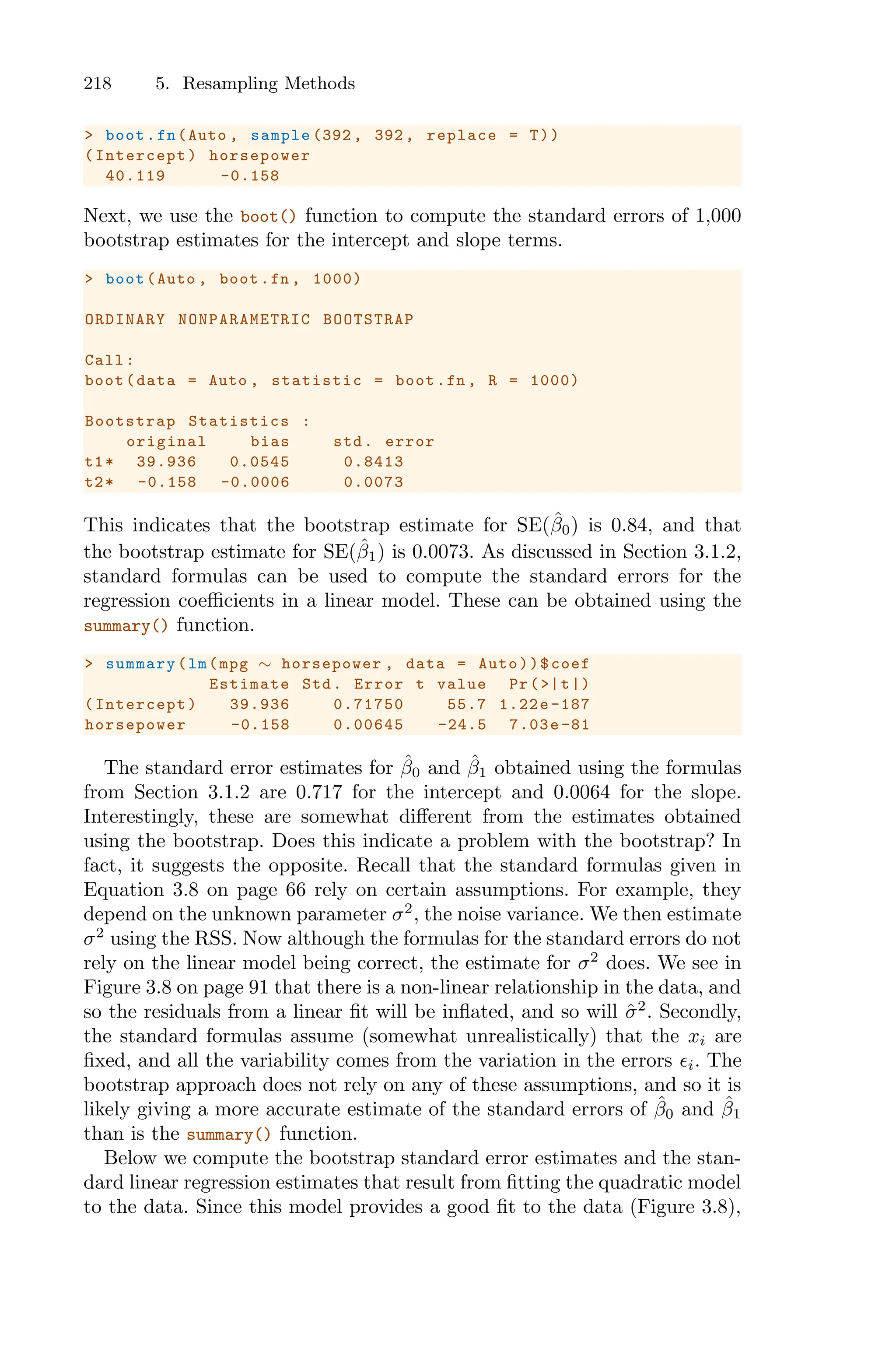 218 5. Resampling Methods
> boot.fn(Auto , sample (392 , 392, replace = T))
(Intercept) horsepower
40.119 -0.158
Next, we use the boot() function to compute the standard errors of 1,000
bootstrap estimates for the intercept and slope terms.
> boot(Auto , boot.fn , 1000)
ORDINARY NONPARAMETRIC BOOTSTRAP
Call:
boot(data = Auto , statistic = boot.fn , R = 1000)
Bootstrap Statistics :
original bias std. error
t1* 39.936 0.0545 0.8413
t2* -0.158 -0.0006 0.0073
This indicates that the bootstrap estimate for SE(β̂0) is 0.84, and that
the bootstrap estimate for SE(β̂1) is 0.0073. As discussed in Section 3.1.2,
standard formulas can be used to compute the standard errors for the
regression coeﬃcients in a linear model. These can be obtained using the
summary() function.
> summary(lm(mpg ∼ horsepower , data = Auto))$coef
Estimate Std. Error t value Pr(>|t|)
(Intercept) 39.936 0.71750 55.7 1.22e -187
horsepower -0.158 0.00645 -24.5 7.03e -81
The standard error estimates for β̂0 and β̂1 obtained using the formulas
from Section 3.1.2 are 0.717 for the intercept and 0.0064 for the slope.
Interestingly, these are somewhat diﬀerent from the estimates obtained
using the bootstrap. Does this indicate a problem with the bootstrap? In
fact, it suggests the opposite. Recall that the standard formulas given in
Equation 3.8 on page 66 rely on certain assumptions. For example, they
depend on the unknown parameter σ2
, the noise variance. We then estimate
σ2
using the RSS. Now although the formulas for the standard errors do not
rely on the linear model being correct, the estimate for σ2
does. We see in
Figure 3.8 on page 91 that there is a non-linear relationship in the data, and
so the residuals from a linear fit will be inflated, and so will σ̂2
. Secondly,
the standard formulas assume (somewhat unrealistically) that the xi are
fixed, and all the variability comes from the variation in the errors ϵi. The
bootstrap approach does not rely on any of these assumptions, and so it is
likely giving a more accurate estimate of the standard errors of β̂0 and β̂1
than is the summary() function.
Below we compute the bootstrap standard error estimates and the stan-
dard linear regression estimates that result from fitting the quadratic model
to the data. Since this model provides a good fit to the data (Figure 3.8),
 