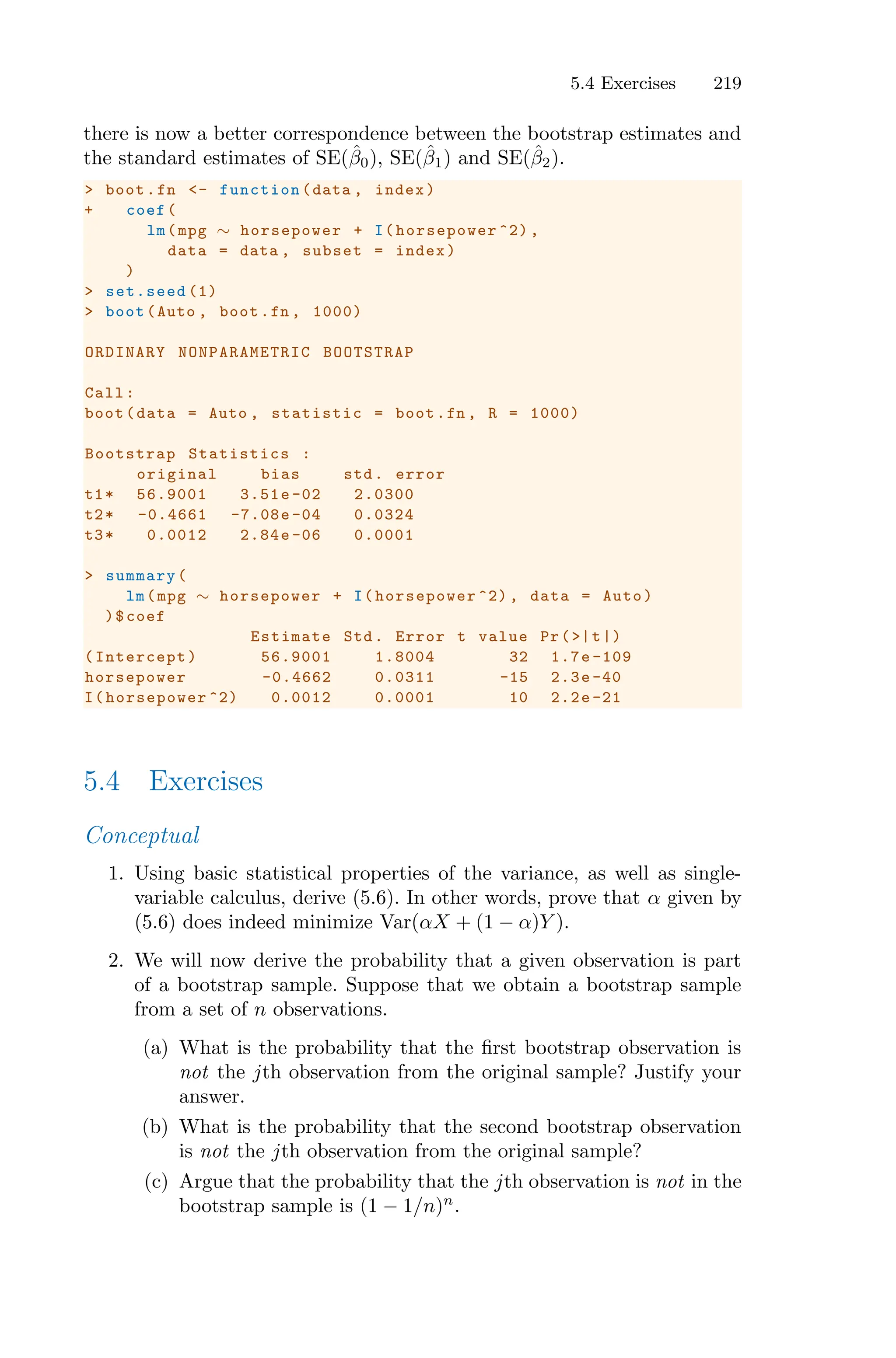 5.4 Exercises 219
there is now a better correspondence between the bootstrap estimates and
the standard estimates of SE(β̂0), SE(β̂1) and SE(β̂2).
> boot.fn <- function (data , index)
+ coef(
lm(mpg ∼ horsepower + I( horsepower ^2) ,
data = data , subset = index)
)
> set.seed (1)
> boot(Auto , boot.fn , 1000)
ORDINARY NONPARAMETRIC BOOTSTRAP
Call:
boot(data = Auto , statistic = boot.fn , R = 1000)
Bootstrap Statistics :
original bias std. error
t1* 56.9001 3.51e -02 2.0300
t2* -0.4661 -7.08e-04 0.0324
t3* 0.0012 2.84e -06 0.0001
> summary(
lm(mpg ∼ horsepower + I( horsepower ^2) , data = Auto)
)$coef
Estimate Std. Error t value Pr(>|t|)
(Intercept) 56.9001 1.8004 32 1.7e -109
horsepower -0.4662 0.0311 -15 2.3e -40
I(horsepower ^2) 0.0012 0.0001 10 2.2e -21
5.4 Exercises
Conceptual
1. Using basic statistical properties of the variance, as well as single-
variable calculus, derive (5.6). In other words, prove that α given by
(5.6) does indeed minimize Var(αX + (1 − α)Y ).
2. We will now derive the probability that a given observation is part
of a bootstrap sample. Suppose that we obtain a bootstrap sample
from a set of n observations.
(a) What is the probability that the first bootstrap observation is
not the jth observation from the original sample? Justify your
answer.
(b) What is the probability that the second bootstrap observation
is not the jth observation from the original sample?
(c) Argue that the probability that the jth observation is not in the
bootstrap sample is (1 − 1/n)n
.
 
