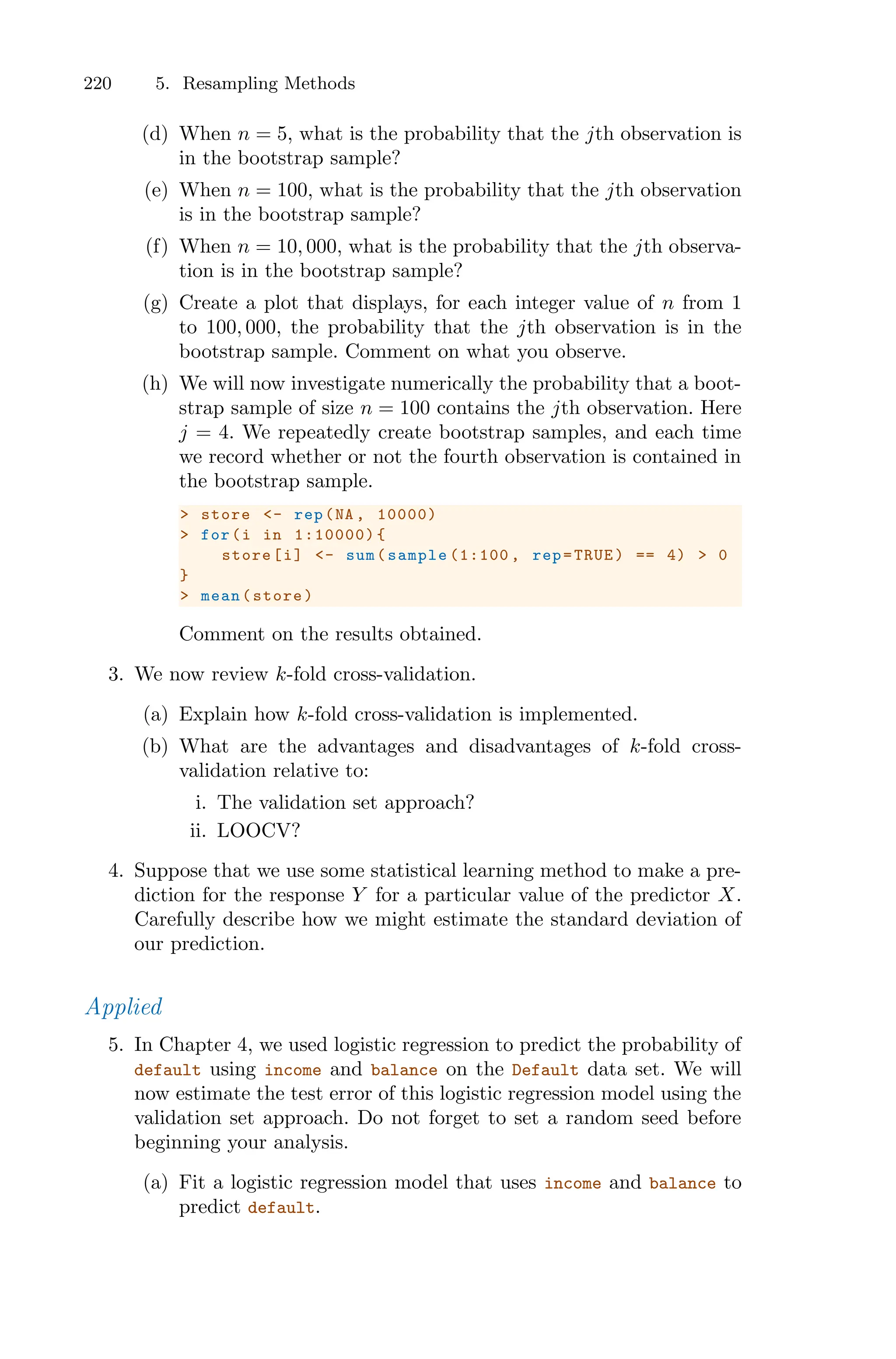 220 5. Resampling Methods
(d) When n = 5, what is the probability that the jth observation is
in the bootstrap sample?
(e) When n = 100, what is the probability that the jth observation
is in the bootstrap sample?
(f) When n = 10, 000, what is the probability that the jth observa-
tion is in the bootstrap sample?
(g) Create a plot that displays, for each integer value of n from 1
to 100, 000, the probability that the jth observation is in the
bootstrap sample. Comment on what you observe.
(h) We will now investigate numerically the probability that a boot-
strap sample of size n = 100 contains the jth observation. Here
j = 4. We repeatedly create bootstrap samples, and each time
we record whether or not the fourth observation is contained in
the bootstrap sample.
> store <- rep(NA , 10000)
> for(i in 1:10000){
store[i] <- sum(sample (1:100 , rep=TRUE) == 4) > 0
}
> mean(store)
Comment on the results obtained.
3. We now review k-fold cross-validation.
(a) Explain how k-fold cross-validation is implemented.
(b) What are the advantages and disadvantages of k-fold cross-
validation relative to:
i. The validation set approach?
ii. LOOCV?
4. Suppose that we use some statistical learning method to make a pre-
diction for the response Y for a particular value of the predictor X.
Carefully describe how we might estimate the standard deviation of
our prediction.
Applied
5. In Chapter 4, we used logistic regression to predict the probability of
default using income and balance on the Default data set. We will
now estimate the test error of this logistic regression model using the
validation set approach. Do not forget to set a random seed before
beginning your analysis.
(a) Fit a logistic regression model that uses income and balance to
predict default.
 