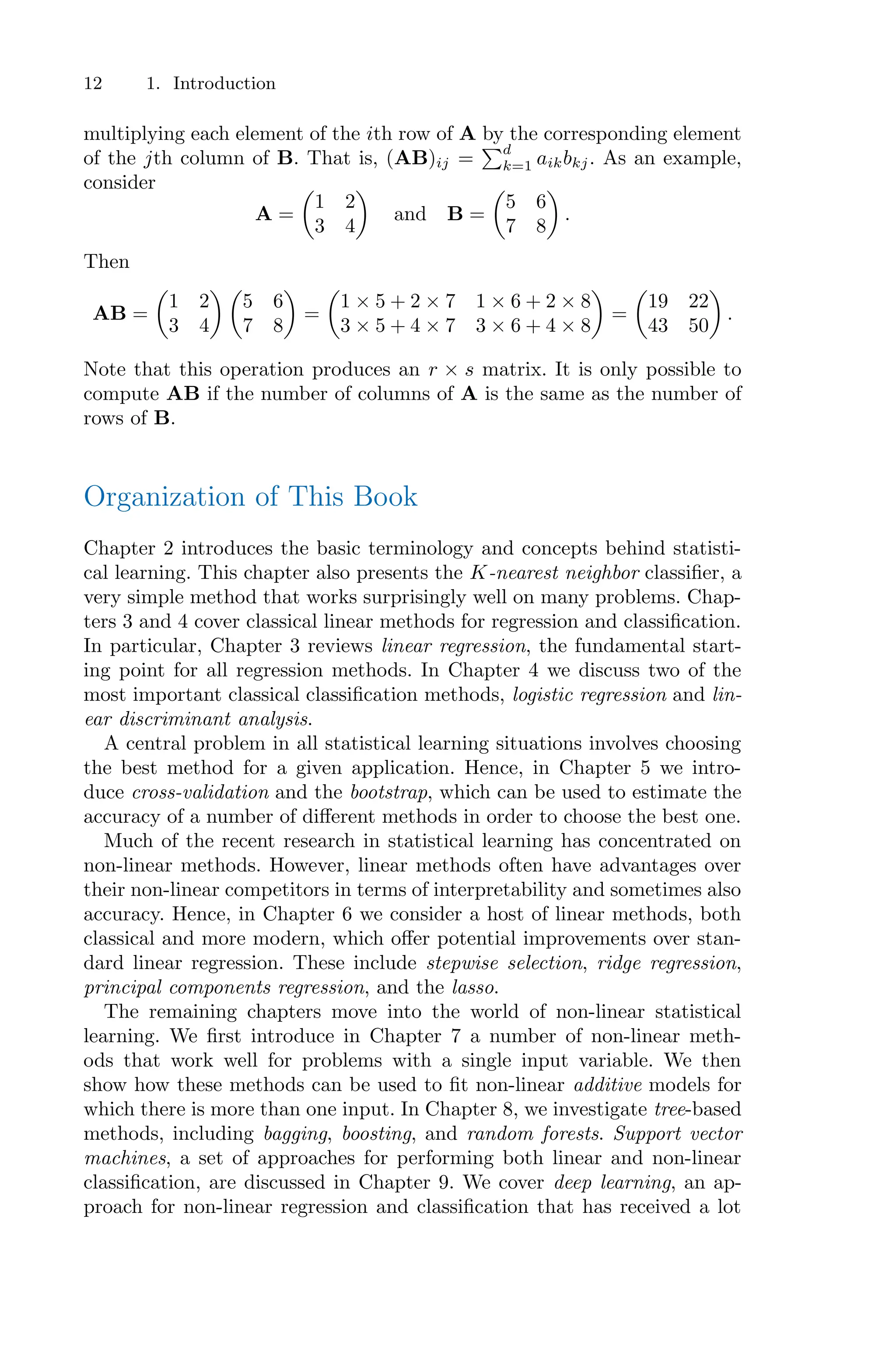 12 1. Introduction
multiplying each element of the ith row of A by the corresponding element
of the jth column of B. That is, (AB)ij =
)d
k=1 aikbkj. As an example,
consider
A =
*
1 2
3 4
+
and B =
*
5 6
7 8
+
.
Then
AB =
*
1 2
3 4
+ *
5 6
7 8
+
=
*
1 × 5 + 2 × 7 1 × 6 + 2 × 8
3 × 5 + 4 × 7 3 × 6 + 4 × 8
+
=
*
19 22
43 50
+
.
Note that this operation produces an r × s matrix. It is only possible to
compute AB if the number of columns of A is the same as the number of
rows of B.
Organization of This Book
Chapter 2 introduces the basic terminology and concepts behind statisti-
cal learning. This chapter also presents the K-nearest neighbor classifier, a
very simple method that works surprisingly well on many problems. Chap-
ters 3 and 4 cover classical linear methods for regression and classification.
In particular, Chapter 3 reviews linear regression, the fundamental start-
ing point for all regression methods. In Chapter 4 we discuss two of the
most important classical classification methods, logistic regression and lin-
ear discriminant analysis.
A central problem in all statistical learning situations involves choosing
the best method for a given application. Hence, in Chapter 5 we intro-
duce cross-validation and the bootstrap, which can be used to estimate the
accuracy of a number of diﬀerent methods in order to choose the best one.
Much of the recent research in statistical learning has concentrated on
non-linear methods. However, linear methods often have advantages over
their non-linear competitors in terms of interpretability and sometimes also
accuracy. Hence, in Chapter 6 we consider a host of linear methods, both
classical and more modern, which oﬀer potential improvements over stan-
dard linear regression. These include stepwise selection, ridge regression,
principal components regression, and the lasso.
The remaining chapters move into the world of non-linear statistical
learning. We first introduce in Chapter 7 a number of non-linear meth-
ods that work well for problems with a single input variable. We then
show how these methods can be used to fit non-linear additive models for
which there is more than one input. In Chapter 8, we investigate tree-based
methods, including bagging, boosting, and random forests. Support vector
machines, a set of approaches for performing both linear and non-linear
classification, are discussed in Chapter 9. We cover deep learning, an ap-
proach for non-linear regression and classification that has received a lot
 