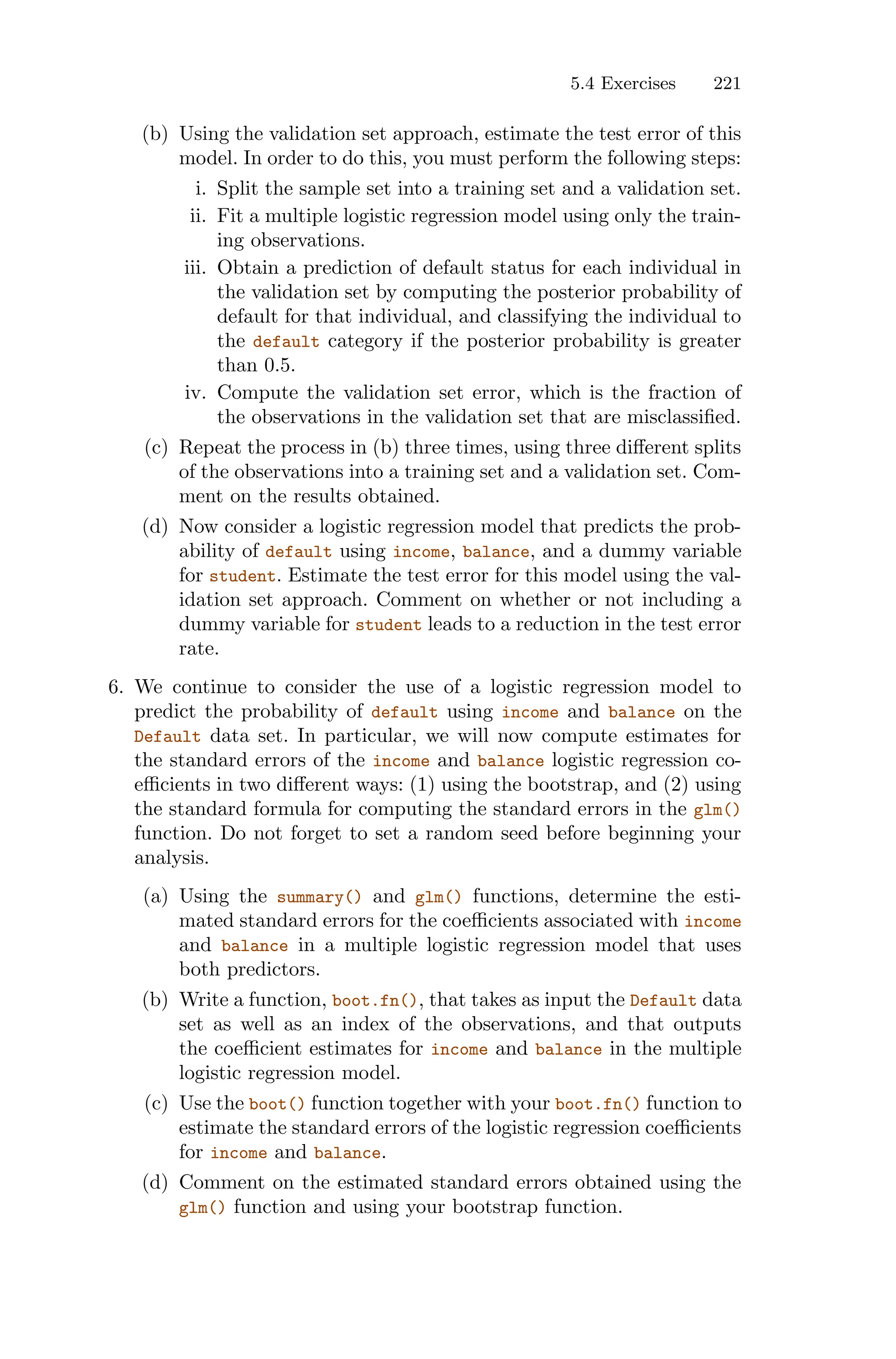 5.4 Exercises 221
(b) Using the validation set approach, estimate the test error of this
model. In order to do this, you must perform the following steps:
i. Split the sample set into a training set and a validation set.
ii. Fit a multiple logistic regression model using only the train-
ing observations.
iii. Obtain a prediction of default status for each individual in
the validation set by computing the posterior probability of
default for that individual, and classifying the individual to
the default category if the posterior probability is greater
than 0.5.
iv. Compute the validation set error, which is the fraction of
the observations in the validation set that are misclassified.
(c) Repeat the process in (b) three times, using three diﬀerent splits
of the observations into a training set and a validation set. Com-
ment on the results obtained.
(d) Now consider a logistic regression model that predicts the prob-
ability of default using income, balance, and a dummy variable
for student. Estimate the test error for this model using the val-
idation set approach. Comment on whether or not including a
dummy variable for student leads to a reduction in the test error
rate.
6. We continue to consider the use of a logistic regression model to
predict the probability of default using income and balance on the
Default data set. In particular, we will now compute estimates for
the standard errors of the income and balance logistic regression co-
eﬃcients in two diﬀerent ways: (1) using the bootstrap, and (2) using
the standard formula for computing the standard errors in the glm()
function. Do not forget to set a random seed before beginning your
analysis.
(a) Using the summary() and glm() functions, determine the esti-
mated standard errors for the coeﬃcients associated with income
and balance in a multiple logistic regression model that uses
both predictors.
(b) Write a function, boot.fn(), that takes as input the Default data
set as well as an index of the observations, and that outputs
the coeﬃcient estimates for income and balance in the multiple
logistic regression model.
(c) Use the boot() function together with your boot.fn() function to
estimate the standard errors of the logistic regression coeﬃcients
for income and balance.
(d) Comment on the estimated standard errors obtained using the
glm() function and using your bootstrap function.
 