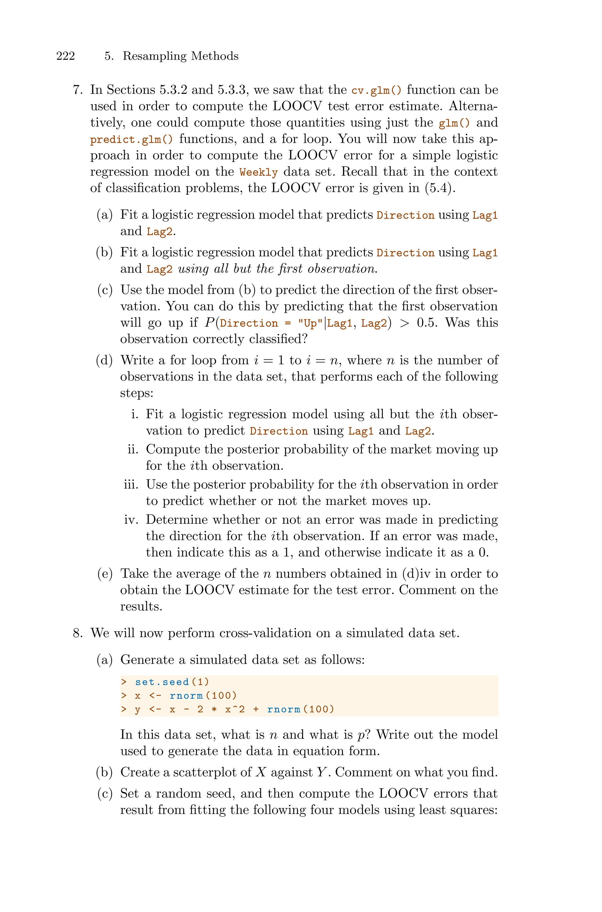 222 5. Resampling Methods
7. In Sections 5.3.2 and 5.3.3, we saw that the cv.glm() function can be
used in order to compute the LOOCV test error estimate. Alterna-
tively, one could compute those quantities using just the glm() and
predict.glm() functions, and a for loop. You will now take this ap-
proach in order to compute the LOOCV error for a simple logistic
regression model on the Weekly data set. Recall that in the context
of classification problems, the LOOCV error is given in (5.4).
(a) Fit a logistic regression model that predicts Direction using Lag1
and Lag2.
(b) Fit a logistic regression model that predicts Direction using Lag1
and Lag2 using all but the first observation.
(c) Use the model from (b) to predict the direction of the first obser-
vation. You can do this by predicting that the first observation
will go up if P(Direction = "Up"|Lag1, Lag2) > 0.5. Was this
observation correctly classified?
(d) Write a for loop from i = 1 to i = n, where n is the number of
observations in the data set, that performs each of the following
steps:
i. Fit a logistic regression model using all but the ith obser-
vation to predict Direction using Lag1 and Lag2.
ii. Compute the posterior probability of the market moving up
for the ith observation.
iii. Use the posterior probability for the ith observation in order
to predict whether or not the market moves up.
iv. Determine whether or not an error was made in predicting
the direction for the ith observation. If an error was made,
then indicate this as a 1, and otherwise indicate it as a 0.
(e) Take the average of the n numbers obtained in (d)iv in order to
obtain the LOOCV estimate for the test error. Comment on the
results.
8. We will now perform cross-validation on a simulated data set.
(a) Generate a simulated data set as follows:
> set.seed (1)
> x <- rnorm (100)
> y <- x - 2 * x^2 + rnorm (100)
In this data set, what is n and what is p? Write out the model
used to generate the data in equation form.
(b) Create a scatterplot of X against Y . Comment on what you find.
(c) Set a random seed, and then compute the LOOCV errors that
result from fitting the following four models using least squares:
 