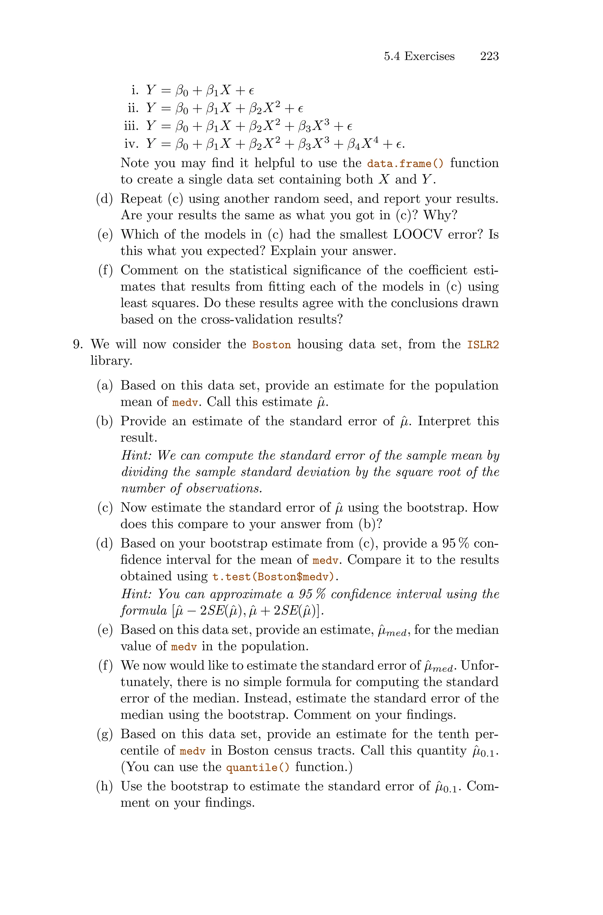 5.4 Exercises 223
i. Y = β0 + β1X + ϵ
ii. Y = β0 + β1X + β2X2
+ ϵ
iii. Y = β0 + β1X + β2X2
+ β3X3
+ ϵ
iv. Y = β0 + β1X + β2X2
+ β3X3
+ β4X4
+ ϵ.
Note you may find it helpful to use the data.frame() function
to create a single data set containing both X and Y .
(d) Repeat (c) using another random seed, and report your results.
Are your results the same as what you got in (c)? Why?
(e) Which of the models in (c) had the smallest LOOCV error? Is
this what you expected? Explain your answer.
(f) Comment on the statistical significance of the coeﬃcient esti-
mates that results from fitting each of the models in (c) using
least squares. Do these results agree with the conclusions drawn
based on the cross-validation results?
9. We will now consider the Boston housing data set, from the ISLR2
library.
(a) Based on this data set, provide an estimate for the population
mean of medv. Call this estimate µ̂.
(b) Provide an estimate of the standard error of µ̂. Interpret this
result.
Hint: We can compute the standard error of the sample mean by
dividing the sample standard deviation by the square root of the
number of observations.
(c) Now estimate the standard error of µ̂ using the bootstrap. How
does this compare to your answer from (b)?
(d) Based on your bootstrap estimate from (c), provide a 95 % con-
fidence interval for the mean of medv. Compare it to the results
obtained using t.test(Boston$medv).
Hint: You can approximate a 95 % confidence interval using the
formula [µ̂ − 2SE(µ̂), µ̂ + 2SE(µ̂)].
(e) Based on this data set, provide an estimate, µ̂med, for the median
value of medv in the population.
(f) We now would like to estimate the standard error of µ̂med. Unfor-
tunately, there is no simple formula for computing the standard
error of the median. Instead, estimate the standard error of the
median using the bootstrap. Comment on your findings.
(g) Based on this data set, provide an estimate for the tenth per-
centile of medv in Boston census tracts. Call this quantity µ̂0.1.
(You can use the quantile() function.)
(h) Use the bootstrap to estimate the standard error of µ̂0.1. Com-
ment on your findings.
 