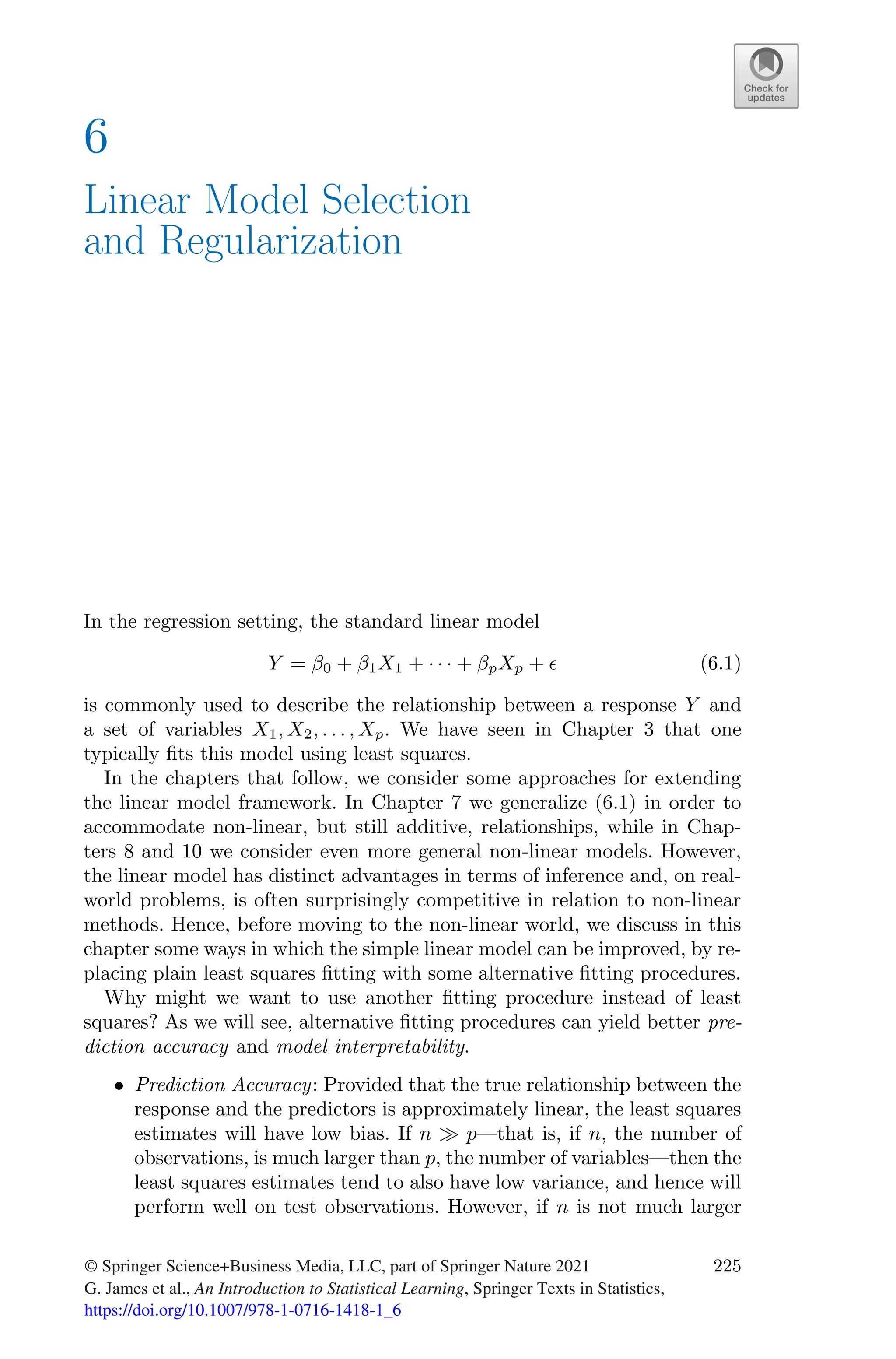 6
Linear Model Selection
and Regularization
In the regression setting, the standard linear model
Y = β0 + β1X1 + · · · + βpXp + ϵ (6.1)
is commonly used to describe the relationship between a response Y and
a set of variables X1, X2, . . . , Xp. We have seen in Chapter 3 that one
typically fits this model using least squares.
In the chapters that follow, we consider some approaches for extending
the linear model framework. In Chapter 7 we generalize (6.1) in order to
accommodate non-linear, but still additive, relationships, while in Chap-
ters 8 and 10 we consider even more general non-linear models. However,
the linear model has distinct advantages in terms of inference and, on real-
world problems, is often surprisingly competitive in relation to non-linear
methods. Hence, before moving to the non-linear world, we discuss in this
chapter some ways in which the simple linear model can be improved, by re-
placing plain least squares fitting with some alternative fitting procedures.
Why might we want to use another fitting procedure instead of least
squares? As we will see, alternative fitting procedures can yield better pre-
diction accuracy and model interpretability.
• Prediction Accuracy: Provided that the true relationship between the
response and the predictors is approximately linear, the least squares
estimates will have low bias. If n ≫ p—that is, if n, the number of
observations, is much larger than p, the number of variables—then the
least squares estimates tend to also have low variance, and hence will
perform well on test observations. However, if n is not much larger
© Springer Science+Business Media, LLC, part of Springer Nature 2021
G. James et al., An Introduction to Statistical Learning, Springer Texts in Statistics,
https://doi.org/10.1007/978-1-0716-1418-1_6
225
 