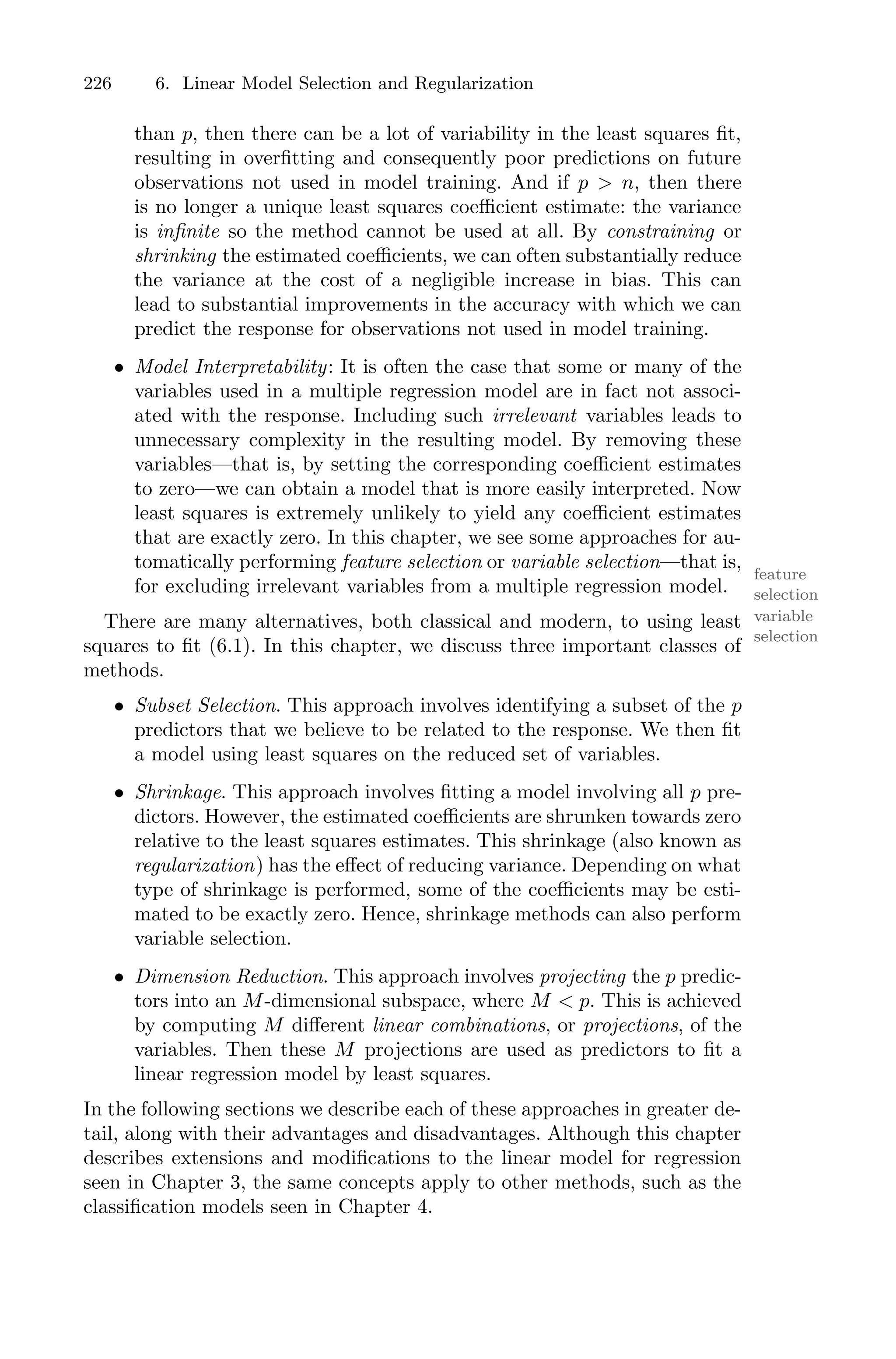 226 6. Linear Model Selection and Regularization
than p, then there can be a lot of variability in the least squares fit,
resulting in overfitting and consequently poor predictions on future
observations not used in model training. And if p > n, then there
is no longer a unique least squares coeﬃcient estimate: the variance
is infinite so the method cannot be used at all. By constraining or
shrinking the estimated coeﬃcients, we can often substantially reduce
the variance at the cost of a negligible increase in bias. This can
lead to substantial improvements in the accuracy with which we can
predict the response for observations not used in model training.
• Model Interpretability: It is often the case that some or many of the
variables used in a multiple regression model are in fact not associ-
ated with the response. Including such irrelevant variables leads to
unnecessary complexity in the resulting model. By removing these
variables—that is, by setting the corresponding coeﬃcient estimates
to zero—we can obtain a model that is more easily interpreted. Now
least squares is extremely unlikely to yield any coeﬃcient estimates
that are exactly zero. In this chapter, we see some approaches for au-
tomatically performing feature selection or variable selection—that is,
feature
selection
variable
selection
for excluding irrelevant variables from a multiple regression model.
There are many alternatives, both classical and modern, to using least
squares to fit (6.1). In this chapter, we discuss three important classes of
methods.
• Subset Selection. This approach involves identifying a subset of the p
predictors that we believe to be related to the response. We then fit
a model using least squares on the reduced set of variables.
• Shrinkage. This approach involves fitting a model involving all p pre-
dictors. However, the estimated coeﬃcients are shrunken towards zero
relative to the least squares estimates. This shrinkage (also known as
regularization) has the eﬀect of reducing variance. Depending on what
type of shrinkage is performed, some of the coeﬃcients may be esti-
mated to be exactly zero. Hence, shrinkage methods can also perform
variable selection.
• Dimension Reduction. This approach involves projecting the p predic-
tors into an M-dimensional subspace, where M < p. This is achieved
by computing M diﬀerent linear combinations, or projections, of the
variables. Then these M projections are used as predictors to fit a
linear regression model by least squares.
In the following sections we describe each of these approaches in greater de-
tail, along with their advantages and disadvantages. Although this chapter
describes extensions and modifications to the linear model for regression
seen in Chapter 3, the same concepts apply to other methods, such as the
classification models seen in Chapter 4.
 