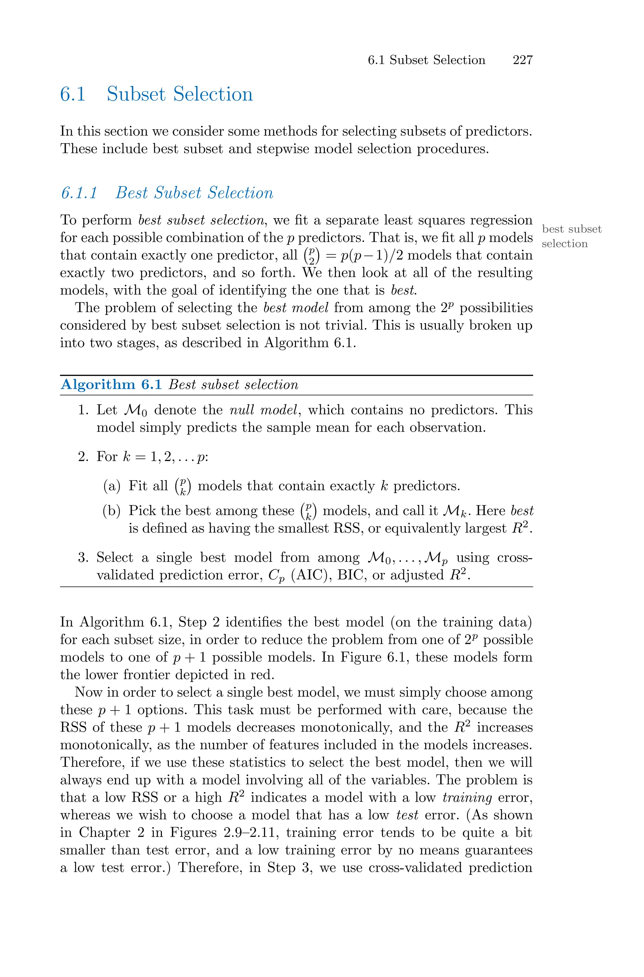6.1 Subset Selection 227
6.1 Subset Selection
In this section we consider some methods for selecting subsets of predictors.
These include best subset and stepwise model selection procedures.
6.1.1 Best Subset Selection
To perform best subset selection, we fit a separate least squares regression
best subset
selection
for each possible combination of the p predictors. That is, we fit all p models
that contain exactly one predictor, all
'p
2
(
= p(p−1)/2 models that contain
exactly two predictors, and so forth. We then look at all of the resulting
models, with the goal of identifying the one that is best.
The problem of selecting the best model from among the 2p
possibilities
considered by best subset selection is not trivial. This is usually broken up
into two stages, as described in Algorithm 6.1.
Algorithm 6.1 Best subset selection
1. Let M0 denote the null model, which contains no predictors. This
model simply predicts the sample mean for each observation.
2. For k = 1, 2, . . . p:
(a) Fit all
'p
k
(
models that contain exactly k predictors.
(b) Pick the best among these
'p
k
(
models, and call it Mk. Here best
is defined as having the smallest RSS, or equivalently largest R2
.
3. Select a single best model from among M0, . . . , Mp using cross-
validated prediction error, Cp (AIC), BIC, or adjusted R2
.
In Algorithm 6.1, Step 2 identifies the best model (on the training data)
for each subset size, in order to reduce the problem from one of 2p
possible
models to one of p + 1 possible models. In Figure 6.1, these models form
the lower frontier depicted in red.
Now in order to select a single best model, we must simply choose among
these p + 1 options. This task must be performed with care, because the
RSS of these p + 1 models decreases monotonically, and the R2
increases
monotonically, as the number of features included in the models increases.
Therefore, if we use these statistics to select the best model, then we will
always end up with a model involving all of the variables. The problem is
that a low RSS or a high R2
indicates a model with a low training error,
whereas we wish to choose a model that has a low test error. (As shown
in Chapter 2 in Figures 2.9–2.11, training error tends to be quite a bit
smaller than test error, and a low training error by no means guarantees
a low test error.) Therefore, in Step 3, we use cross-validated prediction
 
