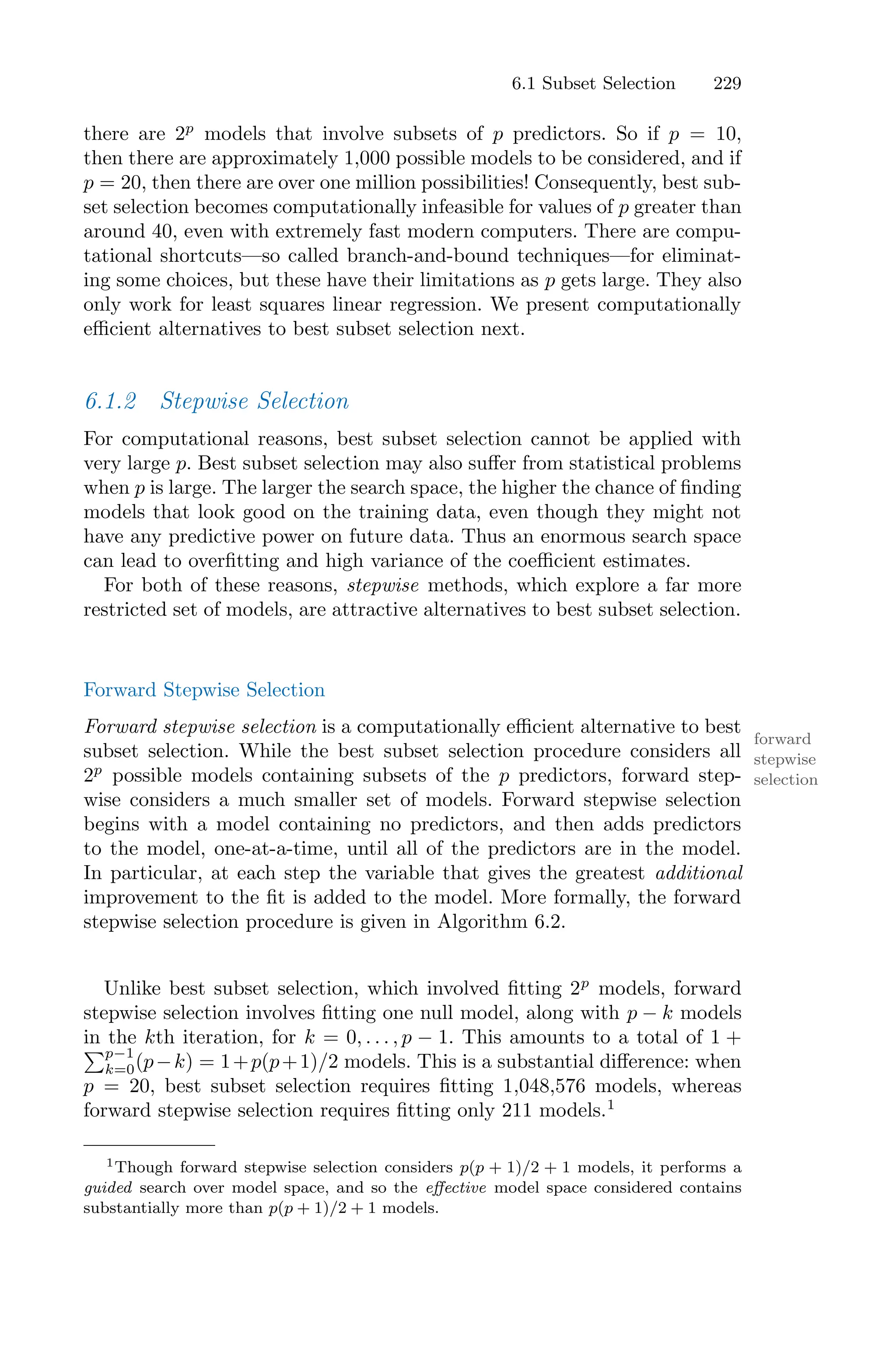 6.1 Subset Selection 229
there are 2p
models that involve subsets of p predictors. So if p = 10,
then there are approximately 1,000 possible models to be considered, and if
p = 20, then there are over one million possibilities! Consequently, best sub-
set selection becomes computationally infeasible for values of p greater than
around 40, even with extremely fast modern computers. There are compu-
tational shortcuts—so called branch-and-bound techniques—for eliminat-
ing some choices, but these have their limitations as p gets large. They also
only work for least squares linear regression. We present computationally
eﬃcient alternatives to best subset selection next.
6.1.2 Stepwise Selection
For computational reasons, best subset selection cannot be applied with
very large p. Best subset selection may also suﬀer from statistical problems
when p is large. The larger the search space, the higher the chance of finding
models that look good on the training data, even though they might not
have any predictive power on future data. Thus an enormous search space
can lead to overfitting and high variance of the coeﬃcient estimates.
For both of these reasons, stepwise methods, which explore a far more
restricted set of models, are attractive alternatives to best subset selection.
Forward Stepwise Selection
Forward stepwise selection is a computationally eﬃcient alternative to best
forward
stepwise
selection
subset selection. While the best subset selection procedure considers all
2p
possible models containing subsets of the p predictors, forward step-
wise considers a much smaller set of models. Forward stepwise selection
begins with a model containing no predictors, and then adds predictors
to the model, one-at-a-time, until all of the predictors are in the model.
In particular, at each step the variable that gives the greatest additional
improvement to the fit is added to the model. More formally, the forward
stepwise selection procedure is given in Algorithm 6.2.
Unlike best subset selection, which involved fitting 2p
models, forward
stepwise selection involves fitting one null model, along with p − k models
in the kth iteration, for k = 0, . . . , p − 1. This amounts to a total of 1 +
)p−1
k=0(p−k) = 1+p(p+1)/2 models. This is a substantial diﬀerence: when
p = 20, best subset selection requires fitting 1,048,576 models, whereas
forward stepwise selection requires fitting only 211 models.1
1Though forward stepwise selection considers p(p + 1)/2 + 1 models, it performs a
guided search over model space, and so the eﬀective model space considered contains
substantially more than p(p + 1)/2 + 1 models.
 