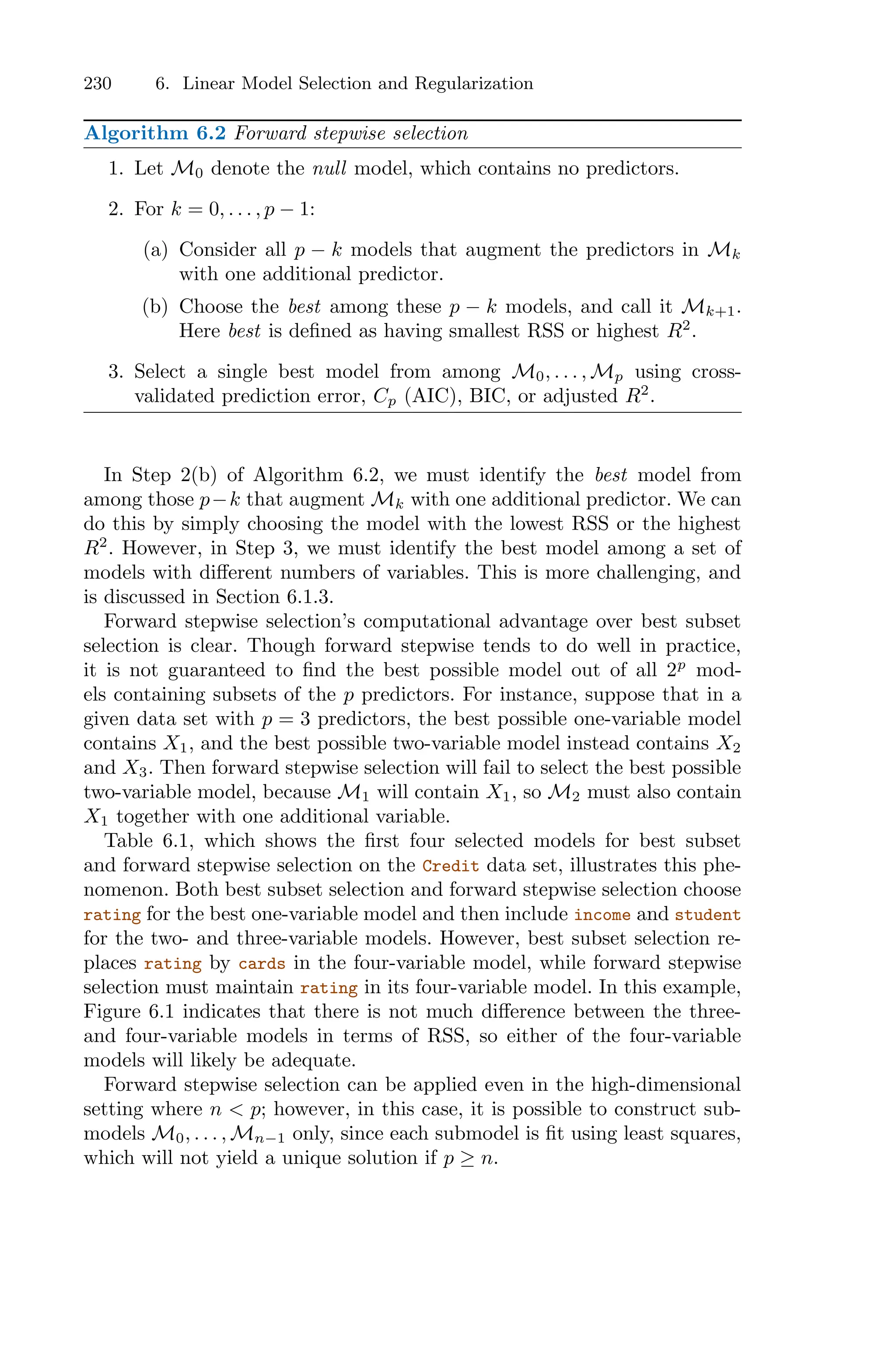 230 6. Linear Model Selection and Regularization
Algorithm 6.2 Forward stepwise selection
1. Let M0 denote the null model, which contains no predictors.
2. For k = 0, . . . , p − 1:
(a) Consider all p − k models that augment the predictors in Mk
with one additional predictor.
(b) Choose the best among these p − k models, and call it Mk+1.
Here best is defined as having smallest RSS or highest R2
.
3. Select a single best model from among M0, . . . , Mp using cross-
validated prediction error, Cp (AIC), BIC, or adjusted R2
.
In Step 2(b) of Algorithm 6.2, we must identify the best model from
among those p−k that augment Mk with one additional predictor. We can
do this by simply choosing the model with the lowest RSS or the highest
R2
. However, in Step 3, we must identify the best model among a set of
models with diﬀerent numbers of variables. This is more challenging, and
is discussed in Section 6.1.3.
Forward stepwise selection’s computational advantage over best subset
selection is clear. Though forward stepwise tends to do well in practice,
it is not guaranteed to find the best possible model out of all 2p
mod-
els containing subsets of the p predictors. For instance, suppose that in a
given data set with p = 3 predictors, the best possible one-variable model
contains X1, and the best possible two-variable model instead contains X2
and X3. Then forward stepwise selection will fail to select the best possible
two-variable model, because M1 will contain X1, so M2 must also contain
X1 together with one additional variable.
Table 6.1, which shows the first four selected models for best subset
and forward stepwise selection on the Credit data set, illustrates this phe-
nomenon. Both best subset selection and forward stepwise selection choose
rating for the best one-variable model and then include income and student
for the two- and three-variable models. However, best subset selection re-
places rating by cards in the four-variable model, while forward stepwise
selection must maintain rating in its four-variable model. In this example,
Figure 6.1 indicates that there is not much diﬀerence between the three-
and four-variable models in terms of RSS, so either of the four-variable
models will likely be adequate.
Forward stepwise selection can be applied even in the high-dimensional
setting where n < p; however, in this case, it is possible to construct sub-
models M0, . . . , Mn−1 only, since each submodel is fit using least squares,
which will not yield a unique solution if p ≥ n.
 