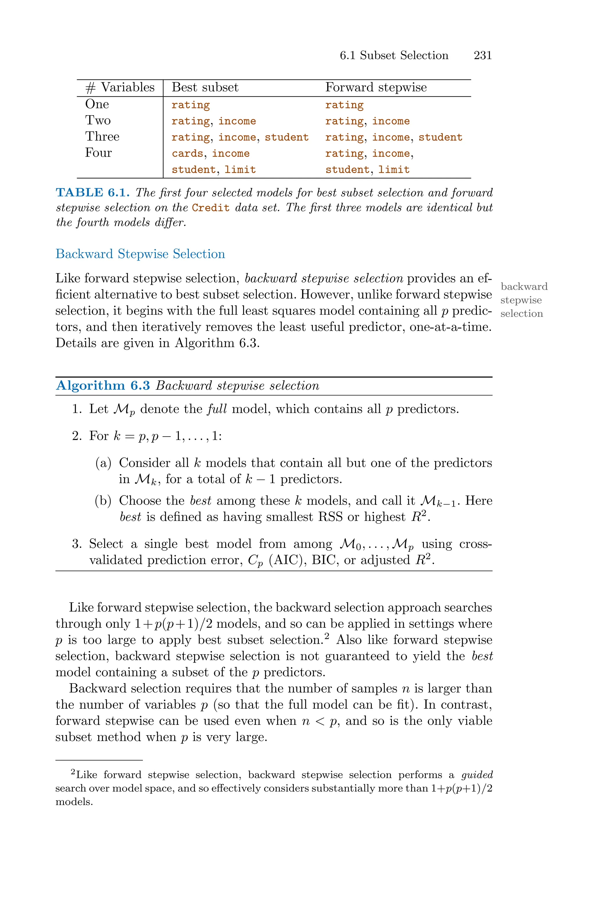 6.1 Subset Selection 231
# Variables Best subset Forward stepwise
One rating rating
Two rating, income rating, income
Three rating, income, student rating, income, student
Four cards, income rating, income,
student, limit student, limit
TABLE 6.1. The first four selected models for best subset selection and forward
stepwise selection on the Credit data set. The first three models are identical but
the fourth models diﬀer.
Backward Stepwise Selection
Like forward stepwise selection, backward stepwise selection provides an ef-
backward
stepwise
selection
ficient alternative to best subset selection. However, unlike forward stepwise
selection, it begins with the full least squares model containing all p predic-
tors, and then iteratively removes the least useful predictor, one-at-a-time.
Details are given in Algorithm 6.3.
Algorithm 6.3 Backward stepwise selection
1. Let Mp denote the full model, which contains all p predictors.
2. For k = p, p − 1, . . . , 1:
(a) Consider all k models that contain all but one of the predictors
in Mk, for a total of k − 1 predictors.
(b) Choose the best among these k models, and call it Mk−1. Here
best is defined as having smallest RSS or highest R2
.
3. Select a single best model from among M0, . . . , Mp using cross-
validated prediction error, Cp (AIC), BIC, or adjusted R2
.
Like forward stepwise selection, the backward selection approach searches
through only 1+p(p+1)/2 models, and so can be applied in settings where
p is too large to apply best subset selection.2
Also like forward stepwise
selection, backward stepwise selection is not guaranteed to yield the best
model containing a subset of the p predictors.
Backward selection requires that the number of samples n is larger than
the number of variables p (so that the full model can be fit). In contrast,
forward stepwise can be used even when n < p, and so is the only viable
subset method when p is very large.
2Like forward stepwise selection, backward stepwise selection performs a guided
search over model space, and so eﬀectively considers substantially more than 1+p(p+1)/2
models.
 