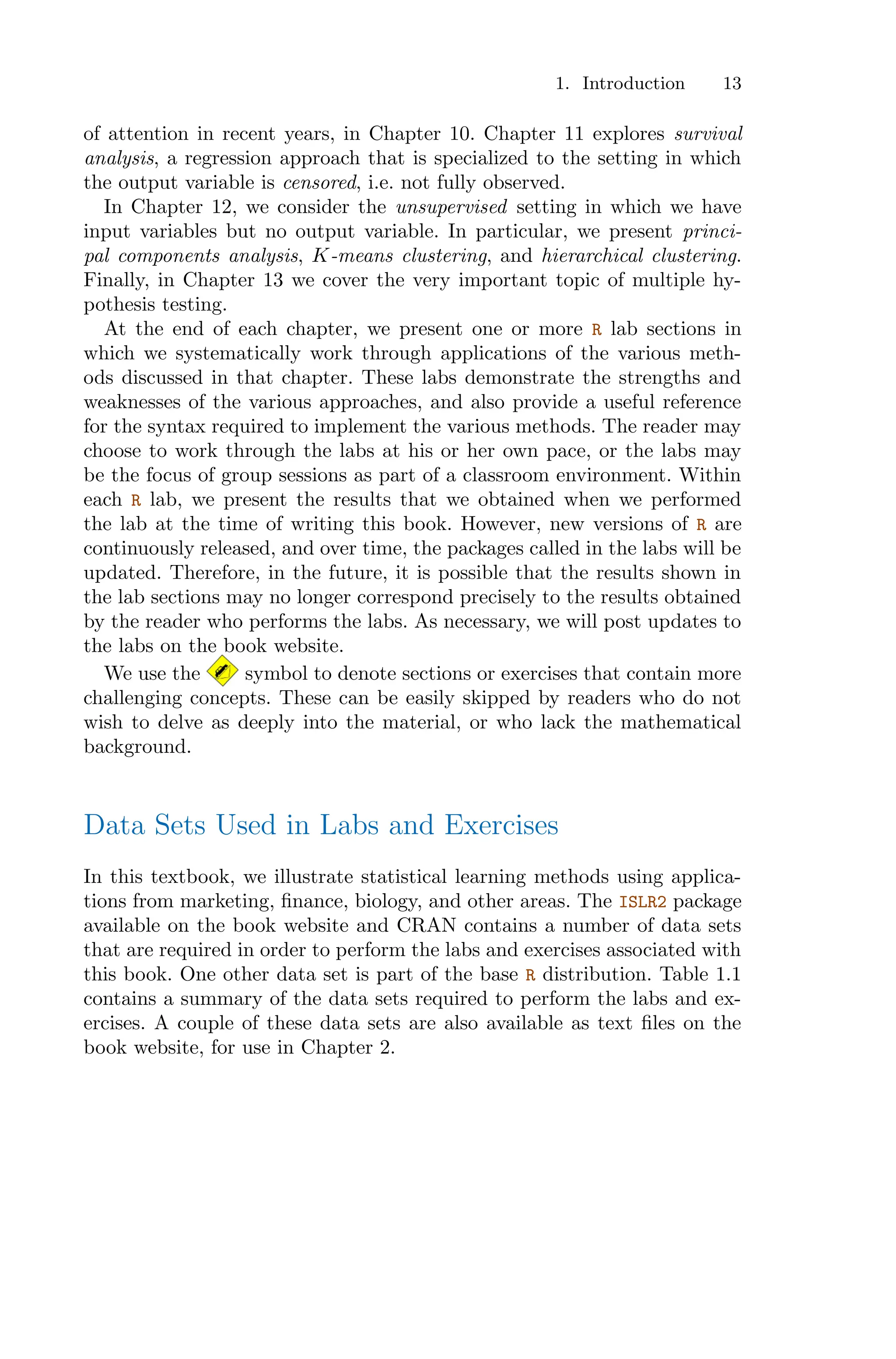 1. Introduction 13
of attention in recent years, in Chapter 10. Chapter 11 explores survival
analysis, a regression approach that is specialized to the setting in which
the output variable is censored, i.e. not fully observed.
In Chapter 12, we consider the unsupervised setting in which we have
input variables but no output variable. In particular, we present princi-
pal components analysis, K-means clustering, and hierarchical clustering.
Finally, in Chapter 13 we cover the very important topic of multiple hy-
pothesis testing.
At the end of each chapter, we present one or more R lab sections in
which we systematically work through applications of the various meth-
ods discussed in that chapter. These labs demonstrate the strengths and
weaknesses of the various approaches, and also provide a useful reference
for the syntax required to implement the various methods. The reader may
choose to work through the labs at his or her own pace, or the labs may
be the focus of group sessions as part of a classroom environment. Within
each R lab, we present the results that we obtained when we performed
the lab at the time of writing this book. However, new versions of R are
continuously released, and over time, the packages called in the labs will be
updated. Therefore, in the future, it is possible that the results shown in
the lab sections may no longer correspond precisely to the results obtained
by the reader who performs the labs. As necessary, we will post updates to
the labs on the book website.
We use the symbol to denote sections or exercises that contain more
challenging concepts. These can be easily skipped by readers who do not
wish to delve as deeply into the material, or who lack the mathematical
background.
Data Sets Used in Labs and Exercises
In this textbook, we illustrate statistical learning methods using applica-
tions from marketing, finance, biology, and other areas. The ISLR2 package
available on the book website and CRAN contains a number of data sets
that are required in order to perform the labs and exercises associated with
this book. One other data set is part of the base R distribution. Table 1.1
contains a summary of the data sets required to perform the labs and ex-
ercises. A couple of these data sets are also available as text files on the
book website, for use in Chapter 2.
 