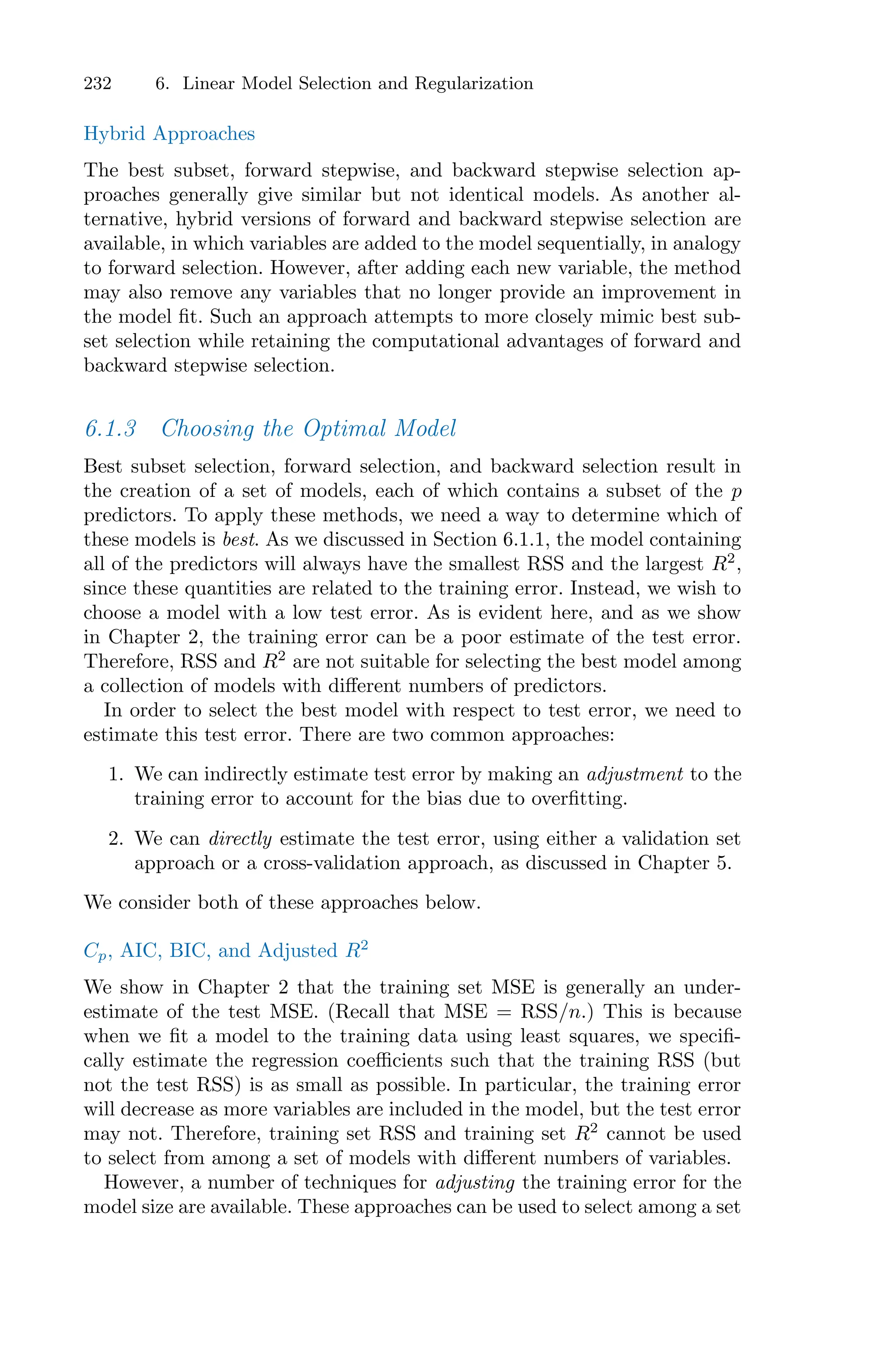 232 6. Linear Model Selection and Regularization
Hybrid Approaches
The best subset, forward stepwise, and backward stepwise selection ap-
proaches generally give similar but not identical models. As another al-
ternative, hybrid versions of forward and backward stepwise selection are
available, in which variables are added to the model sequentially, in analogy
to forward selection. However, after adding each new variable, the method
may also remove any variables that no longer provide an improvement in
the model fit. Such an approach attempts to more closely mimic best sub-
set selection while retaining the computational advantages of forward and
backward stepwise selection.
6.1.3 Choosing the Optimal Model
Best subset selection, forward selection, and backward selection result in
the creation of a set of models, each of which contains a subset of the p
predictors. To apply these methods, we need a way to determine which of
these models is best. As we discussed in Section 6.1.1, the model containing
all of the predictors will always have the smallest RSS and the largest R2
,
since these quantities are related to the training error. Instead, we wish to
choose a model with a low test error. As is evident here, and as we show
in Chapter 2, the training error can be a poor estimate of the test error.
Therefore, RSS and R2
are not suitable for selecting the best model among
a collection of models with diﬀerent numbers of predictors.
In order to select the best model with respect to test error, we need to
estimate this test error. There are two common approaches:
1. We can indirectly estimate test error by making an adjustment to the
training error to account for the bias due to overfitting.
2. We can directly estimate the test error, using either a validation set
approach or a cross-validation approach, as discussed in Chapter 5.
We consider both of these approaches below.
Cp, AIC, BIC, and Adjusted R2
We show in Chapter 2 that the training set MSE is generally an under-
estimate of the test MSE. (Recall that MSE = RSS/n.) This is because
when we fit a model to the training data using least squares, we specifi-
cally estimate the regression coeﬃcients such that the training RSS (but
not the test RSS) is as small as possible. In particular, the training error
will decrease as more variables are included in the model, but the test error
may not. Therefore, training set RSS and training set R2
cannot be used
to select from among a set of models with diﬀerent numbers of variables.
However, a number of techniques for adjusting the training error for the
model size are available. These approaches can be used to select among a set
 