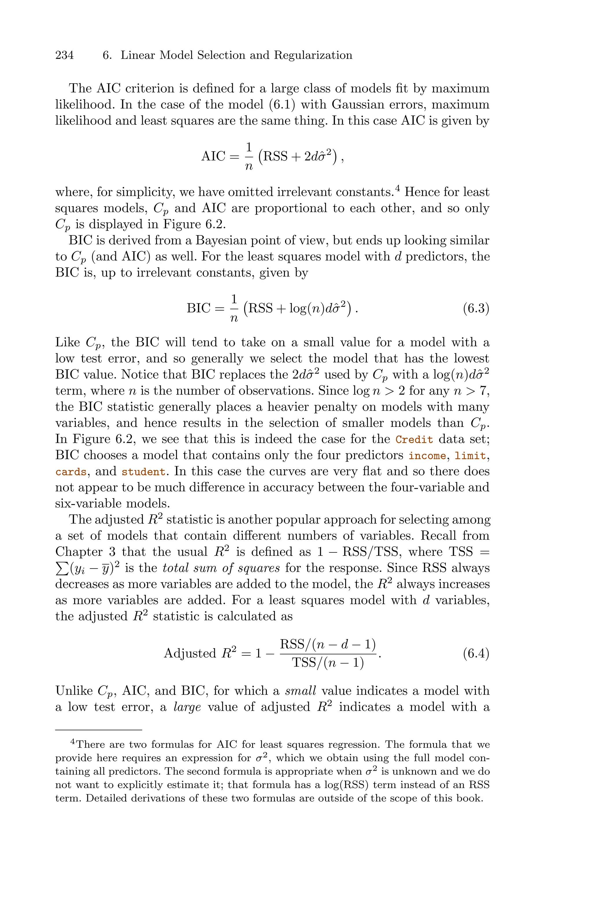 234 6. Linear Model Selection and Regularization
The AIC criterion is defined for a large class of models fit by maximum
likelihood. In the case of the model (6.1) with Gaussian errors, maximum
likelihood and least squares are the same thing. In this case AIC is given by
AIC =
1
n
'
RSS + 2dσ̂2
(
,
where, for simplicity, we have omitted irrelevant constants.4
Hence for least
squares models, Cp and AIC are proportional to each other, and so only
Cp is displayed in Figure 6.2.
BIC is derived from a Bayesian point of view, but ends up looking similar
to Cp (and AIC) as well. For the least squares model with d predictors, the
BIC is, up to irrelevant constants, given by
BIC =
1
n
'
RSS + log(n)dσ̂2
(
. (6.3)
Like Cp, the BIC will tend to take on a small value for a model with a
low test error, and so generally we select the model that has the lowest
BIC value. Notice that BIC replaces the 2dσ̂2
used by Cp with a log(n)dσ̂2
term, where n is the number of observations. Since log n > 2 for any n > 7,
the BIC statistic generally places a heavier penalty on models with many
variables, and hence results in the selection of smaller models than Cp.
In Figure 6.2, we see that this is indeed the case for the Credit data set;
BIC chooses a model that contains only the four predictors income, limit,
cards, and student. In this case the curves are very flat and so there does
not appear to be much diﬀerence in accuracy between the four-variable and
six-variable models.
The adjusted R2
statistic is another popular approach for selecting among
a set of models that contain diﬀerent numbers of variables. Recall from
Chapter 3 that the usual R2
is defined as 1 − RSS/TSS, where TSS =
)
(yi − y)2
is the total sum of squares for the response. Since RSS always
decreases as more variables are added to the model, the R2
always increases
as more variables are added. For a least squares model with d variables,
the adjusted R2
statistic is calculated as
Adjusted R2
= 1 −
RSS/(n − d − 1)
TSS/(n − 1)
. (6.4)
Unlike Cp, AIC, and BIC, for which a small value indicates a model with
a low test error, a large value of adjusted R2
indicates a model with a
4There are two formulas for AIC for least squares regression. The formula that we
provide here requires an expression for σ2, which we obtain using the full model con-
taining all predictors. The second formula is appropriate when σ2 is unknown and we do
not want to explicitly estimate it; that formula has a log(RSS) term instead of an RSS
term. Detailed derivations of these two formulas are outside of the scope of this book.
 