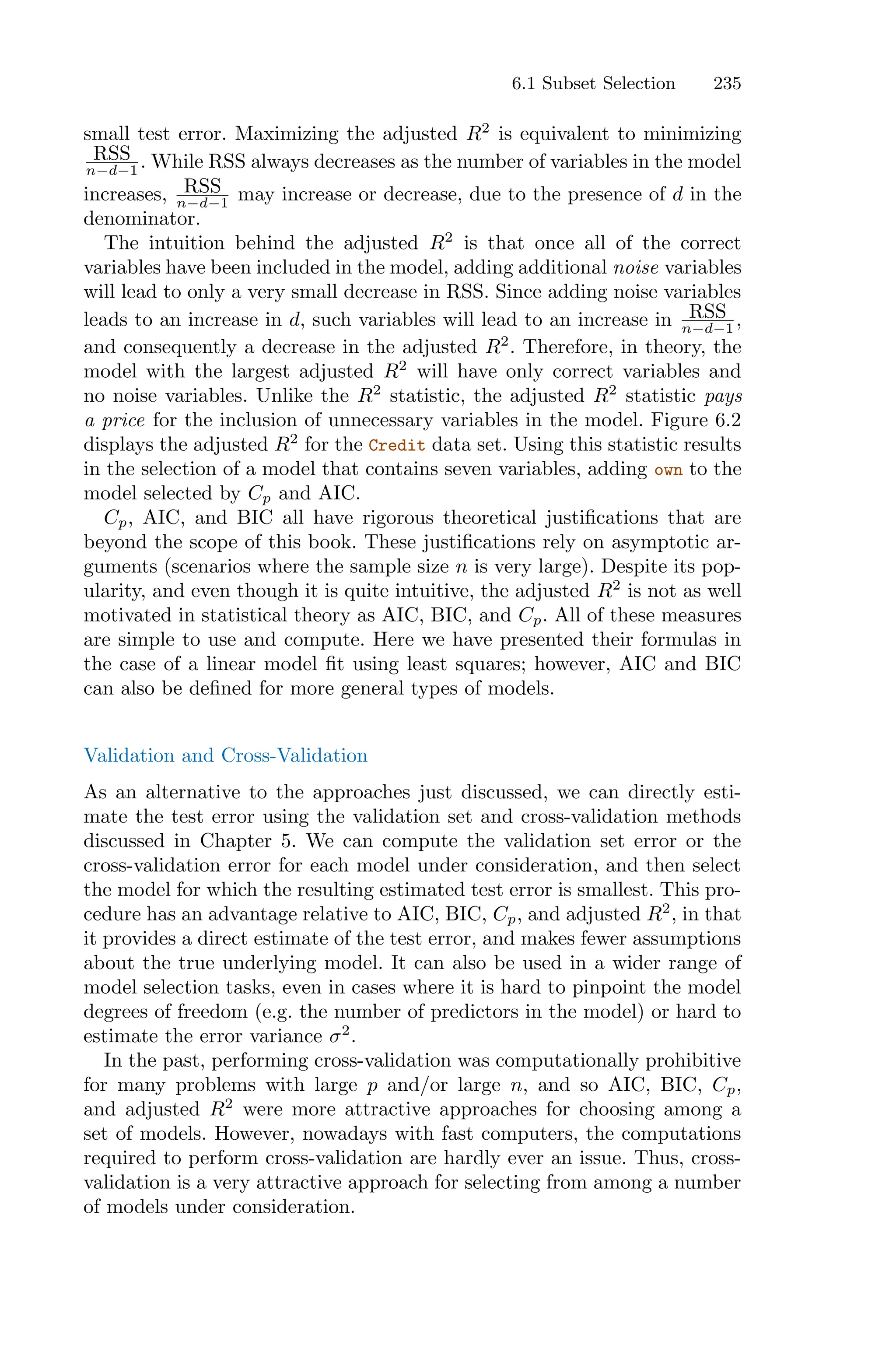 6.1 Subset Selection 235
small test error. Maximizing the adjusted R2
is equivalent to minimizing
RSS
n−d−1 . While RSS always decreases as the number of variables in the model
increases, RSS
n−d−1 may increase or decrease, due to the presence of d in the
denominator.
The intuition behind the adjusted R2
is that once all of the correct
variables have been included in the model, adding additional noise variables
will lead to only a very small decrease in RSS. Since adding noise variables
leads to an increase in d, such variables will lead to an increase in RSS
n−d−1 ,
and consequently a decrease in the adjusted R2
. Therefore, in theory, the
model with the largest adjusted R2
will have only correct variables and
no noise variables. Unlike the R2
statistic, the adjusted R2
statistic pays
a price for the inclusion of unnecessary variables in the model. Figure 6.2
displays the adjusted R2
for the Credit data set. Using this statistic results
in the selection of a model that contains seven variables, adding own to the
model selected by Cp and AIC.
Cp, AIC, and BIC all have rigorous theoretical justifications that are
beyond the scope of this book. These justifications rely on asymptotic ar-
guments (scenarios where the sample size n is very large). Despite its pop-
ularity, and even though it is quite intuitive, the adjusted R2
is not as well
motivated in statistical theory as AIC, BIC, and Cp. All of these measures
are simple to use and compute. Here we have presented their formulas in
the case of a linear model fit using least squares; however, AIC and BIC
can also be defined for more general types of models.
Validation and Cross-Validation
As an alternative to the approaches just discussed, we can directly esti-
mate the test error using the validation set and cross-validation methods
discussed in Chapter 5. We can compute the validation set error or the
cross-validation error for each model under consideration, and then select
the model for which the resulting estimated test error is smallest. This pro-
cedure has an advantage relative to AIC, BIC, Cp, and adjusted R2
, in that
it provides a direct estimate of the test error, and makes fewer assumptions
about the true underlying model. It can also be used in a wider range of
model selection tasks, even in cases where it is hard to pinpoint the model
degrees of freedom (e.g. the number of predictors in the model) or hard to
estimate the error variance σ2
.
In the past, performing cross-validation was computationally prohibitive
for many problems with large p and/or large n, and so AIC, BIC, Cp,
and adjusted R2
were more attractive approaches for choosing among a
set of models. However, nowadays with fast computers, the computations
required to perform cross-validation are hardly ever an issue. Thus, cross-
validation is a very attractive approach for selecting from among a number
of models under consideration.
 