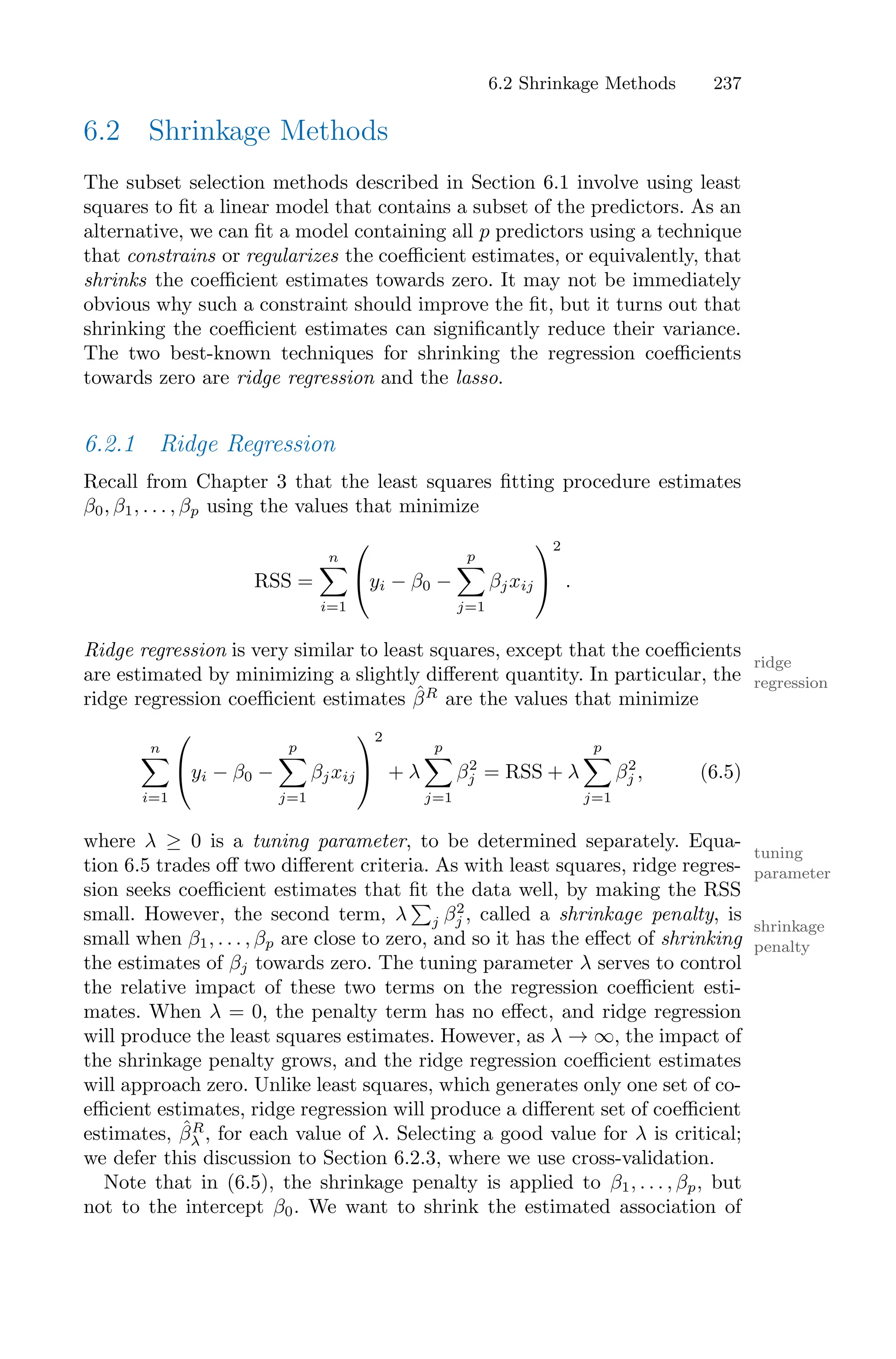 6.2 Shrinkage Methods 237
6.2 Shrinkage Methods
The subset selection methods described in Section 6.1 involve using least
squares to fit a linear model that contains a subset of the predictors. As an
alternative, we can fit a model containing all p predictors using a technique
that constrains or regularizes the coeﬃcient estimates, or equivalently, that
shrinks the coeﬃcient estimates towards zero. It may not be immediately
obvious why such a constraint should improve the fit, but it turns out that
shrinking the coeﬃcient estimates can significantly reduce their variance.
The two best-known techniques for shrinking the regression coeﬃcients
towards zero are ridge regression and the lasso.
6.2.1 Ridge Regression
Recall from Chapter 3 that the least squares fitting procedure estimates
β0, β1, . . . , βp using the values that minimize
RSS =
n
0
i=1
⎛
⎝yi − β0 −
p
0
j=1
βjxij
⎞
⎠
2
.
Ridge regression is very similar to least squares, except that the coeﬃcients
ridge
regression
are estimated by minimizing a slightly diﬀerent quantity. In particular, the
ridge regression coeﬃcient estimates β̂R
are the values that minimize
n
0
i=1
⎛
⎝yi − β0 −
p
0
j=1
βjxij
⎞
⎠
2
+ λ
p
0
j=1
β2
j = RSS + λ
p
0
j=1
β2
j , (6.5)
where λ ≥ 0 is a tuning parameter, to be determined separately. Equa-
tuning
parameter
tion 6.5 trades oﬀ two diﬀerent criteria. As with least squares, ridge regres-
sion seeks coeﬃcient estimates that fit the data well, by making the RSS
small. However, the second term, λ
)
j β2
j , called a shrinkage penalty, is
shrinkage
penalty
small when β1, . . . , βp are close to zero, and so it has the eﬀect of shrinking
the estimates of βj towards zero. The tuning parameter λ serves to control
the relative impact of these two terms on the regression coeﬃcient esti-
mates. When λ = 0, the penalty term has no eﬀect, and ridge regression
will produce the least squares estimates. However, as λ → ∞, the impact of
the shrinkage penalty grows, and the ridge regression coeﬃcient estimates
will approach zero. Unlike least squares, which generates only one set of co-
eﬃcient estimates, ridge regression will produce a diﬀerent set of coeﬃcient
estimates, β̂R
λ , for each value of λ. Selecting a good value for λ is critical;
we defer this discussion to Section 6.2.3, where we use cross-validation.
Note that in (6.5), the shrinkage penalty is applied to β1, . . . , βp, but
not to the intercept β0. We want to shrink the estimated association of
 