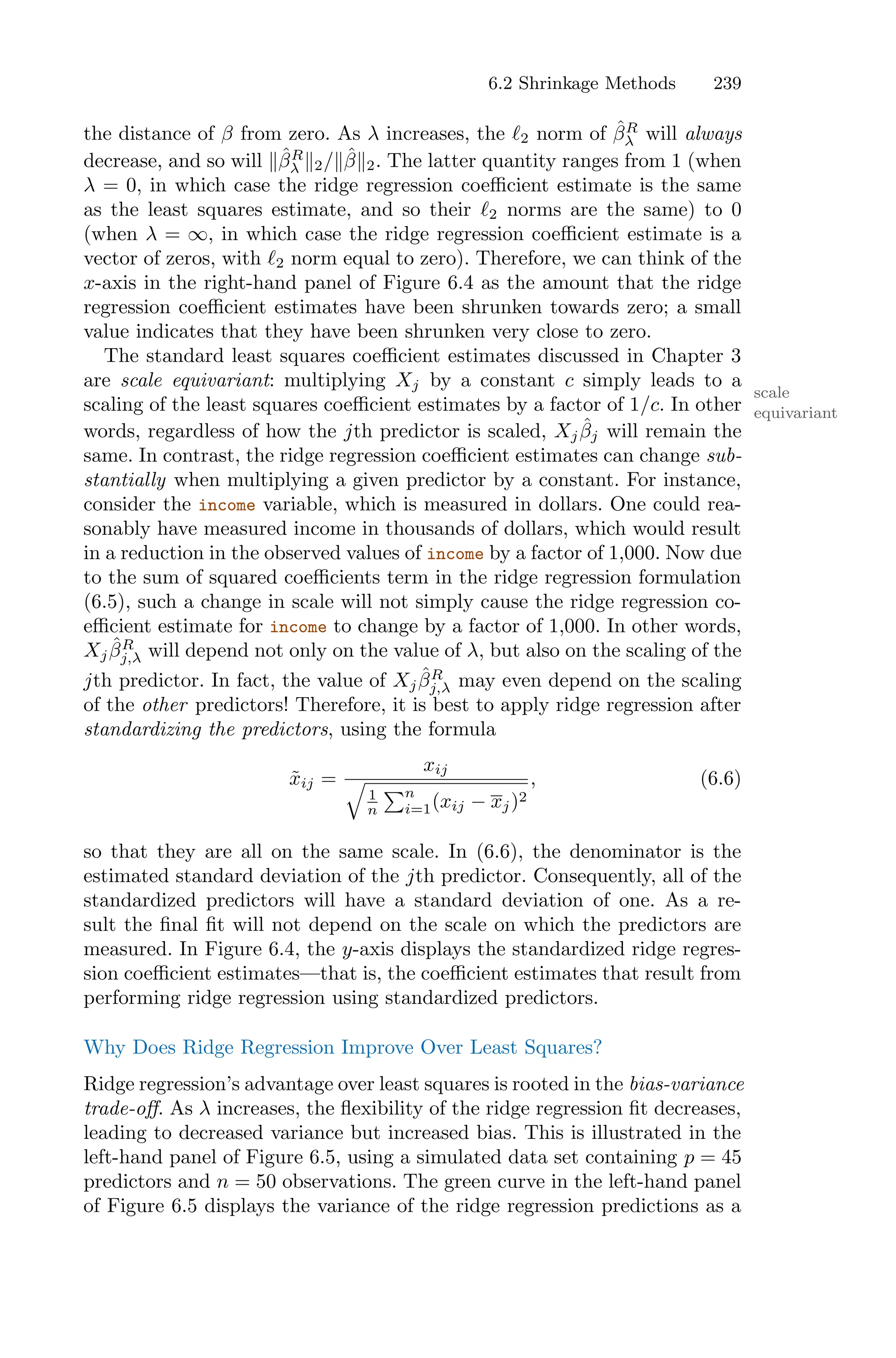 6.2 Shrinkage Methods 239
the distance of β from zero. As λ increases, the ℓ2 norm of β̂R
λ will always
decrease, and so will ∥β̂R
λ ∥2/∥β̂∥2. The latter quantity ranges from 1 (when
λ = 0, in which case the ridge regression coeﬃcient estimate is the same
as the least squares estimate, and so their ℓ2 norms are the same) to 0
(when λ = ∞, in which case the ridge regression coeﬃcient estimate is a
vector of zeros, with ℓ2 norm equal to zero). Therefore, we can think of the
x-axis in the right-hand panel of Figure 6.4 as the amount that the ridge
regression coeﬃcient estimates have been shrunken towards zero; a small
value indicates that they have been shrunken very close to zero.
The standard least squares coeﬃcient estimates discussed in Chapter 3
are scale equivariant: multiplying Xj by a constant c simply leads to a
scale
equivariant
scaling of the least squares coeﬃcient estimates by a factor of 1/c. In other
words, regardless of how the jth predictor is scaled, Xjβ̂j will remain the
same. In contrast, the ridge regression coeﬃcient estimates can change sub-
stantially when multiplying a given predictor by a constant. For instance,
consider the income variable, which is measured in dollars. One could rea-
sonably have measured income in thousands of dollars, which would result
in a reduction in the observed values of income by a factor of 1,000. Now due
to the sum of squared coeﬃcients term in the ridge regression formulation
(6.5), such a change in scale will not simply cause the ridge regression co-
eﬃcient estimate for income to change by a factor of 1,000. In other words,
Xjβ̂R
j,λ will depend not only on the value of λ, but also on the scaling of the
jth predictor. In fact, the value of Xjβ̂R
j,λ may even depend on the scaling
of the other predictors! Therefore, it is best to apply ridge regression after
standardizing the predictors, using the formula
x̃ij =
xij
G
1
n
)n
i=1(xij − xj)2
, (6.6)
so that they are all on the same scale. In (6.6), the denominator is the
estimated standard deviation of the jth predictor. Consequently, all of the
standardized predictors will have a standard deviation of one. As a re-
sult the final fit will not depend on the scale on which the predictors are
measured. In Figure 6.4, the y-axis displays the standardized ridge regres-
sion coeﬃcient estimates—that is, the coeﬃcient estimates that result from
performing ridge regression using standardized predictors.
Why Does Ridge Regression Improve Over Least Squares?
Ridge regression’s advantage over least squares is rooted in the bias-variance
trade-oﬀ. As λ increases, the flexibility of the ridge regression fit decreases,
leading to decreased variance but increased bias. This is illustrated in the
left-hand panel of Figure 6.5, using a simulated data set containing p = 45
predictors and n = 50 observations. The green curve in the left-hand panel
of Figure 6.5 displays the variance of the ridge regression predictions as a
 