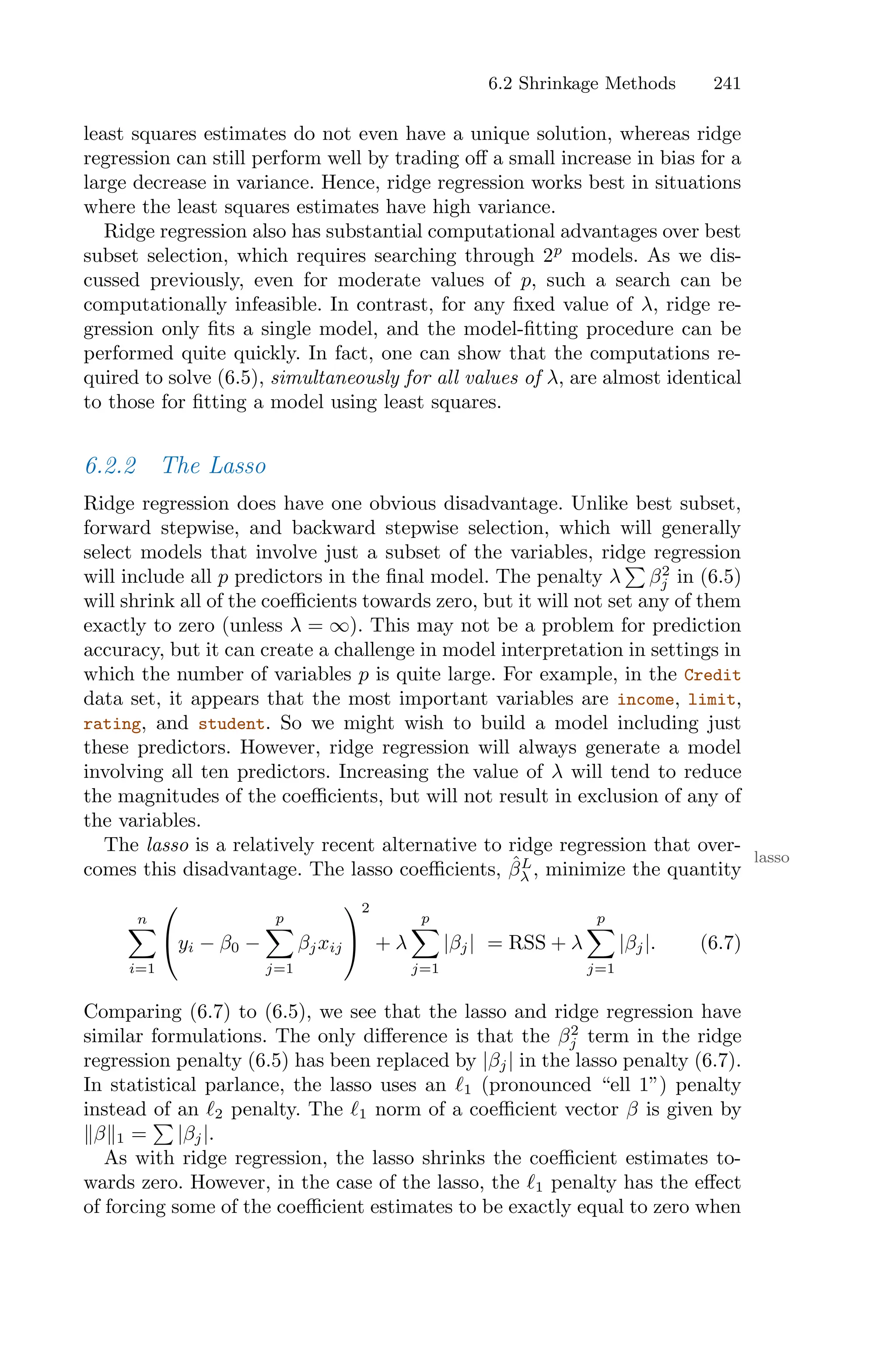 6.2 Shrinkage Methods 241
least squares estimates do not even have a unique solution, whereas ridge
regression can still perform well by trading oﬀ a small increase in bias for a
large decrease in variance. Hence, ridge regression works best in situations
where the least squares estimates have high variance.
Ridge regression also has substantial computational advantages over best
subset selection, which requires searching through 2p
models. As we dis-
cussed previously, even for moderate values of p, such a search can be
computationally infeasible. In contrast, for any fixed value of λ, ridge re-
gression only fits a single model, and the model-fitting procedure can be
performed quite quickly. In fact, one can show that the computations re-
quired to solve (6.5), simultaneously for all values of λ, are almost identical
to those for fitting a model using least squares.
6.2.2 The Lasso
Ridge regression does have one obvious disadvantage. Unlike best subset,
forward stepwise, and backward stepwise selection, which will generally
select models that involve just a subset of the variables, ridge regression
will include all p predictors in the final model. The penalty λ
)
β2
j in (6.5)
will shrink all of the coeﬃcients towards zero, but it will not set any of them
exactly to zero (unless λ = ∞). This may not be a problem for prediction
accuracy, but it can create a challenge in model interpretation in settings in
which the number of variables p is quite large. For example, in the Credit
data set, it appears that the most important variables are income, limit,
rating, and student. So we might wish to build a model including just
these predictors. However, ridge regression will always generate a model
involving all ten predictors. Increasing the value of λ will tend to reduce
the magnitudes of the coeﬃcients, but will not result in exclusion of any of
the variables.
The lasso is a relatively recent alternative to ridge regression that over-
lasso
comes this disadvantage. The lasso coeﬃcients, β̂L
λ , minimize the quantity
n
0
i=1
⎛
⎝yi − β0 −
p
0
j=1
βjxij
⎞
⎠
2
+ λ
p
0
j=1
|βj| = RSS + λ
p
0
j=1
|βj|. (6.7)
Comparing (6.7) to (6.5), we see that the lasso and ridge regression have
similar formulations. The only diﬀerence is that the β2
j term in the ridge
regression penalty (6.5) has been replaced by |βj| in the lasso penalty (6.7).
In statistical parlance, the lasso uses an ℓ1 (pronounced “ell 1”) penalty
instead of an ℓ2 penalty. The ℓ1 norm of a coeﬃcient vector β is given by
∥β∥1 =
)
|βj|.
As with ridge regression, the lasso shrinks the coeﬃcient estimates to-
wards zero. However, in the case of the lasso, the ℓ1 penalty has the eﬀect
of forcing some of the coeﬃcient estimates to be exactly equal to zero when
 