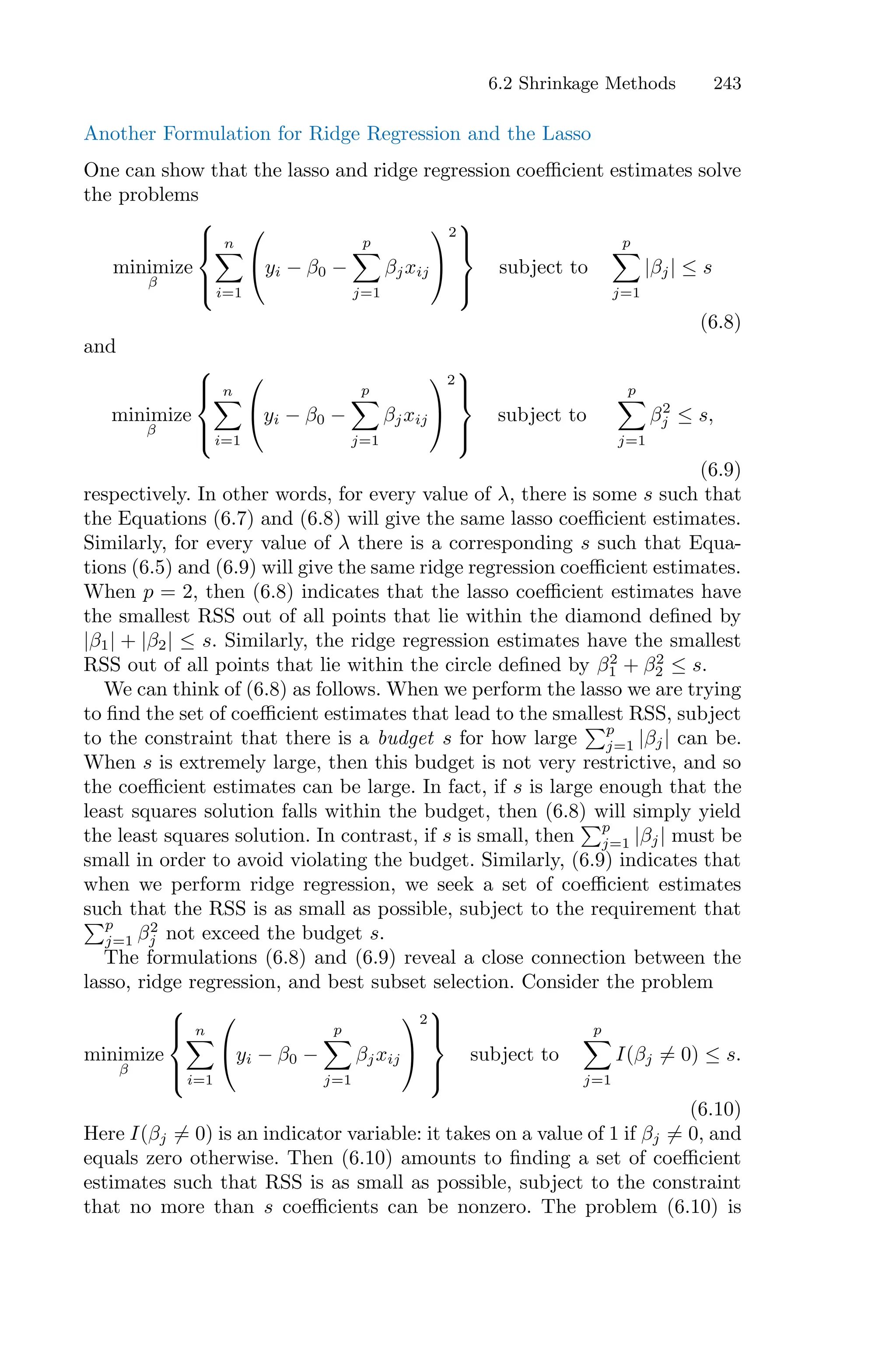 6.2 Shrinkage Methods 243
Another Formulation for Ridge Regression and the Lasso
One can show that the lasso and ridge regression coeﬃcient estimates solve
the problems
minimize
β
⎧
⎪
⎨
⎪
⎩
n
0
i=1
⎛
⎝yi − β0 −
p
0
j=1
βjxij
⎞
⎠
2
⎫
⎪
⎬
⎪
⎭
subject to
p
0
j=1
|βj| ≤ s
(6.8)
and
minimize
β
⎧
⎪
⎨
⎪
⎩
n
0
i=1
⎛
⎝yi − β0 −
p
0
j=1
βjxij
⎞
⎠
2
⎫
⎪
⎬
⎪
⎭
subject to
p
0
j=1
β2
j ≤ s,
(6.9)
respectively. In other words, for every value of λ, there is some s such that
the Equations (6.7) and (6.8) will give the same lasso coeﬃcient estimates.
Similarly, for every value of λ there is a corresponding s such that Equa-
tions (6.5) and (6.9) will give the same ridge regression coeﬃcient estimates.
When p = 2, then (6.8) indicates that the lasso coeﬃcient estimates have
the smallest RSS out of all points that lie within the diamond defined by
|β1| + |β2| ≤ s. Similarly, the ridge regression estimates have the smallest
RSS out of all points that lie within the circle defined by β2
1 + β2
2 ≤ s.
We can think of (6.8) as follows. When we perform the lasso we are trying
to find the set of coeﬃcient estimates that lead to the smallest RSS, subject
to the constraint that there is a budget s for how large
)p
j=1 |βj| can be.
When s is extremely large, then this budget is not very restrictive, and so
the coeﬃcient estimates can be large. In fact, if s is large enough that the
least squares solution falls within the budget, then (6.8) will simply yield
the least squares solution. In contrast, if s is small, then
)p
j=1 |βj| must be
small in order to avoid violating the budget. Similarly, (6.9) indicates that
when we perform ridge regression, we seek a set of coeﬃcient estimates
such that the RSS is as small as possible, subject to the requirement that
)p
j=1 β2
j not exceed the budget s.
The formulations (6.8) and (6.9) reveal a close connection between the
lasso, ridge regression, and best subset selection. Consider the problem
minimize
β
⎧
⎪
⎨
⎪
⎩
n
0
i=1
⎛
⎝yi − β0 −
p
0
j=1
βjxij
⎞
⎠
2
⎫
⎪
⎬
⎪
⎭
subject to
p
0
j=1
I(βj ̸= 0) ≤ s.
(6.10)
Here I(βj ̸= 0) is an indicator variable: it takes on a value of 1 if βj ̸= 0, and
equals zero otherwise. Then (6.10) amounts to finding a set of coeﬃcient
estimates such that RSS is as small as possible, subject to the constraint
that no more than s coeﬃcients can be nonzero. The problem (6.10) is
 