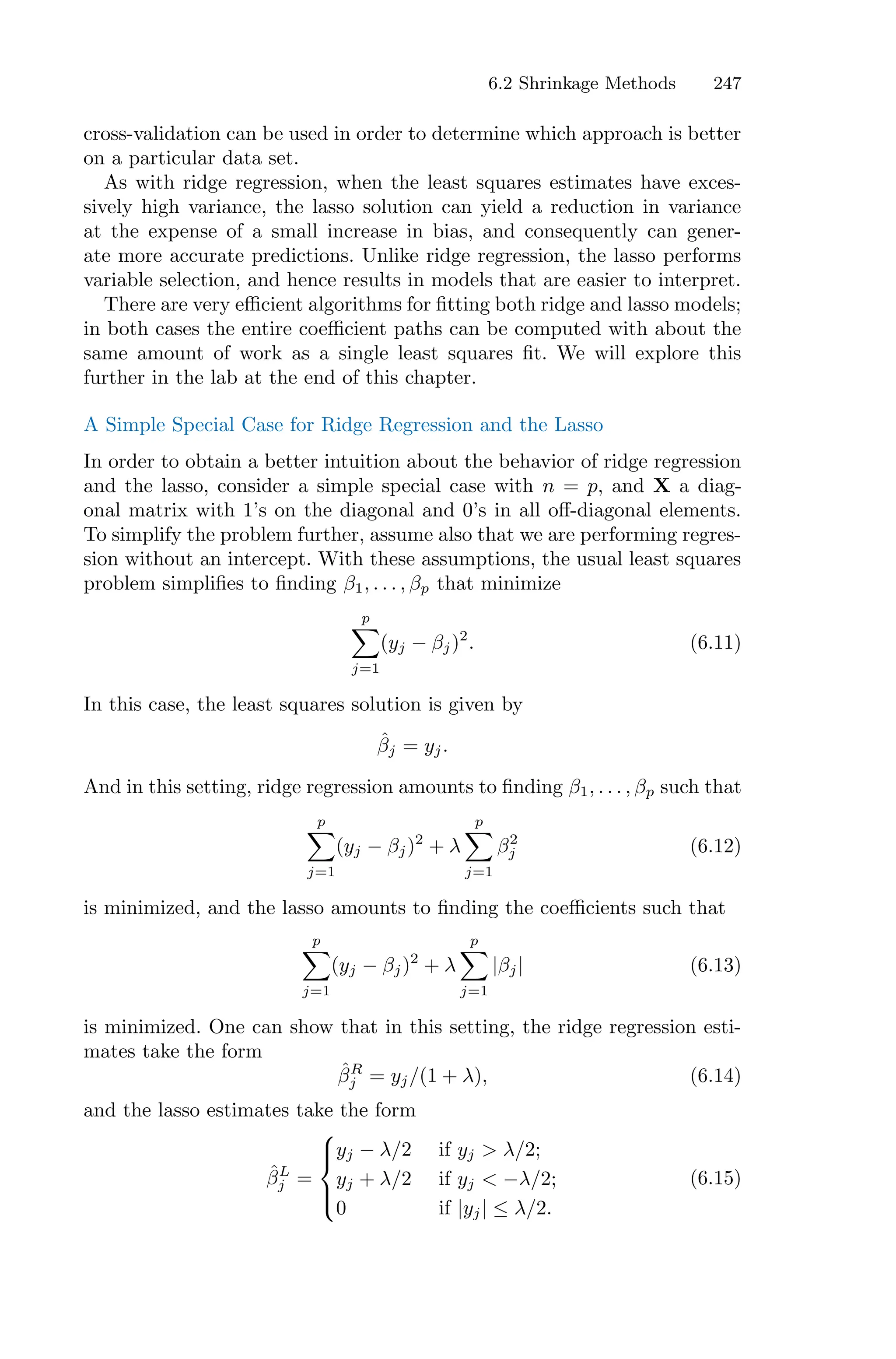 6.2 Shrinkage Methods 247
cross-validation can be used in order to determine which approach is better
on a particular data set.
As with ridge regression, when the least squares estimates have exces-
sively high variance, the lasso solution can yield a reduction in variance
at the expense of a small increase in bias, and consequently can gener-
ate more accurate predictions. Unlike ridge regression, the lasso performs
variable selection, and hence results in models that are easier to interpret.
There are very eﬃcient algorithms for fitting both ridge and lasso models;
in both cases the entire coeﬃcient paths can be computed with about the
same amount of work as a single least squares fit. We will explore this
further in the lab at the end of this chapter.
A Simple Special Case for Ridge Regression and the Lasso
In order to obtain a better intuition about the behavior of ridge regression
and the lasso, consider a simple special case with n = p, and X a diag-
onal matrix with 1’s on the diagonal and 0’s in all oﬀ-diagonal elements.
To simplify the problem further, assume also that we are performing regres-
sion without an intercept. With these assumptions, the usual least squares
problem simplifies to finding β1, . . . , βp that minimize
p
0
j=1
(yj − βj)2
. (6.11)
In this case, the least squares solution is given by
β̂j = yj.
And in this setting, ridge regression amounts to finding β1, . . . , βp such that
p
0
j=1
(yj − βj)2
+ λ
p
0
j=1
β2
j (6.12)
is minimized, and the lasso amounts to finding the coeﬃcients such that
p
0
j=1
(yj − βj)2
+ λ
p
0
j=1
|βj| (6.13)
is minimized. One can show that in this setting, the ridge regression esti-
mates take the form
β̂R
j = yj/(1 + λ), (6.14)
and the lasso estimates take the form
β̂L
j =
⎧
⎪
⎨
⎪
⎩
yj − λ/2 if yj > λ/2;
yj + λ/2 if yj < −λ/2;
0 if |yj| ≤ λ/2.
(6.15)
 
