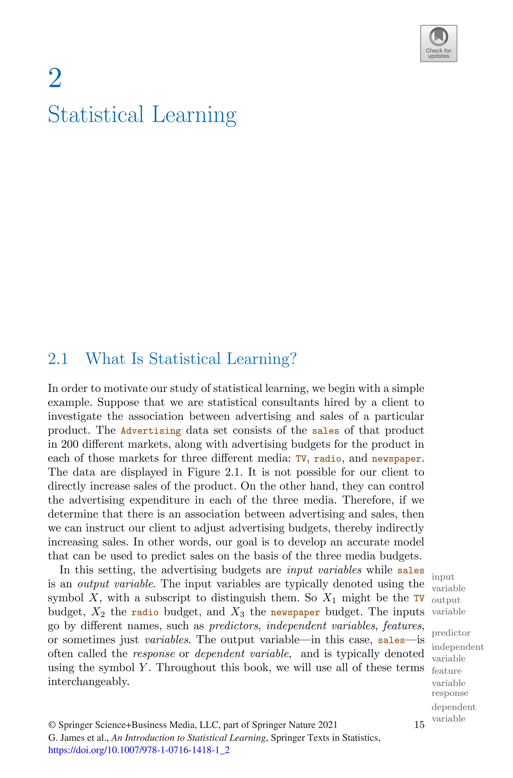 2
Statistical Learning
2.1 What Is Statistical Learning?
In order to motivate our study of statistical learning, we begin with a simple
example. Suppose that we are statistical consultants hired by a client to
investigate the association between advertising and sales of a particular
product. The Advertising data set consists of the sales of that product
in 200 diﬀerent markets, along with advertising budgets for the product in
each of those markets for three diﬀerent media: TV, radio, and newspaper.
The data are displayed in Figure 2.1. It is not possible for our client to
directly increase sales of the product. On the other hand, they can control
the advertising expenditure in each of the three media. Therefore, if we
determine that there is an association between advertising and sales, then
we can instruct our client to adjust advertising budgets, thereby indirectly
increasing sales. In other words, our goal is to develop an accurate model
that can be used to predict sales on the basis of the three media budgets.
In this setting, the advertising budgets are input variables while sales
input
variable
is an output variable. The input variables are typically denoted using the
output
variable
symbol X, with a subscript to distinguish them. So X1 might be the TV
budget, X2 the radio budget, and X3 the newspaper budget. The inputs
go by diﬀerent names, such as predictors, independent variables, features,
predictor
independent
variable
feature
or sometimes just variables. The output variable—in this case, sales—is
variable
often called the response or dependent variable, and is typically denoted
response
dependent
variable
using the symbol Y . Throughout this book, we will use all of these terms
interchangeably.
© Springer Science+Business Media, LLC, part of Springer Nature 2021
G. James et al., An Introduction to Statistical Learning, Springer Texts in Statistics,
https://doi.org/10.1007/978-1-0716-1418-1_2
15
 