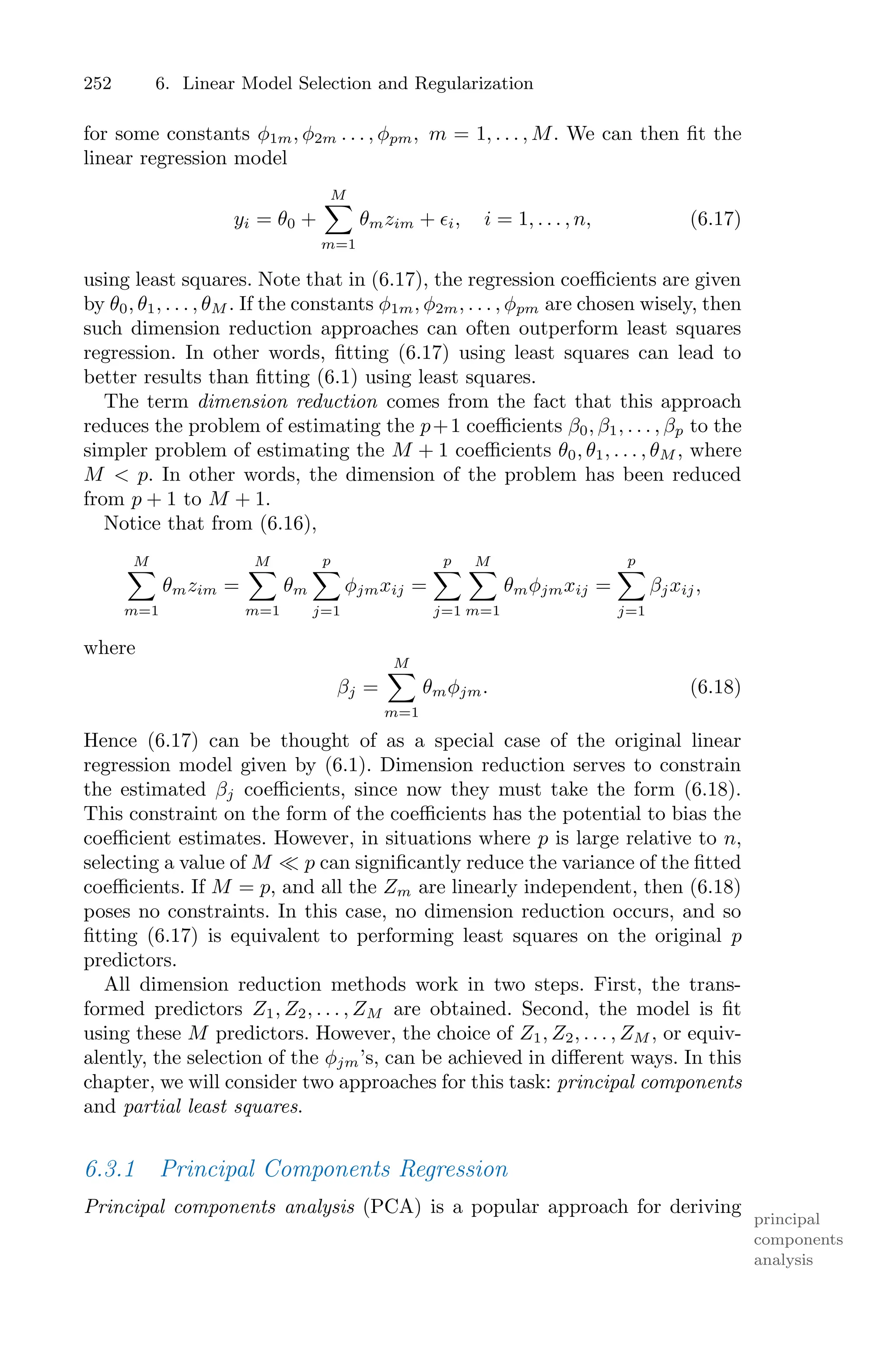 252 6. Linear Model Selection and Regularization
for some constants φ1m, φ2m . . . , φpm, m = 1, . . . , M. We can then fit the
linear regression model
yi = θ0 +
M
0
m=1
θmzim + ϵi, i = 1, . . . , n, (6.17)
using least squares. Note that in (6.17), the regression coeﬃcients are given
by θ0, θ1, . . . , θM . If the constants φ1m, φ2m, . . . , φpm are chosen wisely, then
such dimension reduction approaches can often outperform least squares
regression. In other words, fitting (6.17) using least squares can lead to
better results than fitting (6.1) using least squares.
The term dimension reduction comes from the fact that this approach
reduces the problem of estimating the p+1 coeﬃcients β0, β1, . . . , βp to the
simpler problem of estimating the M + 1 coeﬃcients θ0, θ1, . . . , θM , where
M < p. In other words, the dimension of the problem has been reduced
from p + 1 to M + 1.
Notice that from (6.16),
M
0
m=1
θmzim =
M
0
m=1
θm
p
0
j=1
φjmxij =
p
0
j=1
M
0
m=1
θmφjmxij =
p
0
j=1
βjxij,
where
βj =
M
0
m=1
θmφjm. (6.18)
Hence (6.17) can be thought of as a special case of the original linear
regression model given by (6.1). Dimension reduction serves to constrain
the estimated βj coeﬃcients, since now they must take the form (6.18).
This constraint on the form of the coeﬃcients has the potential to bias the
coeﬃcient estimates. However, in situations where p is large relative to n,
selecting a value of M ≪ p can significantly reduce the variance of the fitted
coeﬃcients. If M = p, and all the Zm are linearly independent, then (6.18)
poses no constraints. In this case, no dimension reduction occurs, and so
fitting (6.17) is equivalent to performing least squares on the original p
predictors.
All dimension reduction methods work in two steps. First, the trans-
formed predictors Z1, Z2, . . . , ZM are obtained. Second, the model is fit
using these M predictors. However, the choice of Z1, Z2, . . . , ZM , or equiv-
alently, the selection of the φjm’s, can be achieved in diﬀerent ways. In this
chapter, we will consider two approaches for this task: principal components
and partial least squares.
6.3.1 Principal Components Regression
Principal components analysis (PCA) is a popular approach for deriving
principal
components
analysis
 