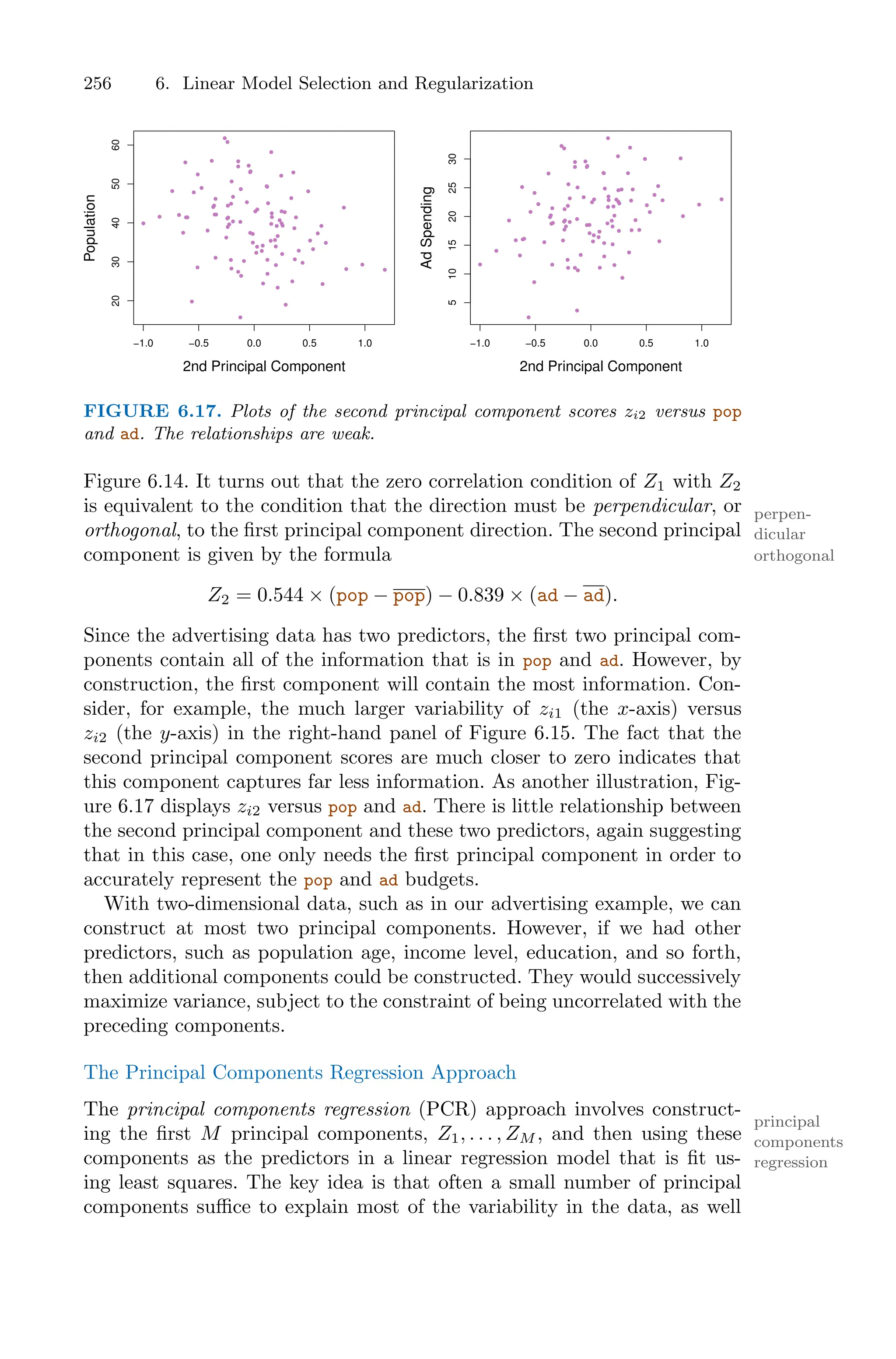 256 6. Linear Model Selection and Regularization
−1.0 −0.5 0.0 0.5 1.0
20
30
40
50
60
2nd Principal Component
Population
−1.0 −0.5 0.0 0.5 1.0
5
10
15
20
25
30
2nd Principal Component
Ad
Spending
FIGURE 6.17. Plots of the second principal component scores zi2 versus pop
and ad. The relationships are weak.
Figure 6.14. It turns out that the zero correlation condition of Z1 with Z2
is equivalent to the condition that the direction must be perpendicular, or perpen-
dicular
orthogonal, to the first principal component direction. The second principal
orthogonal
component is given by the formula
Z2 = 0.544 × (pop − pop) − 0.839 × (ad − ad).
Since the advertising data has two predictors, the first two principal com-
ponents contain all of the information that is in pop and ad. However, by
construction, the first component will contain the most information. Con-
sider, for example, the much larger variability of zi1 (the x-axis) versus
zi2 (the y-axis) in the right-hand panel of Figure 6.15. The fact that the
second principal component scores are much closer to zero indicates that
this component captures far less information. As another illustration, Fig-
ure 6.17 displays zi2 versus pop and ad. There is little relationship between
the second principal component and these two predictors, again suggesting
that in this case, one only needs the first principal component in order to
accurately represent the pop and ad budgets.
With two-dimensional data, such as in our advertising example, we can
construct at most two principal components. However, if we had other
predictors, such as population age, income level, education, and so forth,
then additional components could be constructed. They would successively
maximize variance, subject to the constraint of being uncorrelated with the
preceding components.
The Principal Components Regression Approach
The principal components regression (PCR) approach involves construct-
principal
components
regression
ing the first M principal components, Z1, . . . , ZM , and then using these
components as the predictors in a linear regression model that is fit us-
ing least squares. The key idea is that often a small number of principal
components suﬃce to explain most of the variability in the data, as well
 