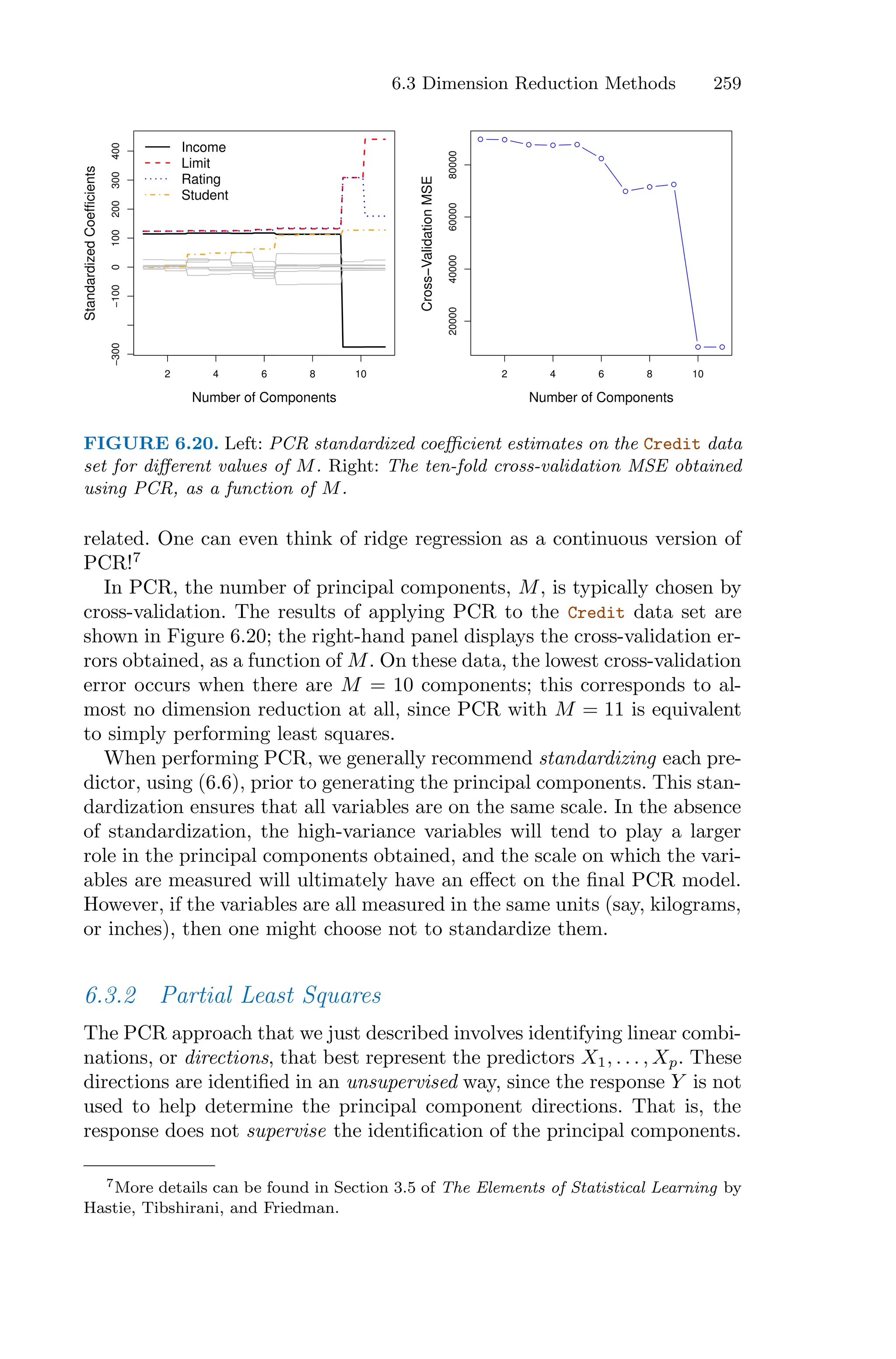 6.3 Dimension Reduction Methods 259
2 4 6 8 10
−300
−100
0
100
200
300
400
Number of Components
Standardized
Coefficients
Income
Limit
Rating
Student
2 4 6 8 10
20000
40000
60000
80000
Number of Components
Cross−Validation
MSE
FIGURE 6.20. Left: PCR standardized coeﬃcient estimates on the Credit data
set for diﬀerent values of M. Right: The ten-fold cross-validation MSE obtained
using PCR, as a function of M.
related. One can even think of ridge regression as a continuous version of
PCR!7
In PCR, the number of principal components, M, is typically chosen by
cross-validation. The results of applying PCR to the Credit data set are
shown in Figure 6.20; the right-hand panel displays the cross-validation er-
rors obtained, as a function of M. On these data, the lowest cross-validation
error occurs when there are M = 10 components; this corresponds to al-
most no dimension reduction at all, since PCR with M = 11 is equivalent
to simply performing least squares.
When performing PCR, we generally recommend standardizing each pre-
dictor, using (6.6), prior to generating the principal components. This stan-
dardization ensures that all variables are on the same scale. In the absence
of standardization, the high-variance variables will tend to play a larger
role in the principal components obtained, and the scale on which the vari-
ables are measured will ultimately have an eﬀect on the final PCR model.
However, if the variables are all measured in the same units (say, kilograms,
or inches), then one might choose not to standardize them.
6.3.2 Partial Least Squares
The PCR approach that we just described involves identifying linear combi-
nations, or directions, that best represent the predictors X1, . . . , Xp. These
directions are identified in an unsupervised way, since the response Y is not
used to help determine the principal component directions. That is, the
response does not supervise the identification of the principal components.
7More details can be found in Section 3.5 of The Elements of Statistical Learning by
Hastie, Tibshirani, and Friedman.
 