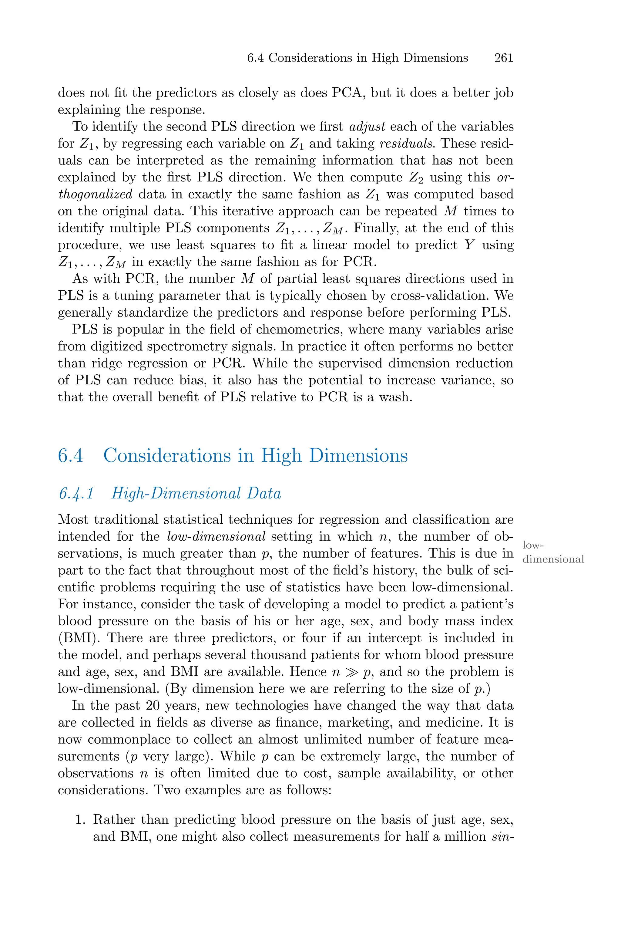 6.4 Considerations in High Dimensions 261
does not fit the predictors as closely as does PCA, but it does a better job
explaining the response.
To identify the second PLS direction we first adjust each of the variables
for Z1, by regressing each variable on Z1 and taking residuals. These resid-
uals can be interpreted as the remaining information that has not been
explained by the first PLS direction. We then compute Z2 using this or-
thogonalized data in exactly the same fashion as Z1 was computed based
on the original data. This iterative approach can be repeated M times to
identify multiple PLS components Z1, . . . , ZM . Finally, at the end of this
procedure, we use least squares to fit a linear model to predict Y using
Z1, . . . , ZM in exactly the same fashion as for PCR.
As with PCR, the number M of partial least squares directions used in
PLS is a tuning parameter that is typically chosen by cross-validation. We
generally standardize the predictors and response before performing PLS.
PLS is popular in the field of chemometrics, where many variables arise
from digitized spectrometry signals. In practice it often performs no better
than ridge regression or PCR. While the supervised dimension reduction
of PLS can reduce bias, it also has the potential to increase variance, so
that the overall benefit of PLS relative to PCR is a wash.
6.4 Considerations in High Dimensions
6.4.1 High-Dimensional Data
Most traditional statistical techniques for regression and classification are
intended for the low-dimensional setting in which n, the number of ob-
low-
dimensional
servations, is much greater than p, the number of features. This is due in
part to the fact that throughout most of the field’s history, the bulk of sci-
entific problems requiring the use of statistics have been low-dimensional.
For instance, consider the task of developing a model to predict a patient’s
blood pressure on the basis of his or her age, sex, and body mass index
(BMI). There are three predictors, or four if an intercept is included in
the model, and perhaps several thousand patients for whom blood pressure
and age, sex, and BMI are available. Hence n ≫ p, and so the problem is
low-dimensional. (By dimension here we are referring to the size of p.)
In the past 20 years, new technologies have changed the way that data
are collected in fields as diverse as finance, marketing, and medicine. It is
now commonplace to collect an almost unlimited number of feature mea-
surements (p very large). While p can be extremely large, the number of
observations n is often limited due to cost, sample availability, or other
considerations. Two examples are as follows:
1. Rather than predicting blood pressure on the basis of just age, sex,
and BMI, one might also collect measurements for half a million sin-
 